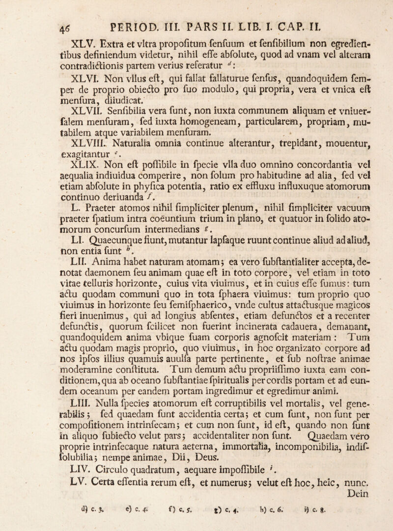 XLV. Extra et vitra propofitum fenfuum et fenfibilium non egredien- tibus definiendum videtur, nihil elTe abfolute, quod ad vnam vel alteram contradictionis partem verius referatur : XLVI. Nonvlluseft, qui fallat fallaturue fenfus, quandoquidem fem- per de proprio obieCto pro fuo modulo, qui propria, vera et vnica eft menfura, diiudicatf XLVIL Senfibilia vera funt, non iuxta communem aliquam et vniuer- falem menfuram, fed iuxta homogeneam, particularem, propriam, mu¬ tabilem atque variabilem menfuram. XLVIIL Naturalia omnia continue alterantur, trepidant, mouentur, exagitantur ^ XLIX. Non eft poffibile in fpecie vlla duo omnino concordantia vel aequalia indiuidua comperire, non folum pro habitudine ad alia, fed vel etiam abfolute in phyfica potentia, ratio ex effluxu influxuque atomorum continuo deriuanda /. L. Praeter atomos nihil fimpliciter plenum, nihil fimpliciter vacuum praeter fpatium intra coeuntium trium in plano, et quatuor in folido ato¬ morum concurfum intermedians LI. Quaecunque fiunt, mutantur lapfaque ruunt continue aliud ad aliud, non entia funt ^, LIL Anima habet naturam atomam 5 ea vero fubftantialiter accepta, de¬ notat daemonem feu animam quae eft in toto corpore, vel etiam in toto vitae telluris horizonte, cuius vita viuimus, et in cuius elTe fumus: tum aclu quodam communi quo in tota fphaera viuimus: tum proprio quo viuimus in horizonte feu femifphaerico, vnde cultus attaClusque magicos fieri inuenimus, qui ad longius abfentes, etiam defunCtos et a recenter defunCtis, quorum fcilicet non fuerint incinerata cadauera, demanant, . quandoquidem anima vbique fuam corporis agnofcit materiam : Tum adtu quodam magis proprio, quo viuimus, in hoc organizato corpore ad nos ipfos illius quamuis auulfa parte pertinente, et fub noftrae animae moderamine conftituta. Tum demum aClu propriiffimo iuxta eam con¬ ditionem, qua ab oceano fubftantiae fpiritualis per cordis portam et ad eun¬ dem oceanum per eandem portam ingredimur et egredimur animi. LIII. Nulla fpecies atomorum eft corruptibilis vel mortalis, vel gene¬ rabilis 5 fed quaedam funt accidentia certa? et cum funt, non funt per compofitionem intrinfecam? et cum non funt, id eft, quando non funt in aliquo fubiecfto velut pars 5 accidentaliter non funt. Qiiaedam vero proprie intrinfecaque natura aeterna, immortalia, incomponibilia, indif- iblubilia? nempe animae, Dii, Deus. LIV. Circulo quadratum, aequare impofTibile LV. Certa effentia rerum eft, et numerus? velut eft hoc, heic, nunc. Dein ^5 c. % e) c. 4i f) c. 5, c, 4. K) c. c g.