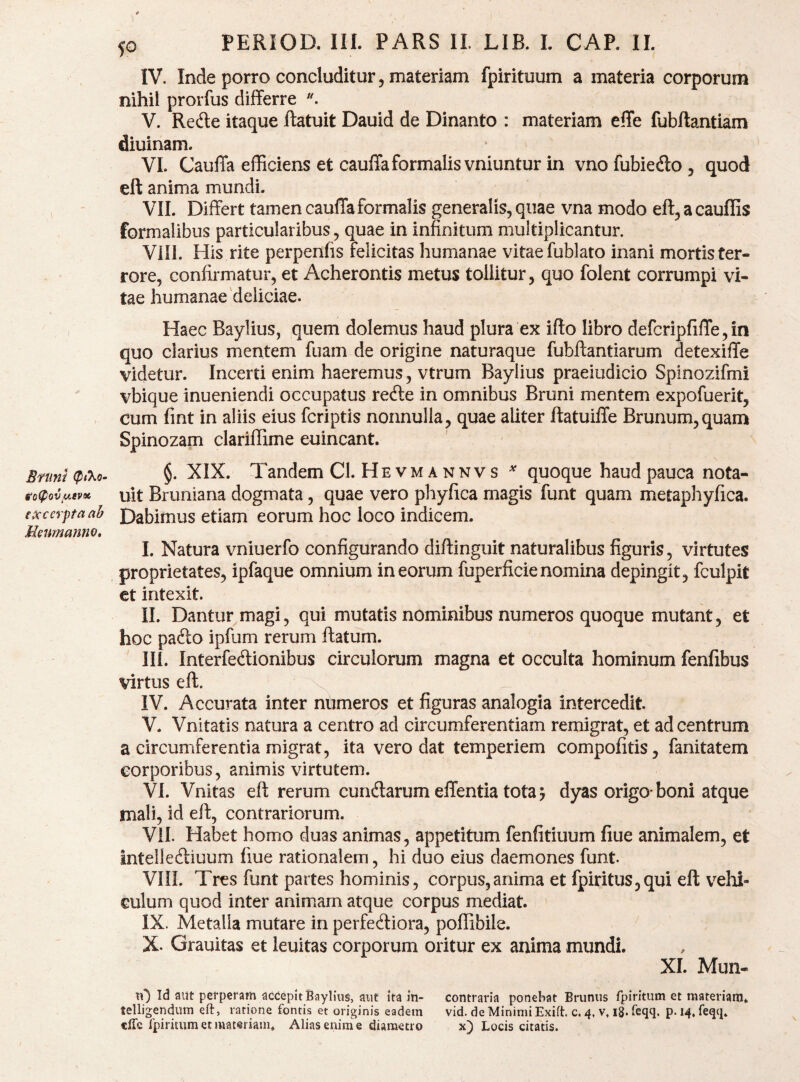 Bnini (ptXo- go^ovuevoc excerpta ab Meumanm, 50 PERIOD. III. PARS II. LIB. L CAP. II. IV. Inde porro concluditur 5 materiam fpirituum a materia corporum nihil prorfus differre V. Red:e itaque ftatuit Dauid de Dinanto : materiam effe fubftantiam diuinam. VL Cauffa efficiens et cauffa formalis vniuntur in vnofubiedo, quod eft anima mundi. VII. Differt tamen cauffa formalis generalis, quae vna modo eft,acauffis formalibus particularibus, quae in infinitum multiplicantur. Vili. His rite perpenfis felicitas humanae vitae fublato inani mortis ter¬ rore, confirmatur, et Acherontis metus tollitur, quo folent corrumpi vi¬ tae humanae'deliciae. Haec Baylius, quem dolemus haud plura ex ifto libro defcripliffe,in quo clarius mentem fuam de origine naturaque fubftantiarum detexiffe videtur. Incerti enim haeremus, vtrum Baylius praeiudicio Spinozifmi vbique inueniendi occupatus rede in omnibus Bruni mentem expofuerit, cum fmt in aliis eius fcriptis nonnulla, quae aliter ftatuiffe Brunum,quam Spinozam clariflime euincant. §. XIX. Tandem Cl. Hevm A NNVs ^ quoque haud pauca nota- uit Bruniana dogmata, quae vero phyfica magis funt quam metaphyfica. Dabimus etiam eorum hoc loco indicem. I. Natura vniuerfo configurando diftinguit naturalibus figuris, virtutes proprietates, ipfaque omnium in eorum fuperficie nomina depingit, fculpit et intexit. II. Dantur magi, qui mutatis nominibus numeros quoque mutant, et hoc pado ipfum rerum ftatum. III. Interfedionibus circulorum magna et occulta hominum fenfibus virtus eft. x IV. Accurata inter numeros et figuras analogia intercedit. V. Vnitatis natura a centro ad circumferentiam remigrat, et ad centrum a circumferentia migrat, ita vero dat temperiem compofitis, fanitatem corporibus, animis virtutem. VI. Vnitas eft rerum eundarum effentia tota ? dyas origo-boni atque mali, id eft, contrariorum. Vil. Habet homo duas animas, appetitum fenfitiuum fiue animalem, et intellediuum fiue rationalem, hi duo eius daemones funt. VIII. Tres funt partes hominis, corpus,anima et fpiritus,qui eft vehi¬ culum quod inter animam atque corpus mediat. IX. Metalla mutare in perfediora, poffibile. X. Grauitas et leuitas corporum oritur ex anima mundi. XI. Mun- ti') Id aut perperam acdeplt Baylius, aut ita in- contraria ponebat Brumis fpiritum et materiam, telligendiim eft, ratione fontis et originis eadem vid. deMinimiExift. c. 4, v, 18. feqq. p. i4.reqq.