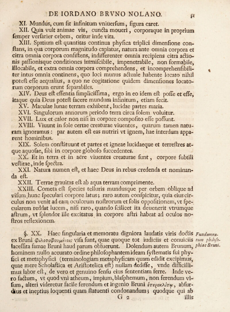 DE lORDANO BRVNO NOLANO. p XI. Mundus, cum (it infinitum vnluerfum, figura caret XIL Quia vult animae vis, cunfta moueri, corporaque in proprium femper verfarier orbem, oritur inde vita. Xni. Spatium eft quantitas continua phyfica triplici dimenfione con¬ flans, in qua corporum magnitudo capiatur, natura ante omnia corpora et citra omnia corpora confiflens, indifferenter omnia recipiens citra acflio- nis paffionisque conditiones immifcibile, impenetrabile, non formabile, illocabile, et extra omnia corpora comprehendens, et incomprehenfibili- ^ ter intus omnia continens, quo loci munus adtuale habente locato nihil poteft effe aequalius, a quo ne cogitatione quidem dimenfiones locato¬ rum corporum erunt feparabiks. XiV. Deus eft effentia fimpliciffima, ergo in eo idem eft poffe et effe, itaque quia Deus poteft facere mundum infinitum, etiam fecit. XV. Maculae lunae terram exhibent, lucidae partes maria. XVI. Singulorum annorum periodo terra circa folem voluitur. XVn. Lux et calor non nifi in corpore compofito effe poffunt. XVIII. Viuunt in fole certae creaturae viuentes, quarum tamen natu¬ ram ignoramus : par autem eft eas nutriri vt ignem, hae interdum appa¬ rent hominibus. XIX. Solem conftituunt et partes et igneae lucidaeque et terreftres at¬ que aquofae, fibi in corpore globofo fuccedentes. XX. Et in terra et in aere viuentes creaturae funt, corpore fubtili veftitae,inde fpeftra. XXL Natura numen eft, et haec Deus in rebus credenda et nominan¬ da eft. XXII. Terrae grauitas eft ab aqua terram comprimente. XXill. Cometa eft fpecies telluris mundusque per orbem oblique ad vifumjiunc fpeculari corpore latus 5 raro autem confpicitur, quia eius cir¬ culus non venit ad eam oculorum noftrorum et folis oppofitionem, vt fpe- cularem reddat lucem, nifi raro, quando fcilicet ita deuenerit vtrumque aftrum, vt fplendor ille excitatus, in corpore aftri liabeat ad oculos no- ftros reflexionem. §. XX. Haec finguiaria et memoratu digniora laudatis viris docftis Fmdmmu^ cxBruni (piKo(To<^ovfjt.h’cis vifafunt, quae quoque tot iudiciis et conuiciis tum philnfo- laceffita famae Bruni haud parum obfuerunt. Dolendum autem Brunum, phiasBruni, hominem nullo accurato ordine philofophantem ideam fyftematis fui phy- fici et metaphyfici (terminologiam metaphyficam quam edidit excipimus, quae mere Scholaftica et Ariftotelica eft) nullam dediffe, vnde difficilli¬ mus labor eft, de vero et genuino fenfu eius fententiam ferre. Inde ve¬ ro fa<ftum, vt quod vni atheum, impium, blafphemum, non ferendum vi- fum, alteri videretur facile ferendum et ingenio Bruni 8rs^oKXlr&^, abfur- dius et ineptius loquenti quam ftatuenti condonandum 5 quodque qui ab G 2 illis