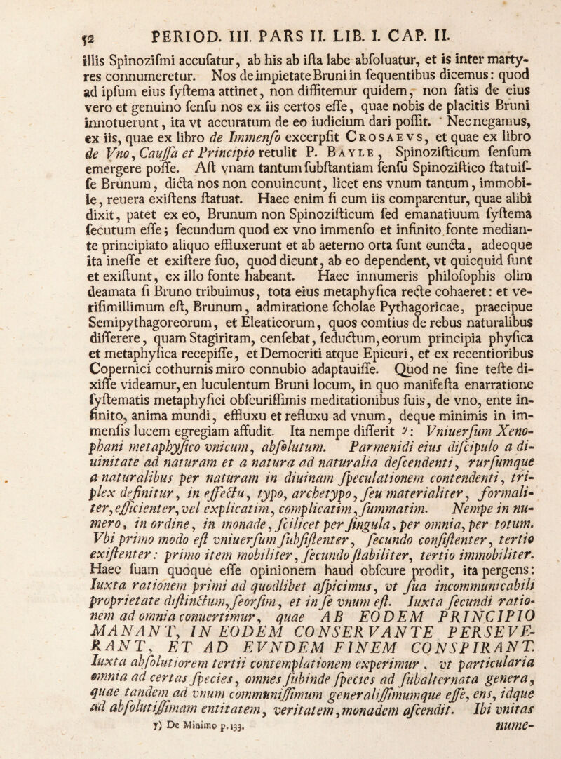 ^2 PERIOD. III. PARS II. LIB. I. CAP. II. illis Spinozifmi accufatur, ab his ab ifta labe abfoluatur, et is inter marty¬ res connumeretur. Nos de impietate Bruni in fequentibus dicemus: quod ad ipfum eius fyftema attinet, non diffitemur quidem, non fatis de eius vero et genuino fenfu nos ex iis certos elTe, quae nobis de placitis Bruni innotuerunt, ita vt accuratum de eo iudicium dari poffit. ' Nec negamus, cx iis, quae ex libro de Immenfo excerpfit Crosaevs, et quae ex libro ie Vno, Caujfa et Principio retulit P. B a y l e , Spinozifticum fenfum emergere poffe. Aft vnam tantum fubftantiam fenfu Spinoziftico ftatuif- fe Brunum, didla nos non conuincunt, licet ens vnum tantum, immobi¬ le, reuera exiftens ftatuat. Haec enim fi cum iis comparentur, quae alibi dixit, patet exeo, Brunum non Spinozifticum fed emanatiuum fyftema fecutum effej fecundum quod ex vno immenfo et infinito fonte median¬ te principiato aliquo effluxerunt et ab aeterno orta funt cundla, adeoque ita inefte et exiftere fuo, quod dicunt, ab eo dependent, vt quicquid funt et exiftunt, ex illo fonte habeant. Haec innumeris philofophis olira deamata fi Bruno tribuimus, tota eius metaphyfica recfte cohaeret: et ve- rifimillimum eft, Brunum, admiratione fcholae Pythagoricae, praecipue Semipythagoreorum, et Eleaticorum, quos comtius de rebus naturalibus differere, quam Stagiritam, cenfebat, fedudlum,eorum principia phyfica et metaphyfica recepifte, et Democriti atque Epicuri, ef ex recentioribus Copernici cothurnis miro connubio adaptauiffe. Quod ne fine tefte di- xifle videamur, en luculentum Bruni locum, in quO manifefta enarratione fyftematis metaphyfici obfcuriffimis meditationibus fuis, de vno, ente in¬ finito, anima mundi, effluxu et refluxu ad vnum, deque minimis in im- menfis lucem egregiam affudit Ita nempe differit y: Vniuerfum Xeno- phani metaphyjteo vnicum^ ahfolutum. Parmenidi eius difcipulo a di- liinitate ad hiaturam et a natura ad naturalia defcendenti y rurfumque a naturalibus per naturam in diuinam fpeeulationem contendenti y tri¬ plex definitur y in effectu y typOy archetypo y feu materialiter y formali- tery efficient er y vel explicatim, complicatim yfummatirm Nempe in nu¬ mero^ in ordine y in monade y fcilicet per fingula^ per omniayper totum. Vbi primo modo eft vniuerfum fubfiftenter y fecundo confiftenter y tertio exiftenter: primo item mobiliter y fecundo ftabilitery tertio immobiliter. Haec fuam quoque effe opinionem haud obfcure prodit, ita pergens: liixta rationem primi ad quodlibet afpicimuSy vt fua incommumcabili proprietate diftin£tumyfeorfimy et in fe vnum eft. luxta fecundi ratio¬ nem ad omnia conuertimur y quae AB EODEM PRINCIPIO MANANTy IN EODEM CONSERVANTE PERSEVE- RANTy ET AD EVNDEM FINEM CONSPIRANT luxta abfolutiorem tertii contemplationem experimur , vt particularia omnia ad certas fpecies y omnes fubinde fpecies ad fub alternat a genera^ quae tandeni ad vnum commfiniffimum gener aliffimumque eJfCy ensy idque abfolutiffimam enti tat em y veritatem ymonadem afcendit. Ibi vnitas y) De Miaimo p,i33, HUme-