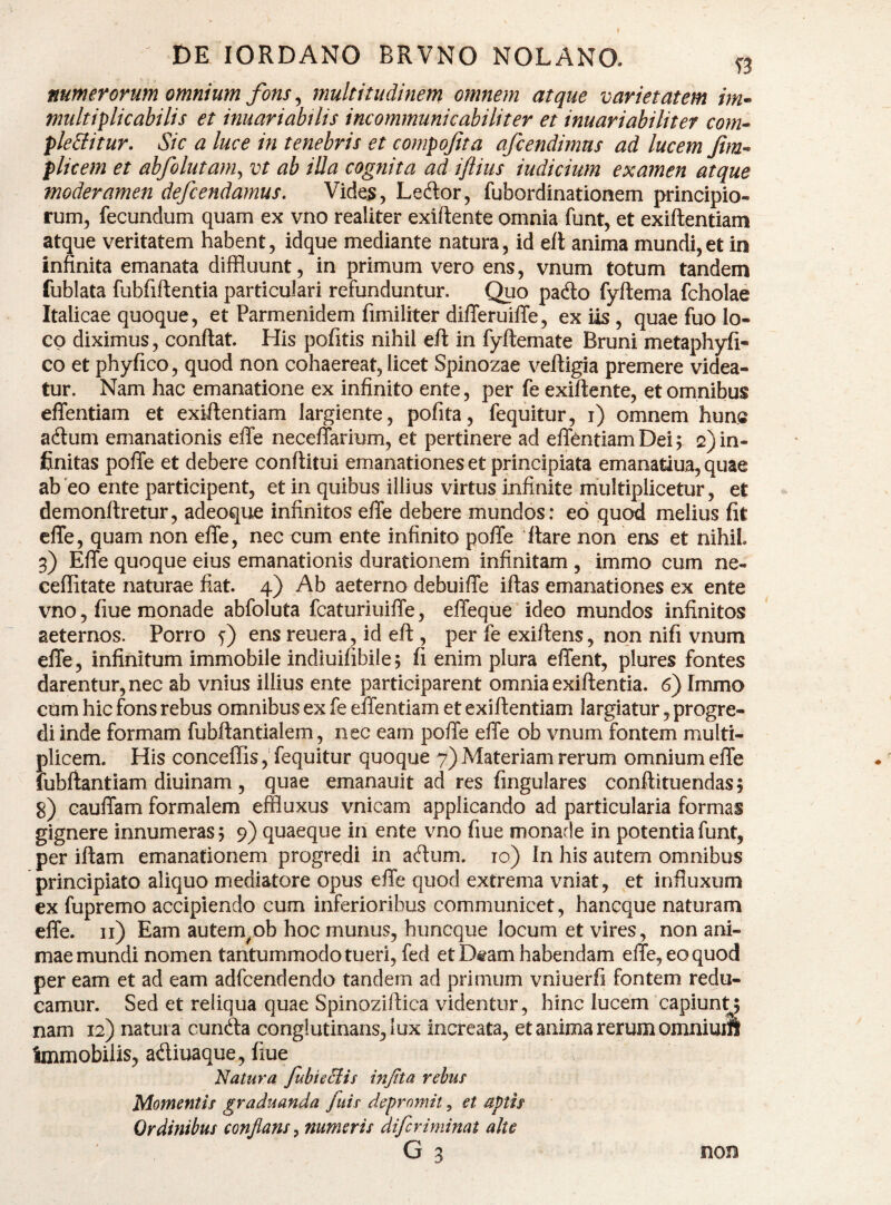 numerorum omnium fons, multitudinem omnem atque varietatem im^ multiplicabilis et inuariabtlis incommunicabiliter et inuariabiliter com» ple£{itur. Sic a luce in tenebris et compofita afcendimus ad lucem Jim-^ plicem et abfolutam^ vt ab iUa cognita ad ijtius indicium examen atque moderamen defendamus. Vide^, Leftor, fubordinationem principio¬ rum, fecundum quam ex vno realiter exiftente omnia funt, et exiftentiam atque veritatem habent, idque mediante natura, id elt anima mundi,et in infinita emanata diffluunt, in primum vero ens, vnum totum tandem fublata fubfiftentia particulari refunduntur. Quo pado fyftema fcholae Italicae quoque, et Parmenidem fimiliter differuilTe, exUs, quae fuo lo¬ co diximus, confiat. His pofitis nihil efi in fyfiemate Bruni metaphyfi- co et phyfico, quod non cohaereat, licet Spinozae vefiigia premere videa¬ tur. Nam hac emanatione ex infinito ente, per fe exifiente, et omnibus effentiam et exiftentiam largiente, pofita, fequitur, i) omnem hunc adum emanationis effe neceflarium, et pertinere ad elTentiam Dei; 2) in¬ finitas poffe et debere conftitui emanationes et principiata emanatiua, quae ab eo ente participent, et in quibus illius virtus infinite multiplicetur, et demonftretur, adeoque infinitos efle debere mundos: eo qucd melius fit elTe, quam non efie, nec cum ente infinito poffe fiare non ens et nihil. 3) Effe quoque eius emanationis durationem infinitam, immo cum ne- ceflitate naturae fiat. 4) Ab aeterno debuiffe iftas emanationes ex ente vno, fiue monade abfoluta fcaturiuiffe, effeque ideo mundos infinitos aeternos. Porro y) ens reuera, id efi , per fe exiftens, non nifi vnum effe, infinitum immobile indiuifibile; fi enim plura effent, plures fontes darentur, nec ab vnius illius ente participarent omnia exiftentia. 6) Immo cum hic fons rebus omnibus ex fe effentiam et exiftentiam largiatur, progre¬ di inde formam fubftantialem, nec eam poffe effe ob vnum fontem multi¬ plicem. His conceffis, fequitur quoque 7) Materiam rerum omnium effe fubftantiam diuinam , quae emanauit ad res fingulares conftituendas; 8) cauffam formalem effluxus vnicam applicando ad particularia formas gignere innumeras; 9) quaeque in ente vno fiue monade in potentiafunt, per iftam emanationem progredi in adum. lo) In his autem omnibus principiato aliquo mediatore opus effe quod extrema vniat, et influxum ex fupremo accipiendo cum inferioribus communicet, hancque naturam effe. ii) Eam autem^ob hoc munus, huncque locum et vires, non ani¬ mae mundi nomen tantummodo tueri, fed et Dtam habendam effe, eo quod per eam et ad eam adfcendendo tandem ad primum vniuerfi fontem redu¬ camur. Sed et reliqua quae Spinoziftica videntur, hinc lucem capiunt; nam 12) natura eunda conglutinans, lux increata, et anima rerum omnimft immobilis, adiuaque, fiue Natura fbieBis infta rebus Momentis graduanda fiiis depromit, et aptis Ordinibus conflans ^ numeris difcriminat alto