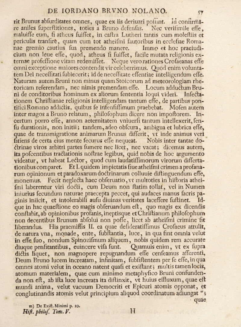 rit Brunus abfurditates omnes^, quae ex iis deriuari poiiint id connrifil- re aniles fuperftitiones, toties a Bruno defenfas. Nec verifimile effe, maluliTe eum, Ti atheus fuilTet, in caftra Lutheri tantis cum moleftiis et periculis tranfirS, quam cum tot atheifmi fautoribus in ecclefiae Roma¬ nae gremio cautius fua premendo manere. Immo et hoc praeiudi- cium non leue elTe, quod, atheus ii fuilTet, facile mutata religionis ex¬ ternae profeilione vitam redemilTet. Neque vero rationes Crofaeanas effe omni exceptione maiores contendit vir celeberrimus. Qiiod enim volunta¬ tem Dei neceflitati fubiecerit j id de necellitate effentiae intelligendum effe. Naturam autem Bruni non minus quam Stoicorum ad meteorologiam rhe¬ toricam referendam, nec nimis premendam effe. Locum addudtum Bru¬ ni de conditoribus hominum ex aliorum fententia loqui videri. Infedla- tionem Chriftianae religionis intelligendam tantum effe, de partibus pon¬ tifici Romano addiclis, quibus fe infenfiffimum praebebat. Mofen autem inter magos a Bruno relatum, philofophum dicere non impoftorem. In¬ certum porro effe, annon aeternitatem vniuerfi tantum intellexerit, fen- fudurationis, non initii; tandem,adeo obfcura, ambigua et lubrica effe, quae de transmigratione animarum Brunus differit, vt inde animus veri fitiens de certa eius mente fecurus effe nequeat. Nobis inter tantae do¬ ctrinae viros arbitri partes fumere nec licet, nec vacat; dicemus autem, ita pofcentibus tradtationis noftrae legibus, quid nobis de hoc argumento videatur, vt habeat LeClor, quod cum laudatiffimorum virorum differta- tionibus comparet. Et 1. quidem impietatis fiue atheifmi crimen a profana¬ rum opinionum et paradoxarum doClrinarum colluuie diftinguendum effe, monemus. Fecit negleCla haec obferuatio,vt multoties in hiftoria athei¬ fmi laberentur viri doCli, cum Deum non Itatim tollat , vel in Numen iniurius fecundum naturae praecepta peccet, qui audaces manus facris pa¬ ginis iniicit, et intolerabili aufu diuinas veritates laceffere fuftinet. Id- que in hac quaeftione eo magis obferuandum eft, quo magis ex dicendis conflabit, ab opinionibus profanis, ineptisquc etChriftianum philofophum non decentibus Brunum abfolui non poffe, licet ab atheifmi crimine fit liberandus. His praemiflis II. ea quae defideratiffimus Crofaeus attulit, . de natura vna, monade, ente, fubftantia, luce, in qua fint omnia velut in effe fuo, nondum Spinozifmum aliquem, nobis quidem rem accurate diuque penfitantibus, euincere vifa funt. Quamuis enim, vt ex fupra diClis liquet, non magnopere repugnandum effe cenfeamus afferenti, Deum Bruno lucem increatam, infinitam, fubfiftentem per fe effe, in qua omnes atomi velut in oceano natent quafi et exiftant; multis tamen locis, atomum materialem, quae cum minimo metapliyfico Bruni confunden¬ da non eft, ab ifta luce increata ita diftinxit, vt huius effluxum, quae eft mundi anima, velut vacuum Democriti et Epicuri atomis opponat, et conglutinandis atomis velut principium aliquod coordinatum adiungat ”5 ' quae m) De Exift. Minimi p. lo. Hili, fhilof. Tem.F. H