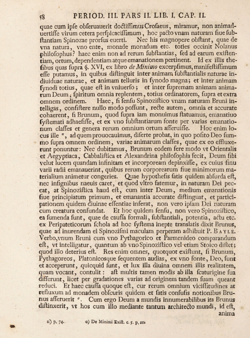 m quae cum ipfe obferuauerit dodliffimusCrofaeus, miramur, non animad- uertiffe virum cetera perfpicaciffimum, hoc pafto vnam naturam fiue fub- ftantiam Spinozae prorfus eueiti. Nec liis magnopere obftant, quae de vna natura, vno ente, monade monadum etc. toties occinit Nolanus philofophus? haec enim non ad rerum fubftantias, fed ad earum exiften- tiam, ortum, dependentiam atque emanationem pertinent. Id ex illis the- fibus quas fupra <$. XVI, ex libro de Minimo excerpfimus, manifeftiffimum elTe putamus, in quibus diftinguit inter animam fubftantialis naturae in- diuiduae naturae, et animam telluris in fynodo magna5 et inter animam rum Deum ,* fpiritum omnia replentem, totius ordinatorem, fupra et extra omnem ordinem. Haec, fi fenfu Spinoziftico vnam naturam Bruni in- telligas, confiftere nullo modo polTunt, rede autem, omnia et accurate cohaerent, fiBrunum, quod fupra iam monuimus ftatuamus, emanatiuo fyftemati adhaefiffe, et ex vno fubftantiarum fonte per vaiias emanatio¬ num claffes et genera rerum omnium ortum afferuilTe. Hoc enim lo¬ cus ille ”, adquemprouocauimus, diferte probat, in quo polito Deo fum- iho fupra omnem ordinem, variae animarum clalTes, quae ex eo effluxe¬ runt ponuntur: Nec dubitamus, Brunum eodem fere modo vt Orientalis et Aegyptiaca, Cabbaliftica et Alexandrina philofophia fecit, Deum fibi velut lucem quandam infinitam et incorpoream depinxiffe, ex cuius finu varii radii emanauerint, quibus rerum corporearum fiue minimorum ma¬ terialium animetur congeries. Quae hypotliefis fatis quidem abfurda elt, nec infignibus naeuis caret, et quod vitro fatemur, in naturam Dei pec¬ cat, at Spinoziftica haud eft, cum inter Deum, medium emanationis fiue principiatum primum, et emanantia accurate diflinguat, et partici¬ pationem quidem diuinae effentiae inferat, non vero iplam Dei naturam cum creatura confundat. Et hoc quidem fenfu, non vero Spinoziftico, ea fumenda funt, quae de caufla formali, fubftantiali, potentia, aftu etc. ex Peripateticorum fchola ad hoc fyftema inepte translatis dixit Brunus, quae ad inurendam ei Spinozifmi maculam perperam adhibuit P. B ayle. Verbo,vnum Bruni cum vno Pythagorico et Parmenideo comparandum eft, vt inteliigatur, quantum ab vno Spinoziftico vel etiam Stoico diftet; quod illo deterius eft. Res enim omnes, quotquot exiftunt, fi Brunum, Pythagoreos, Platonicosque fequentem audias, ex vno fonte, Deo, funt et acceperunt, quicquid funt, et lux illa diuina omnem iliis reaiitatem, quam vocant, contulit: aft multis tamen modis ab illa fcaturigine fua differunt, licet per gradationes varias ad originem tandem fuam queant reduci. Et haec cauffa quoque eft, cur rerum omnium viciffitudines at refluxum ad monadem obfcuris quidem et fatis confufis notionibus Bru¬ nus afferuerit . Cum ergo Deum a mundis innumerabilibus ita Brunus diftinxerit, vt hos cum illo mediante tantum architedo mundi, id eft, anima n) P. 74- ©) De Minimi Exift. c. s. p,