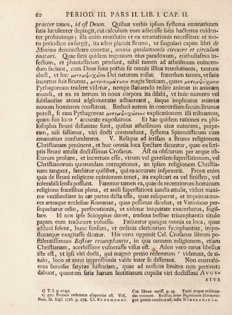 praeter mum^ id e/i Deum. Quibus verbis ipfum fyftema emanatiuum fatis luculenter depingit, cui calculum eum adieciffe fatis hactenus euiden- ter probauimus; ilia enim reuolutio vt ex emanationis neceffitate et mo¬ tu periodico exfurgit, ita adeo placuit Bruno, vt lingulari capite libri de Minimo demonitrare conetur, omnia quodammodo circuire et circulum imitari. Qiiae fatis quidem ingenium eius paradoxum, enthufiafmo in¬ ferium, et phantaflicum produnt, nihil tamen ad atheifmum euincen- dum faciunt, cum Deus fons potius fit omnis illius reuolutionis, tantum abefl, vt hac Dei naturam tollat. Interdum tamen, vt fatis incertus fuitBrunus, fAersvaooiAccroocriv magis Stoicam, quam fAsrsfjL-^l^vxoo^^iv Pythagoream tradere videtur, nempe ftatuendo redire animas in animam mundi, et ex ea iterum in noua corpora ita dilabi, vt huic numero vel fubllantiae atomi adglomeratae adhaereant, iisque implicatus animus nouum hominem conftituat. Reduci autem in concordiam fecumBrunus poteft, fi eam Pythagoreae lusrs^^pvxMdsooi^ explicationem illi tribuamus, quam fuo loco ^ accurate expofuimus. Et hae quidem rationes ex phi- iofophia Bruni defumtae funt, quibus atheifmum eius euincere, perpe¬ ram, nifi fallimur, viri docfti contendunt, fyftema Spinozifticum cum emanatiuo confundentes. V. Reliqua ad irrifam a Bruno religionem Chriftianam pertinent, et huc omnia loca fpedlare dicuntur, quae exfcri- ptis Bruni attulit dodliflimus Crofaeus. Aft ea obfcurum per aeque ob- Icurum probare, et incertum elTe, vtrum vel gentilemfuperftitionem, vel Chriftianorum quorundam corruptiones, an ipfam religionem Chriftia¬ nam tangant, fatebitur quilibet, qui ea accurate infpexerit. Prout enim quis de Bruni religione opinionem tenet, ita explicari ea vel finiftro, vel tolerabili fenfu poffunt. Fatemur tamen ea, quae de recentiorum hominum religione fraudibus plena, et anili fuperftitioni iundta attulit, videri maxi¬ me verifimiliter in eas partes didla efte, quas reliquerat, et imprimis mo¬ res artesque ecclefiae Romanae, quas pellimas dicebat, et Vatiniano per- fequebatur odio, perfecutionis, vt videtur iniquitate exacerbatus, fugil- lare. Id nos ipfe Scioppius docet, tradens beftiae triumphantis titulo papam eum traducere voluifle. Patiuntur quoque omnia ea loca, quae adduci folent, huncfenfum, vt ordinis clericorum fycophantias, impo- fturasque exagitaffe dicatur. His vero opponit Cei. Crofaeus librum pe- ftilentiffimum Bejliae triumphantis in qua omnem religionem, etiam Chriftianam, acerbiflime vulneraffe vifus eft. ^ Adeo vero rarus libellus ifte eft, vt ipfi viri dodli, qui magno pretio redemtum ^ viderunt, de ti¬ tulo, loco et anno impreffionis valde inter fe differant. Non enarrabi¬ mus famofae fatyrae hiftoriam, quae ad noftros limites non pertinet; dabunt, quantum fatis harum lautitiarum cupidis viri dodiflimi A v g v-^ STVS r) T. T. p. 1092. ^ Cat, libror. rarifT. p. 15. Tanti nugae miferan- s) 300. norenis redemtus aliquoties efl. Vid. dae veneunt. Re^liiis inter Bigotianos libros exi- Nou. Iit. Lipf. 1726. p, 278. Cl. Bvnemanni guo precio venditus elt, tefte Nigeronio 1. c.