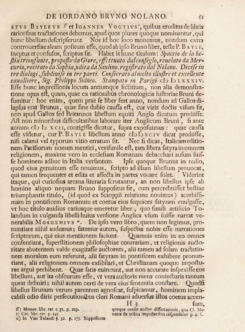 STVS Bayervs ^etloANNES VoGTIVsquibus eruditasdehbris rarioribus tradlationes debemus, apud quos plures quoque nominantur , qui hunc libellumdefcripferunt. Nos id hoc loco monemus, nondum extra controuerliae aleam politum effe, quod ab ipfo Bruno liber, tefte P. B a y l e, ineptus et confufus, fcriptus (it. Habet is hunc titulum: Spaccio de la be- fiiatrionfante^ propoflo‘daGiore^ effhtuato dalconfeglo^reuelato daMer» turio^ recitato da Sophiagiidita da Saulino, regiflrato dal Nolano. Divife in tredialogi^fuhdiuife in treparti. Confecrato almolto illiijlreet exceUente cauaUiere^ Sig. Philippo Sidheo. Stan^pato in Parigi ch Iulxxxiv. Effe hunc impreffionis locum annumqije fiditium, non alia demonftra- tione opus efl, quam, quae ex rationifet^s chronologicis hiftoriaeBruni de- fumitur: hoc enim, quem prae fe liber fert anno, nondum ad Gallos di- lapfus erat Brunus, quae fine dubio cauffa eft, cur viris dodis vifum fit, non apud Gallos fed Britannos libellum equiti Anglo dicatum prodiiffe. Alt non minoribus difficultatibus laborare iter Anglicum Bruni, fi ante annum clo Id xcii, contiglffe dicatur, fupra expofuimus : quae cauffa effe videtur, curP. Bayle libellum anno cloloxciv dicat prodiiffe, nifi calami vel typorum vitio erratum (it. Nec fi dicas, Italicam editio¬ nem Parifiorum nomen mentiri, verifimile eft, tam libera fatyra in omnem religionem, maxime vero in ecclefiam Romanam debacchari aufum fuif- fe hominem adhuc in Italia verfantem. Ipfe quoque Brunus in nullo, quod eius genuinum effenouimus, fcripto ad illum libellum prouocat, qui tamen frequenter et edita et affeda in partes vocare foiet. Viderint itaque, qui curiofius arcana literaria fcrutantur, an non libellus ipfe ab homine aliquo nequam Bruno fuppofitus fit, cum percreffiuiffet beftiae triumphantis titulo, (id quod ex Scioppii relatione nouimus) acerbifii- mam in pontificem Romanum et coetus eius fequaces fatyram euulgaffe, vt hoc titulo auidius cariusque emeretur liber , quo fimili artificio To- landum in vulganda libelli huius verfione Anglica vfum fuiffe narrat ve¬ nerabilis Moshemivs De ipfo vero libro,quem non legimus, pro¬ nuntiare nihil audemus; fatemur autem, fufpedas nobis effe narrationes fcriptorum, qui eius mentionem faciunt. Quamuis enim in eo omnes confentiant, fuperftitionem philofophiae contrariam, et religionis audo- ritate abutentem valde exagitaffe audorem, alii tamen ad foiam tradatio- nem moralem eum referunt, alii fatyram in pontificem exhibere pronun¬ tiant, alii religionem omnem exfibilari, et Chriftianam quoque impoftu- rae argui perhibent. Quae fatis euincunt, aut non accurate infpexiffeeos libellum, aut ita obfcurum effe, vt vera audoris mens conieduris tantum queat definiri; nihil autem certi de vera eius fententia conflare. Qiiodfi libellus Brunum verum parentem agnofcat, fufpicamur, hominem impla¬ cabili odio diris perfecutionibus cleri Romani aduerfus iftos coetus accen- H 5 fum, IT) Memor. Jibr. rar. c. 71, p. 219. qneque cenfet auftor diflertationis, qua Cl. Mo- t) Cat. !ibr. rar. p. 141. netae de tribus impoftQribusrefpondetur p. 4. f. u) In Vita Tolandi 32. p. J73. Suppofitum