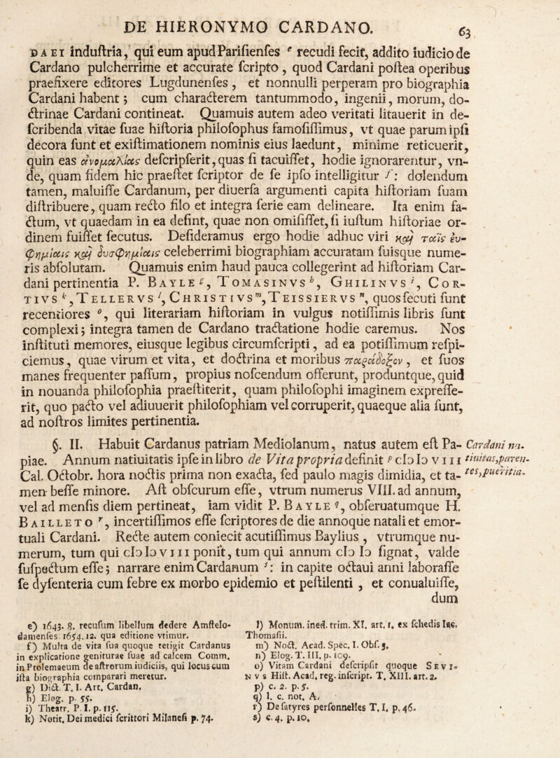 D A EI induflria qui eum apud Parifienfes recudi fecif, addito iudicio de Cardano pulcherrime et accurate fcrlpto, quod Cardani poftea operibus praefixere editores Lugdunenfes , et nonnulli perperam pro biographia Cardam habent 5 cum charadlerem tantummodo, ingenii, morum, do¬ ctrinae Cardani contineat. Quamuis autem adeo veritati litauerit in de- fcribenda vitae fuae hiftoria philofophus famofiffimus, vt quae parum ipfi decora funt et exiftimationem nominis eius laedunt, minime reticuerit, quin eas avofAuKlcis defcripferit,quas fi tacuilTet, hodie ignorarentur, vn- de, quam fidem hic praeftet fcriptor de fe ipfo intelligitur /: dolendum tamen, maluiffe Cardanum, per diuerfa argumenti capita hiftoriam fuam diltribuere, quam recto filo et integra ferie eam delineare. Ita enim fa- Ctum, vt quaedam in ea defint, quae non omifiiTet,fi iultum hiftoriae or¬ dinem fuiffet fecutus. Defideramus ergo hodie adhuc viri ^ rals iv~ (pY]^lccii ^v(T(p'^fjLlocig celeberrimi biographiam accuratam fuisque nume¬ ris abfolutam. Quamuis enim haud pauca collegerint ad hiftoriam Car¬ dani pertinentia P. B A YLE ^ , ToMASINVS \ G H I L I N V S, C OR¬ TI VS^TeLLERVS^, ChRISTIVS^^TeISSIERVS”, quosfecuti funt receniiores qui literariam hiftoriam in vulgus notiffimis libris funt complexi; integra tamen de Cardano traCtatione hodie caremus. Nos inflituti memores, eiusque legibus circumferipti, ad ea potlffimum refpi- ciemus, quae virum et vita, et doCtrina et moribus , et fuos manes frequenter paffum, propius nofcendum offerunt, produntque, quid in nouanda philofophia praeltiterit, quam philofophi imaginem expreffe- rit, quo paCto vel adiuuerit philofophiam vel corruperit, quaeque alia funt, ad noftros limites pertinentia. §. II. Habuit Cardanus patriam Mediolanum, natus autem eft Pa- Cardani n>i. piae. Annum natiuitatis ipfe in libro de Vita propria definit ^ cId Io v i i i duitas,paren Cal. Oftobr. hora nodtis prima non exaCta, fed paulo magis dimidia, et ta- men beffe minore. Aft obfcurum effe, vtrum numerus VIlLad annum, vel ad menfis diem pertineat, iam vidit P. B ayle obferuatumque H. Bailleto incertiffimos effe feriptores de die annoqiie natali et emor¬ tuali Cardani. Refte autem coniecit acutillimus Baylius , vtrumque nu¬ merum, tum qui cloloVIII ponit, tum qui annum cfo Io fignat, valde fufpeftum effe 5 narrare enim Cardanum in capite odaui anni laboraffe fe dyfenteria cum febre ex morbo epidemio et peftilenti , et conualuiffe, dum e} 1643. S. recurumOibellura dedere Amftelo- damenfes, 1654.12. qua editione vtimur. f) Multa de vita fua quoque tetigit Cardanus in explicatione geniturae fuae ad calcem Cotnm* in Ptolemaeum de aftrorum indiciis, qui locus cum ifta biot^raphia comparari meretur. h) Eleg. p. 55* i) Thearr. P I. p. I15. I) Moniim. ined. trim. XT. art. i. ex fchedis lac. Thomafii. m') N06I. Aead. Spec. I. Obf. 5, ri) Elog. T. ni. p. 109. o) Vitam Cardani defcripfit quoque Sevi» N V s Hift. Acad» reg. inferipr. T. XllI. art.2. q) 1. c. not. A. r) De fatyres perfonnelles T, I, p, 46. r