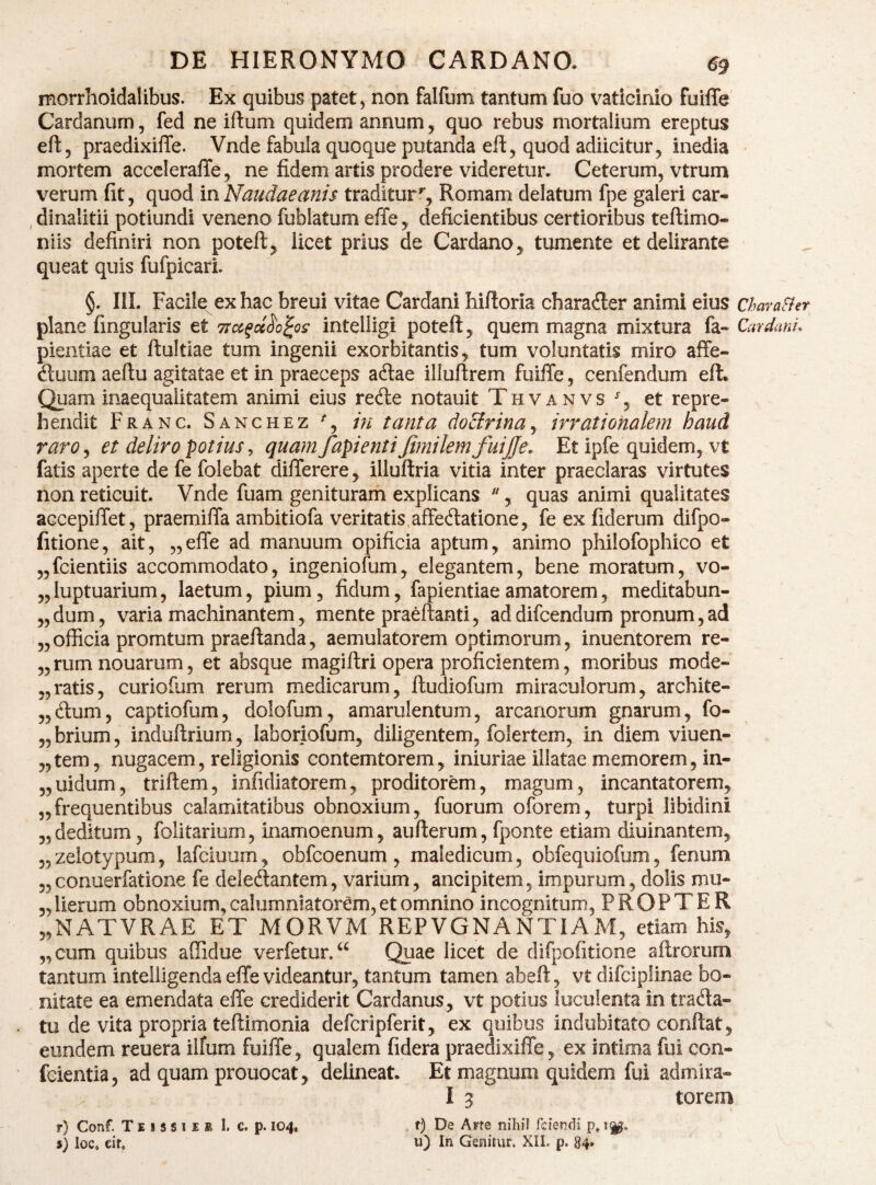 morrhoidalibus. Ex quibus patet, non falfum tantum fuo vaticinio fuiffe Cardanurn, fed ne iftum quidem annum, quo rebus mortalium ereptus eft, praedixiflfe. Vnde fabula quoque putanda efl^ quod adiicitur, inedia mortem acccleraffe, ne fidem artis prodere videretur* Ceterum, vtrum verum fit, quod inNaudaeanis traditur'', Romam delatum fpe galeri car- , dinalitii potiundi veneno fublatum effe y deficientibus certioribus teftimo- niis definiri non poteft^ licet prius de Cardano^ tumente et delirante queat quis fufpicarL §. IIL Facile ex hac breui vitae Cardani hifioria charader animi eius plane fingularis et intelligi poteft^ quem magna mixtura fa- pientiae et ftultiae tum ingenii exorbitantis^ tum voluntatis miro affe- dluum aeftu agitatae et in praeceps adlae illuftrem fuiffe, cenfendum eft* Qjam inaequalitatem animi eius re(ffe notauit Thvanvs % et repre¬ hendit Franc. Sanchez % in tanta doUrinay irratiohalem haud rarOy et deliro potius ^ quam fapienti JimilemfuiJJe. Et ipfe quidem, vt fatis aperte de fe folebat differere y illuftria vitia inter praeclaras virtutes non reticuit. Vnde fuam geniturarh explicans , quas animi qualitates accepiffet, praemiffa ambitiofa veritatis.affectatione, fe ex fiderum difpo- fitione, ait, „effe ad manuum opificia aptum, animo philofophico et „fcientiis accommodato, ingeniofum, elegantem, bene moratum, vo- „luptuarium, laetum, pium, fidum, fapientiae amatorem, meditabun- „dum, varia machinantem, mente praeftanti, addifcendum pronum,ad „officia promtum praeftanda, aemulatorem optimorum, inuentorem re- „rumnouarum, et absque magiftri opera proficientem, moribus mode- „ratis, curiofiim rerum medicarum, ftudiofum miraculorum, archite- „Ctum, captiofum, dolofum, amarulentum, arcanorum gnarum, fo- „brium, indultrium, laboriofum, diligentem, folertem, in diem viuen- „tem, nugacem, religionis contemtorem, iniuriae illatae memorem, in- „uidum, triftem, infidiatorem, proditorem, magum, incantatorem, „frequentibus calamitatibus obnoxium, fuorum oforem, turpi libidini „deditum, folitarium, inamoenum, aufterum, fponte etiam diuinantem, 5, zelotypum, lafciuum, obfcoenum , maledicum, obfequiofum, fenum 5, conuerfatione fe deleCtantem, varium, ancipitem, impurum, dolis mu- 5,lierum obnoxium, calumniatorem, et omnino incognitum, PROPTER „NATVRAE ET MORVM REPVGNANTIAM, etiam his, ,,cum quibus affidue verfetur/^ Qpae licet de difpofitione aftrorum tantum inteiligenda effe videantur, tantum tamen abeft, vt difclplinae bo¬ nitate ea emendata effe crediderit Cardanus, vt potius luculenta in traCla- tu de vita propria teftimonia defcripferit, ex quibus indubitato confiat, eundem reuera ilfum fuiffe , qualem fidera praedixiffe, ex intima fui con- fcientia, ad quam prouocat, delineat* Et magnum quidem fui admira- I 5 torem r) Conf. T E I s 8 I £ £ 1. c. p. 104, f) De Ane nihil fciendi p, $) loc, eir, u) In Genitur. XII. p. 84» CharaFier \ Cardani^