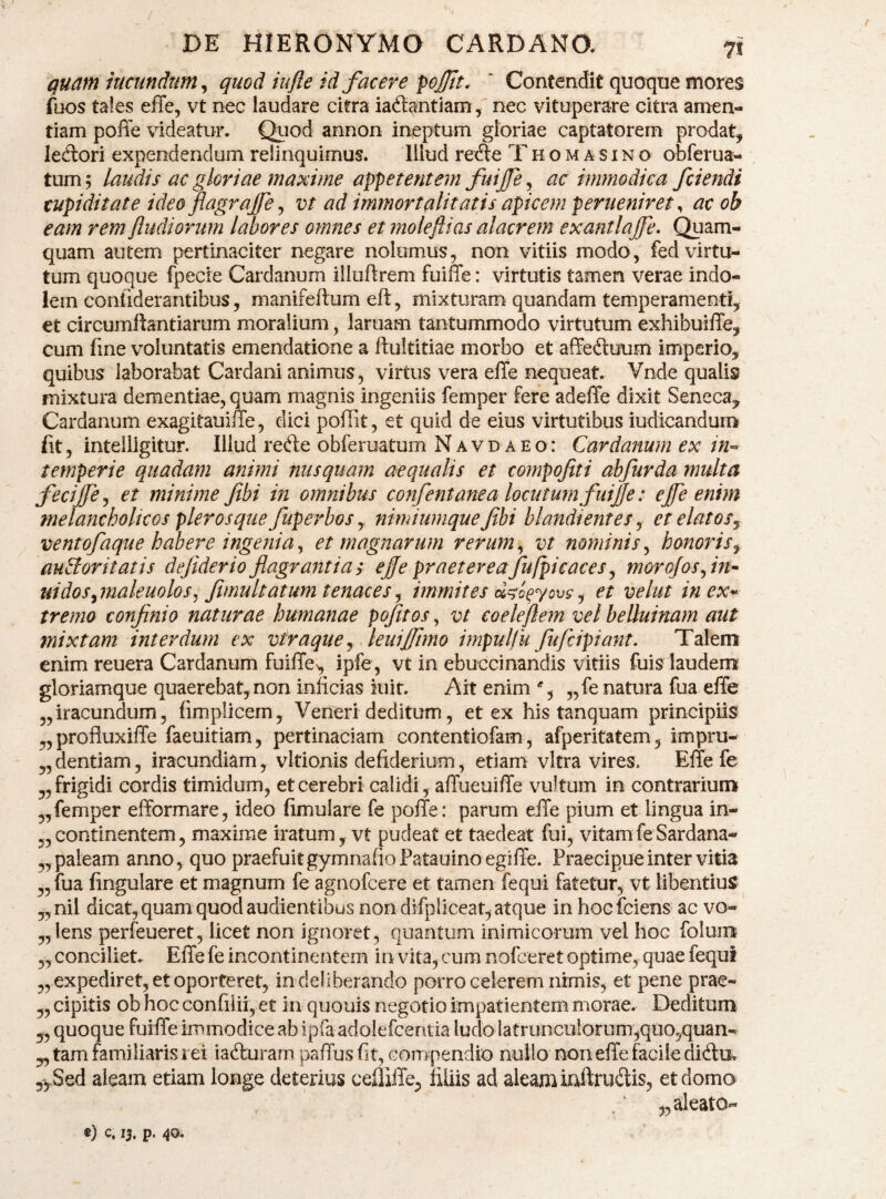 qm}n iucundtm^ quod iufte id facere pojjtt. ' Contendit quoqtie mores fuos tales effe, vt nec laudare citra iadlantiam , nec vituperare citra amen¬ tiam poffe videatur. Quod annon ineptum gloriae captatorem prodat, ledori expendendum relinquimus. lilud rede Thomasino obferua- tum? laudis ac gloriae maxime appetentem fuijfe ^ ac immodica /ciendi cupiditate ideo flagrajfe ^ vt ad immortalitatis apicem perueniret ^ ac ob eam rem Jludiorum labores omnes et moleflias alacrem exantlajfe* Quam¬ quam autem pertinaciter negare nolumus, non vitiis modo, fed virtu¬ tum quoque fpecie Cardanum illuftrem fuiffe: virtutis tamen verae indo¬ lem confiderantibus, manifeftum eft, mixturam quandam temperamenti, et circumftantiarum moralium, laruam tantummodo virtutum exhibuiffe, cum fine voluntatis emendatione a ftultitiae morbo et affe^luum imperio, quibus laborabat Cardani animus, virtus vera effe nequeat. Vnde qualis mixtura dementiae, quam magnis ingeniis femper fere adelTe dixit Seneca, Cardanum exagitauifie, dici poffit, et quid de eius virtutibus iudicandum fit, intelllgitur. Illud refte obferuatum Navdaeo: Cardanum ex in-- temperie quadam animi nusquam aequalis et compofiti ahfurda multa fecijfej et minime fibi in omnibus confentanea locutum fuijje: ejfe enim melancholicos pleros que fuperbos y nimiumque fibi blandi ent es y etelatoSy ventofaque habere ingenia j et magnarum rerum ^ vt nominis^ honoris y auBoritatis defiderioflagrantias eflepraetereafufpicaces^ morojos^in^^ uidos^maleuolos^ flmultatum tenaces^ immites y et velut inex-^ tremo confinio naturae humanae pofitos, vt coele flem vel belluinam aut mixtam interdum ex vtraquey leuijftmo impulfu fufcipiant. Talem enim reuera Cardanum fuiffe^ ipfe, vt in ebuccinandis vitiis fuis laudenr gloriamque quaerebat, non inficias luit. Ait enim % „fe natura fua effe ,,iracundum 5 fimpllcem, Veneri deditum, et ex his tanquam principiis ,, profluxilTe faeuitiam, pertinaciam contentiofam, afperitatem, impru- „ dentiam, iracundiam, vltionis defiderium, etiam vitra vires. Effe fe „ frigidi cordis timidum, et cerebri calidi, affueuiffe vultum in contrarium „femper efformare, ideo (imulare fe poffe: parum effe pium et lingua in- „ continentem, maxime iratum, vt pudeat et taedeat fui, vitam fe Sardana- ,, paleam anno, quo praefuitgymnafioPatauino egiffe. Praecipue inter vitia ,, fua lingulare et magnum fe agnofcere et tamen fequi fatetur, vt libentius ,,ml dicat, quam quod audientibus non difpliceat, atque in hoclciens ac vo- „lens perfeueret, licet non ignoret, quantum inimicorum vel hoc folum^ „ conciliet. Effe fe incontinentem in vita, cum nofceret optime, quae fequi „ expediret, et oporteret, in deliberando porro celerem nimis, et pene prae- „ cipitis ob hoc confiiii,et in quouis negotio impatientem morae. Deditum 5, quoque fuiffe immodice ab ipfa adolefcentia ludo latrunculorum,quo5quan- „ tam familiaris rei iaduram paffus (it, corrjpendio nullo non effe facile diftu. 5ySed aleam etiam longe deterius celliffe, filiis ad aleam iaftrudis, et domo „ aleato- «) c. u* P-