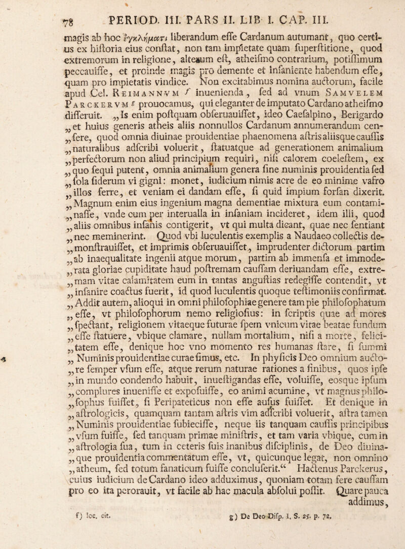 magis ab boc tynX^fAccn liberandum efle Cardanum autumant j quo certi¬ us ex hiftoria eius conflat, non tam impietate quam fuperftitione, quod extremorum in religione, alterum eft, atheifmo contrarium^ potifHmum peccauiffe, et proinde magis pro demente et infaniente habendum efle ^ -quam pro impietatis vindice. Non excitabimus nomina aueflorumj facile apud jCel. Reimann¥m f inue.nienda , fed ad vnum Samvelem Parckervm^ prouocamus, qui eleganter de imputato Cardano athei fmo differuit. „Is enim poflquam obferuauiflet 5 ideo Caefalpino, Berigardo ^j,et huius generis atheis aliis nonnullos Cardanum annumerandum cen- ^j fere, quod omnia diuinae prouidentiae phaenomena aftris aliisque cauffis ^5 naturalibus adferibi voluerit ^ ftatuatque ad generationem animalium j^perfedlorum non aliud principium requiri 5 nifl calorem coeleftera, ex ^5quo fequi putent, omnia animafkim genera fine numinis prouidentiafed ^^fola fiderum vi gigni: monet, iudicium nimis acre de eo minime vafro illos ferre, et veniam ei dandam efle, fi quid impium forfan dixerit Magnum enim eius ingenium magna dementiae mixtura eum contami- ,^,naffe, vnde cum per interualla in infaniam incideret, idem illi, quod ^,aliis omnibus infanis contigerit, vt qui multa dicant, quae nec fentiant ^, nec meminerint. Quod vbi iuculeatis exemplis a Naudaeocolleiftis de^ 5, monfl:rauilTet, et imprimis obferuauiflet., imprudenter ditflorum partim ab inaequalitate ingenii atque morum, partim ab immenfa et immode¬ rata gloriae cupiditate haud poflremam caufTam deriuandam effe, extre- „mam vitae calamitatem eum in tantas anguflias redeglffe contendit , vt ,,infanire coaftus fuerit, id quod luculentis quoque teflimoniisconfirmat. „ Addit autem, alloqui in omni philofophiae genere tam pie philofophatum. „elTe, vt philofophorum nemo religiofius: in fcriptls quae ad mores fpeftant, religionem vitaeque futurae fpem vniciim vitae beatae fundum elTe flatuere, vbique clamare, nullam mortalium, nifiamoite, felici- ,,tatem efle, denique hoc vno momento res humanas flare, fi fummi „ Numinis prouidentiae curae fimus, etc. In phy ficis Deo omnium audo’- „re femper vfum effe, atque rerum naturae rationes a finibus, quos ipfe „ in mundo condendo habuit, iniieftigandas effe, voluiffe, eosque ipfum „complures inueniffe et expefuiffe, eo animi acumine, vt magnosphilo- „fophus fuiffet, fi Peripateticus non effe aufus fuiffet Et deniqiie in „aftrologicis, quamquam tantam aftris vim adferibi voluerit, aflra tamen „ Numinis prouidentiae fubieciffe, neque iis tanquam cauffis principibus „vfumfuiffe , fed tanquam primae miniftris, et tam varia vbique, cum in „ aftrologia fua, tum in ceteris fuis inanibus difciplinis , de Deo diuina- „ que prouidentia commentatum effe, vt, quicunque legat, non omnino „ atheum, fed totum fanaticum fuiffe concluferit.^ Hadenus Parckerus, opulus iudicium de Cardano ideo adduximus, quoniam totam fere cauffam pro eo ita perorauit , vt facile ab hac macula abfolui poffit. QLiare pauca addimus, f) loe. eit. g) De Deo Oirp. I, S. p. 72.