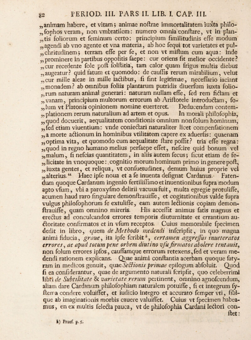 5,animam habere, et vitam5 animae noftrae immortalitatem iuxta philo- ^jfophos veram, non vmbratilem: numero omnia conflare, vt in ptan- ,,tis foliorum et feminum certo: principium fimilitudinis effe modum ,5agendi ab vno agente et vna materia, ab hoc fequi tot varietates et pul- „chritudinem; terram effe per fe, et non vt milium cum aqua: inde 5,prominere in partibus oppofitis faepe: cur oriens fit melior occidente? 5, cur recedente fole pofl iolflitia, tam calor quam frigus multis diebus „augeatur? quid fetum et quomodo: de cauffis rerum mirabilium, velut „cur mille aleae in mille iadlibus, fi fint legitimae, neceffario iaciant „monadem? ab omnibus foliis plantarum putridis diuerfum iuxta folio- „rum naturam animal generari: naturam nullam effe, fed rem fidam et „vanam, principium multorum errorum ab Arillotele introdudam, fo- „ ium vt Platonis opinionem nomine euerteret. Deducendam conteni- 5, piationem rerum naturalium ad artem et opus. In morali philofophia, 3,quod docuerit, aequalitatem conditionis omnium nonfolum hominum, 5, fed etiam viuentium: vnde coniedari naturaliter licet compenfationem 3, a morte adionum in hominibus vtilitatem capere ex aduerfis: quaenam 35optima vita, et quomodo cum aequalitate ftare pofiit? tria effe regna: 3, quod in regno humano melius perfaepe effet, nefcire quid bonum vel 3, malum, fi nefcias quantitatem, in aliis autem fecus; ficut etiam de fe-- 3, licitate in vnoquoque:, cognitio morum hominum primo in genere pofl, 5, iuxta gentes, et reliqua, vt confuetudines, demum huius proprie vel 3, alterius/^ Haec ipfe noua et a fe inuenta defignat Cardanus.* Faten¬ dum quoque Cardanum ingenio fertiiiffimo et inuentionibus fupra modum apto vfum, vbi a paroxyfmo delirii vacuus fuit, multa egregie protuliffe, acumen haud raro finguiare demonflrauiffe, et cogitationibus valde fupra vulgus phiiofophorum fe extuliffe, eam autem ledionis copiam demon- ftrauiffe, quam omnino mireris. His acceffit animus fatis magnus et eredus ad conculcandos errores temporis diuturnitate et errantium au- doritate confirmatos et in vfum receptos. Cuius memorabile fpecimen dedit in libro, quem de Methodo medendi infcriplit, in quo magna animi fiducia, graue^ ita ipfe fcribit^, certamen aggrejiis innet er a fos errores^ ac apud totum pene orbem diutino vfufirmatos abolere tentauit^ non folum errores ipfos, cauffamque errorum retexens , fed et veram me¬ dendi rationem explicans. Qiiae animi conflantia acerbam quoque faty- ram in medicos genuit, Qp^^^SeBionis primae epilogum abfoluit. Quod fi ea confiderantur, quae de argumento naturali fcripfit, quo celeberrimi libri de Subtilitate & varietate rerum pertinent, omnino agnofeendum, aliam dare Cardanum philofophiam naturalem potuiffe, fi et integrum fy- fterra condere voluiffet, et iudicio integro et accurato femper vti, fibi- que ab imaginationis morbis cauere vaiuiffet. Cuius vt fpecimen habea¬ mus, en ex multis feleda pauca, vt de philofophia Cardani ledori con-