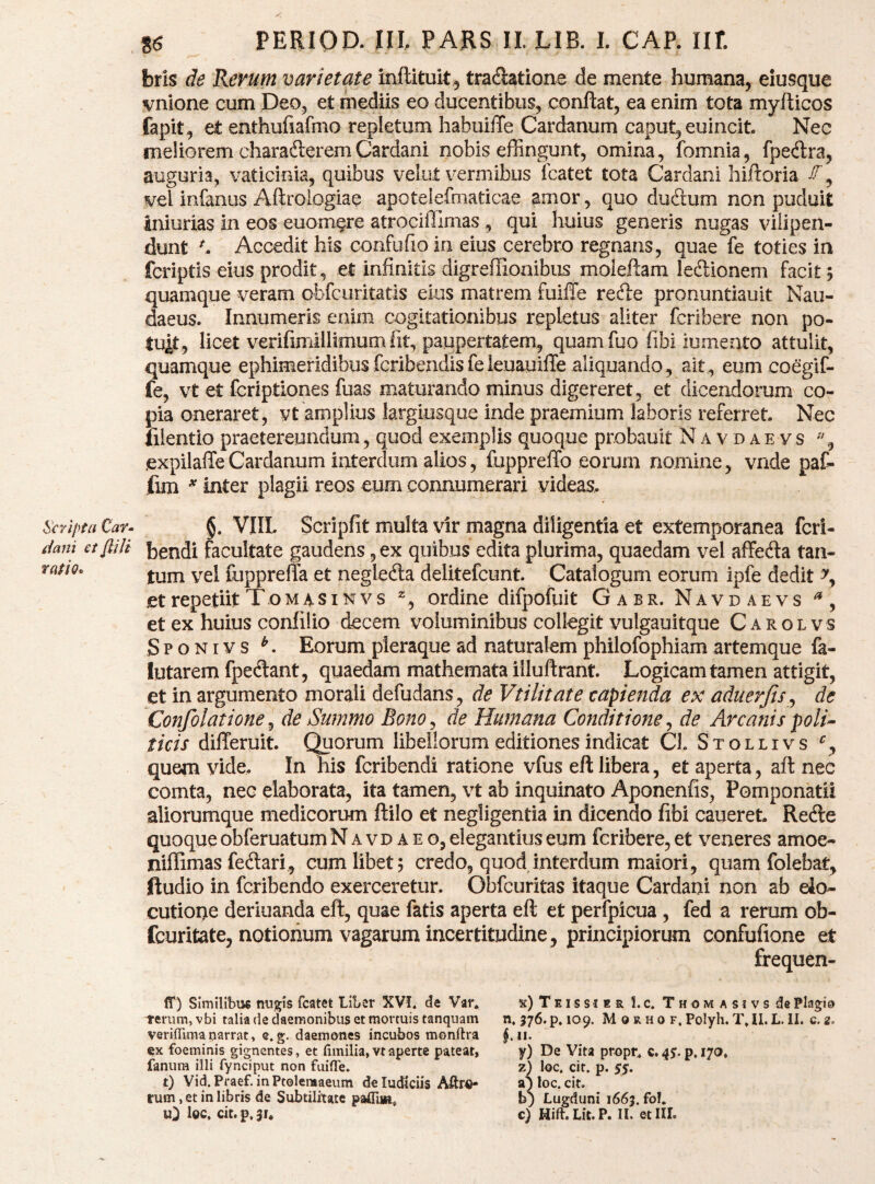 Scripta Car^ dani et fliJi rmo- 8^ PERIOD. ni PARS IL LIB. 1. CAP. Ilf. bris de Rerum varietate inftituit 5 tradlatione de mente humana, eiusque vnione cum Deo, et mediis eo ducentibus, conftat, ea enim tota myfticos fapit, et enthufiafmo repletum habuiffe Cardanum caput, euincit Nec meliorem charaderemCardani nobis effingunt, omina, fomnia, fpedra, auguria, vaticinia, quibus velut vermibus fcatet tota Cardani hiftoria , vel infanus Aftroiogiae apotelefmaticae amor, quo dudtum non puduit iniurias in eos euomere atrociilimas , qui huius generis nugas vilipen- dunt ^ Accedit his confufio in eius cerebro regnans, quae fe toties in fcriptis eius prodit, et infinitis digreffioaibus moleftam ledionem facit 5 quamque veram obfcuritatis eius matrem fuiffe rede pronuntiauit Nau- daeus. Innumeris enim cogitationibus repletus aliter fcribere non po¬ tuit, licet verifimillimum fit, paupertatem, quam fuo fibi lumento attulit, quamque ephimeridibus fcribendisfeleuauiffe aliquando, ait, eum coegif- fe, vt et fcriptiones fuas maturando minus digereret, et dicendorum co¬ pia oneraret, vt amplius largiusque inde praemium laboris referret. Nec liientio praetereundum, quod exemplis quoque probauit N a v d a e vs , .expilaffeCardanum interdum alios, fupprelTo eorum nomine, vnde paC- fim ^ inter plagii reos eum connumerari videas. §. VUL Scripfit multa vir magna diligentia et extemporanea fcri- bendi facultate gaudens, ex quibus edita plurima, quaedam vel affeda tan¬ tum vel fupprefla et negleda delitefcunt Catalogum eorum ipfe dedit et repetiit Tomasinvs ordine difpofuit Gabr. Navdaevs , et ex huius confilio decem voluminibus collegit vulgauitque C a r ol vs S p o NI y s ^. Eorum pleraque ad naturalem philofophiam artemque fa- lutarem fpedant, quaedam mathemata illuftrant. Logicam tamen attigit, et in argumento morali defudans, de Vtilitate capienda ex aduerfis^ de Confolatione^ de Summo Bono^ de Humana Conditione^ de Arcanis poli^ ticis differuit. Quorum libellorum editiones indicat Cl Stollivs quem vide. In his fcribendi ratione vfus eft libera, et aperta, aft nec comta, nec elaborata, ita tamen, vt ab inquinato Aponenfis, Pomponatii aliorumque medicorum ftilo et negligentia in dicendo fibi caneret. Rede quoque obferuatum N a v d a e o, elegantius eum fcribere, et veneres amoe- niffimas fedari, cum libet; credo, quod,interdum maiori, quam folebat, ftudio in fcribendo exerceretur. Obfcuritas itaque Cardani non ab elo¬ cutione deriuanda eft, quae fatis aperta eft et perfpicua , fed a rerum ob- (buritate, notionum vagarum incertitudine, principiorum confufione et frequen- ff) Similibus nugis fcatet Liber XV!. de Var. Tenim, vbi talia de daemonibus et mortuis tanquam verifTima narrat, e. g. daemones incubos monftra ex foeminis gignentes, et fimilia, vt aperte pateat, fanum illi fynciput non fuifle. t) Vid. Praef. inPtoleraaeum deludiciis rum, et in libris de Subtilitate pafliiB, l©c. cit.p*3i. x) T EI s s J E R 1. c. T H O M A S! V S ds Plagio n. 376. p. 109. M 0 R H 0 F. Polyh. T» ll. L. II. c. 2. $.11- y) De Vita propn c. 4p, 170, z) loc. cit. p. 5S‘ sS loc. cit. bj Lugduni 1663. fof* c) Hift.Lit.P. II. et IU.