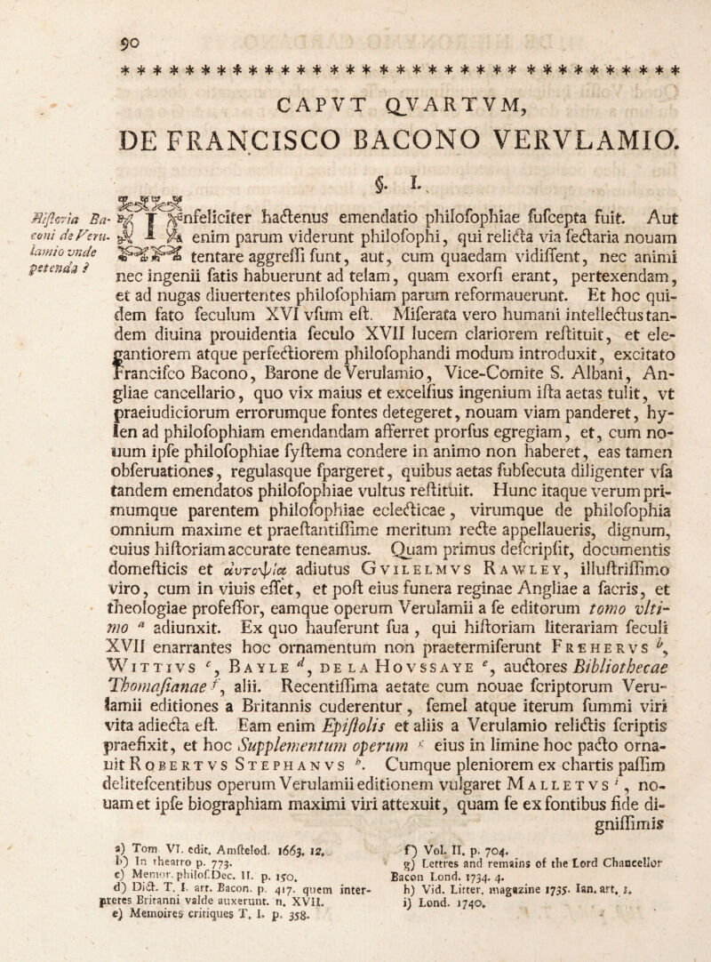 + :iS5}C)^5|c54c)|C3jt4«5|< !i[<:^5iC5j<S{<5j<5^<>|i3|c4: CAPVT Q_VARTVM, DE FRANCISCO BACONO VERVLAMIO. a c §. L MiflcHa Ba^ T ^^nfeliciter haftenus emendatio philofopliiae fufcepta fuit. Aut conideFeyu^^ 1 ^ enim parum viderunt philofophi, qui relicta via fecftaria nouam iamwvnd^e tentare aggrefli funt, aut5 cum quaedam vidilTent, nec animi pstenaa > nec ingenii fatis habuerunt ad telam, quam exorfi erant, pertexendam, et ad nugas diuertentes philofophiam parum reformauerunt. Et hoc qui¬ dem fato feculum XVI vfum eft. Miferata vero humani inteileftus tan¬ dem diuina prouidentia feculo XVII lucem clariorem reftituit, et ele- fantiorem atque perferiorem philofophandi modum introduxit, excitato rancifco Bacono, Barone de Verulamio, Vice-Comite S. Albani, An- gliae cancellario, quo vix maius et excelfius ingenium ifta aetas tulit, vt praeiudiciorum errorumque fontes detegeret, nouam viam panderet, hy¬ len ad philofophiam emendandam afferret prorfus egregiam, et, cum no¬ num ipfe philofophiae fyftema condere in animo non haberet, eas tamen obferuationes, regulasque fpargeret, quibus aetas fubfecuta diligenter vfa tandem emendatos philofophiae vultus reflituit. Hunc itaque verum pri¬ mumque parentem philofophiae eclericae, virumque de philofophia ommium maxime et praeftantiffime meritum redle appellaueris, dignum, cuius hiftoriamaccurate teneamus. Quam primus defcripfit, documentis domefticis et dvro’^la adiutus Gvilelmvs Rawley, illuftriffimo viro, cum in viuis eifet, et poft eius funera reginae Angliae a facris, et » theologiae profeffor, eam que operum Verulamii a fe editorum tomo viti- mo ^ adiunxit. Ex quo hauferunt fua , qui hiftoriam literariam feculi XVil enarrantes hoc ornamentum non praetermiferunt Frehervs WiTTivs Bayle delaHovssaye Bibliothecae Thomafianae alii. Recentiffima aetate cum nouae fcriptorum Veru¬ lamii editiones a Britannis cuderentur, femel atque iterum fummi viri vita adiedta eft. Eam enim Epijlolis et aliis a Verulamio relicftis fcriptis praefixit, et hoc Supplementimi operum ^ eius in limine hoc pado orna- uitRoBERTVs Stephanvs Cumquc pleniorem ex chartis paffim delitefcentibus operum Verulamii editionem vulgaret Malletvs', no¬ uam et ipfe biographiam maximi viri attexuit, quam fe ex fontibus fide di- gniflimis 9) Tonr VI. edit. Amftelod. 1663. l') In thearro p. 775. e) Memor. philof.Dec. II. p. 170. d) DiiSI. T. I. art. Bacon, p. ^17. quem inter- jiretes Britanni valde auxerunt, n» XVIL e) Memoires critiques T, L p. 35^. f) VgI. II. p. 704. g) Lettres and remains of the tord Chaocellor Eacon Lond. 1734. 4. h) Vid. Litter. magazine 1735. lan. art, 1. i) Lond. 1740.