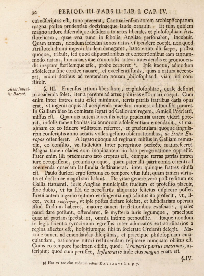 Aetas hiueni- iis Baconi, 92 PERIOa IIL PARS IL LIB, 1. CAP. IV. cui adfcriptus eft, tunc praeerat, Cahtuarienfem autem archiepifcopatum magna poftea prudentiae doftrinaeque laude ornauit. - Et tum quidem magno ardore difcendique defiderio in artes liberales et philofophiam Ari- ftotelicam, quae vna tunc in fchoiis Angliae perfonabat, incubuit. Qiiarn tamen, nondum fedecim annos natus vilipendere coepit, non quod Ariftoteli diuini ingenii laudem denegaret, hanc enim illi faepe, poftea quoque, tribuit, fed quod difputationibus et contentionibus eam tantum¬ modo natam, humana^ vitae commodis autem iniieniendis et promonen¬ dis ineptam fterilemque effe, probe cerneret Ipfe itaque, admodum adolefcens fine cortice nauare, et excellentiffimis, quas a natura accepe¬ rat, animi dotibus ad tentandam nouam philofophandi viam vti con- ftituit. §. III. Emenfus artium liberalium, et philofophiae, quale definiri in academia folet, iter a parente ad artes politicas efformari coepit. Cum enim inter fratres natu elTet minimus, terris patriis fratribus datis opus erat, vt ingenii copiis ad accipienda praeclara munera aditum fibi pararet. In Galliam ideo in comitatu legati ad Gallorum regem, Amicii Powletti, miffus eft. Quamuis autem iuueniiis aetas prudentia carere videri pote¬ rat, indolis tamen bonitas ita annorum adolefcentiam emendauit, vt ma¬ ximam ex eo itinere vtilitatem referret, et prudentiam quoque fingula- rem confcriptis anno aetatis vndeuigefimo obferuationibus, de Statu Eu¬ ropae oftenderet. A legato quoque ad reginam miffus in Galliam remea- uit, eo confilio, vt iudicium inter peregrinos perfede maturefceret. Magna tamen clades eum inopinantem in hac peregrinatione oppreffit Pater enim illi praematuro fato ereptus eft, cumque terras patrias fratres iure occupaffent, pecunia quoque, quam pater ilii patrimonio carenti ad coemenda quaedam latifundia deftinauerat, inter quinque fratres diuifa eft. Paulo duriori ergo fortuna eo tempore vfus fuit, quam tamen virtu¬ tis et doftrinae magiftram habuit. De vitae genere vero poft reditum ex Gallia ftatuenti, iuris Angliae municipalis ftudium et profeffio placuit, fine dubio, vt ita fibi de neceffariis aliquanto felicius difpicere poffet. Breui autem ingenio optimo et diligentia iugi adiutus ita profecit, vt, li¬ cet, velut T^Dc^g^ycv^ vt ipfe poftea dicftare folebat, et fubfidiariam operam iftud ftudium haberet, mature tamen tracftationibus exafciatis, quales pauci dare poffunt, oftenderet, fe myfteria iuris legumque , praecipue quae ad patriam fpeftabant, omnia intime pernouiffe. Itaque nondum in legis fcientia tyrocinium egreffus inter aduocatos extraordinarios a regina allecftus eft, hofpitiumque fibi in focietate Greienfi delegit. Ma¬ xime tamen ad emendandas difciplinas, et praecipue philofophiam ema¬ culandam , natiuoque nitori reftituendam refpicere nunquam oblitus eft. Cuius eo tempore fpecimen edidit, quod; Temporis partus maximus fcripfit, quod cum periiffet, Injiauratio inde eius magna enata eft. §.1V.