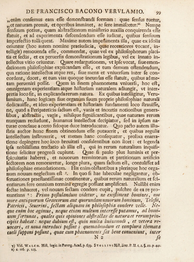 „ enim cenfemus eam efle demonftrandi formam : quae fenfus tuetur^ 55 et naturam premit, et operibus imminet, ac fere immifcetur.“ Nempe ienfuum potius, quam abftradionum minifterio auxilia conquirenda effe ftatuit, et ad experimenta defcendendum elTe iudicat, quibus fenfuum imperfeftio tolli queat. Maxime autem impedimenta illa, quae ex idolis oriuntur (hoc autem nomine praeiudicia, quae recentiores Vocant, in* telligit) remonenda effe, commendat, quae vel ex philofophorum placi¬ tis et fedlis, et ex peruerfis demonftrationum legibus, vel ex innato in- telledus vitio oriuntur. Quare redargutionem, vtipfe vocat, fiue emen¬ dationem philofophiae explicandam effe, et tum demum offendendum, qua ratione inteliecffus atque res, fiue mens et vniuerfum inter fe con* cordent, docet, et tum vias quoque ineundas effe ftatuit, quibus ad me¬ tam perueniri poffit. Quem in finem phaenomena vniuerfi, hoc eft, omnigenam experientiam atque hiftoriam naturalem adiungit, vt inter¬ pretis loco fit, in explicanda rerum natura. Ex quibus intelligitur, Veru* lamium, hanc logicam fiue organum fuum proprie philofophiae naturali dedicauiffe, et ideo experientiam et hiftoriam fundamenti loco ftrauiffe, ne, quod a Peripateticis fadum eft, vanis et incertis notionibus genera¬ libus , abftra^tis, vagis, nihilque fignificantibus, quae naturam rerum nunquam recludunt, humanus intelledlus decipiatur, fed in ipfum na¬ turae conclaue a certo fidoque duce introducatur. Quo pa<fto autem illii- ftris audor hunc finem obtinendum effe putauerit, et quibus regulis intelledum inftruxerit, vt metam hanc confequatur, prolixa enarra¬ tione depingere hoc loco breuitati confulentibus non licet: et legenda ipfa nobilillima tradlatio ab illis eft, qui in rerum naturalium inquifi- tione feliciter progredi cupiunt. C^ae fi paulo plus luminis et per- fpicuitatis haberet, et nouorum terminorum et partitionum artificio lectorem non remoraretur, longe plura, quam facium eft, contuliffetad philofophiae emendationem. His enim obftantibus a plerisque hoc orga¬ num nouum negleftum eft y. Inquofi hae labeculae negligantur, ob- feruationes praeftantiffimae continentur , quibus rerum naturalium et fci- entiarum fere omnium termini egregie poffunt amplificari. Nullibi enim fedae inhaeret, vel nouam fecftam condere cupit, pulchre de ea re pro¬ nuntians : Primo poftulandum videtur^ ne exiftiment homines^ nos move antiquorum Graecorum aut quorundam nouorum hominum^ Telejii^ Patricii y Seuerini ^ fe£iam aliquam in philofophia condere velle- Ne- que enim hoc agimus ^ neque etiam multum inter effe putamus^ ad homi¬ num fortunas ^ quales quis opiniones ahflracias de natura et rerum prin¬ cipiis habeat: neque dubium efl ^ quin multa huiusmodi , et vetera re^ s^ocari, et noua introduci pojftnt s quemadmodum et complura themata coeli fupponi pojfunt^ quae cum phaenomenis fat bene conueniunt^ inter N 2 fe y) VM. W A L c H. Hift* logic. in Parerg. Ac«d^ p. 639. S t 0 m v s liift, liter. P. II. c. 2. §, 22. p. 44** a} c. 116. p, 123,