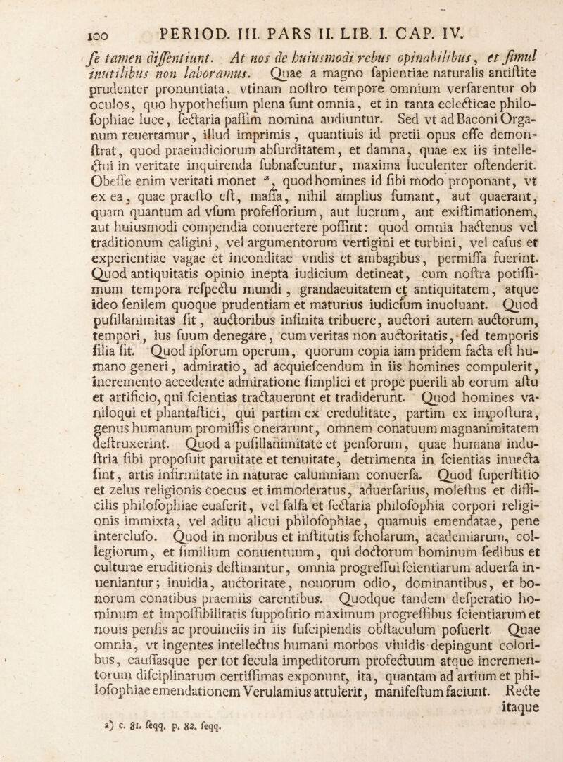 fe tamen dijfenthmt. At nos de huiusmodi rebus opinabilibus ^ et Jtmul inutilibus non laboramus. Qiiae a magno fapientiae naturalis antiftite prudenter pronuntiata, vtinam noilro tempore omnium verfarentur ob oculos5 quo hypothefium plena funt omnia, et in tanta eclefticae philo- fophiae luce, fedaria paffim nomina audiuntur. Sed vt ad Baconi Orga¬ num reuertamur, illud imprimis, quantiuis id pretii opus elTe demon- ftrat, quod praeiudiciorum abfurditatem, et damna, quae ex iis intelle¬ ctui in v^eritate inquirenda fubnafcuntur, maxima luculenter oftenderit. Obeffe enim veritati monet quod homines id fibi modo proponant, vt exea^ quae praefto eft, maffa, nihil amplius fumant, aut quaerant, quam quantum ad vfum profelTorium, aut lucrum, aut exiftimationem, aut huiusmodi compendia conuertere poffint: quod omnia hadenus vel traditionum caligini, vel argumentorum vertigini et turbini, vel cafus et experientiae vagae et inconditae vndis et ambagibus, permiffa fuerint. Quod antiquitatis opinio inepta iudicium detineat, cum noftra potiffi- mum tempora refpeftu mundi, grandaeuitatem et antiquitatem, atque ideo fenilem quoque prudentiam et maturius iudicium inuoluant. Qiiod pufillanimitas fit, audloribus infinita tribuere, audori autem auftorum, tempori, ius fuum denegare, cum veritas non auftoritatis,-fed temporis filia fit. Quod ipforum operum, quorum copia iam pridem fafta eft hu¬ mano generi, admiratio, ad acquiefcendum in iis homines compulerit. Incremento accedente admiratione fimplici et prope puerili ab eorum aftu et artificio, qui fcientias tracftauerunt et tradiderunt. Qiiod homines va¬ niloqui et phantaftici, qui partim ex credulitate, partim ex impoftura, genus humanum promiflis onerarunt, omnem conatuum magnanimitatem deftruxerint. Quod a pufillanimitate et penforum, quae humana indu- ftria fibi propofuit paruitate et tenuitate, detrimenta ia fcientias inueda fint, artis infirmitate in naturae calumniam conuerfa. Quod fuperftitio et zelus religionis coecus et immoderatus, aduerfarius, moleftus et diffi¬ cilis philofophiae euaferit, vel falfa et fediaria philofophia corpori religi¬ onis immixta, vel aditu alicui philofophiae, quamuis emendatae, pene interclufo. Quod in moribus et inftitutis fcholarum, academiarum, col¬ legiorum, et fimilium conuentuum, qui docftorum hominum fedibus et culturae eruditionis deftinantur, omnia progreffui fcientiarum aduerfa in- uenianturj inuidia, audloritate, nouorum odio, dominantibus, et bo¬ norum conatibus praemiis carentibus. Quodque tandem defperatio ho¬ minum et impoffibiiitatis fuppofitio maximum progreffibus fcientiarum et nouis penfis ac prouinciis in iis fufcipiendis obftaculum pofuerit. Quae omnia, vt ingentes intelledus humani morbos viuidis depingunt colori¬ bus , cauffasque per tot fecula impeditorum profectuum atque incremen¬ torum difciplinarum certiffimas exponunt, ita, quantam ad artium et phi¬ lofophiae emendationem Veruiamius attulerit, manifellum faciunt. ReCte itaque a) c. gl. feqq, p. feqq.