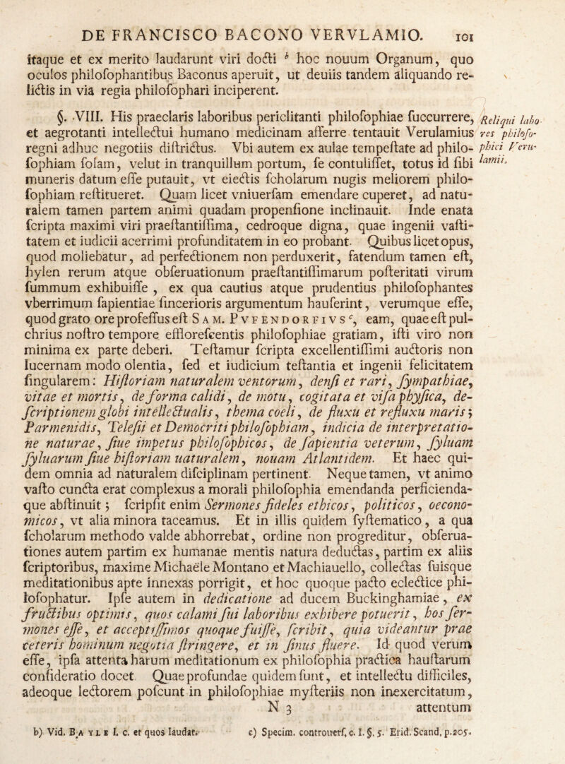 eru' itaque et ex merito laudarunt viri dofti ^ hoc nouum Organum, quo oculos phiiofophantibus Baconus aperuit, ut deuiis tandem aliquando re¬ lidis in via regia philofophari inciperent. i et aegrotanti intelledui humano medicinam afferre, tentauit Verulamius phihfo- regni adhuc negotiis diftridus. Vbi autem ex aulae tempeftate ad philo- fophiam folam, velut in tranquillum portum, fe contuliffet, totus id fibi muneris datum effe putauit, vt eiedis fcholarum nugis meliorem philo- fophiam reftitueret. Quam licet vniuerfam emendare cuperet, ad natu¬ ralem tamen partem animi quadam propenfione inclinauit. Inde enata fcripta maximi viri praeffantiffima, cedroque digna, quae ingenii vaffi- tatem et iudicii acerrimi profunditatem in eo probant. Quibus licet opus, quod moliebatur, ad perfedionem non perduxerit, fatendum tamen eft, hylen rerum atque obferuationum praeftantiffimarum pofteritati virum fummum exhibuiffe , ex qua cautius atque prudentius philofophantes vberrimum fapientiae fincerioris argumentum hauferint, verumque effe, quod grato ore profeffus eftSAM. Pvfendorfivs^, eam, quae eft pul¬ chrius noftro tempore efflorefcentis philofophiae gratiam, ifti viro non ^ minima ex parte deberi. Teftamur fcripta excellentiflimi audoris non lucernam modo olentia, fed et iudicium teftantia et ingenii felicitatem lingularem: Hijloriam naturalem ventorum^ denji et rari^ fympathiae^ vitae et mortis ^ deforma calidi ^ de motu^ cogitata et vifa phyjica^ de-- fcriptionem globi inteUeBualis^ thema coeli ^ de fluxu et refluxu maris y Parmenidis^ Telefii et De?nocriti philofophiam ^ indicia de interpretatio- ne naturae^ flue impetus philofophicos^ de fapientia veterum^ fyluam fyluarurn flue hi floriam naturalem^ nouam Atlantidem. Et haec qui¬ dem omnia ad naturalem difciplinam pertinent. Neque tamen, vt animo vafto eunda erat complexus a morali philofophia emendanda perficienda- que abftinuit ? fcripfit enim Sermones fideles ethicos, politicos, oecono¬ micos , vt alia minora taceamus. Et in illis quidem fyftematico, a qua fcholarum methodo valde abhorrebat, ordine non progreditur, obferua- tiones autem partim ex humanae mentis natura dedudas, partim ex aliis feriptoribus, maxime Michaele Montano et Machiauello, colledas fuisque meditationibus apte innexas porrigit, et hoc quoque pado ecledice phi- lofophatur. Ipfe autem in dedicatione ad ducem Buckinghamiae, ex fruBibus optimis^ quos calami fui laboribus exhibere potuerit ^ bos fer- mones ejfe^ et accepti fimos quoque fuife., feribit^ quia videantur prae ceteris hominum negotta firingere^ et in finus fluere^ Id-quod verum effe, ipfa attenta harum meditationum ex philofophia pradica hauftarum eonfideratio docet Qitae profundae quidem funt, et inteliedu difficiles, adeoque ledorem pofcunt in philofophiae myfteriis non inexercitatum, N 3 attentum b) Vid. B/ Y L1 1. c. et quos laudat.- c) Specim. controucrf, c. I. §, $. Ejid. Scand, p.205<