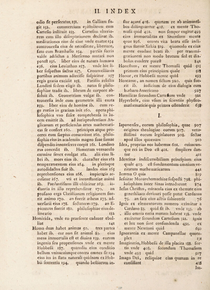 i odio fit pcrrecufus. I3I. in Galliam fu¬ git 152. commercium epiftolicum cum Cartefio inftituit 153. Cartefius vkerio- rem cum illo difceptationem declinat ib. meditationes eius de ciiie vnde enatae 154 controuerfia eius de ncceifitate, libertate, fato cum Bramhallo 134, patriis facris valde addidus a Merfenno mutari non poteft 136. liber eius de natura humana iS6. eius Leuiathan 157. vnde hic li¬ ber fufpedus fatkus 157. Cromwellianis partibus animum adiecilie fufpicitur 157 regis gratia excidit 158. Paridis relidlis Loiidini fedem eligit ib. totus fe philo- fophiae tradit ib. librum de corpore ab* foiuit ib. Geometriam vulgat ib. con¬ trouerfia inde cum geometris illi enata 159. liber eius de homine ib. cum re¬ ge rurfiis in gratiam init ido. opera phi- lorophica vno fafcc comprehenfa in lu¬ cem emittit ib. ad iurisprudentiam An- glicanam et perficiendas artes mathemati¬ cas fe confert 160. principes atque pro¬ ceres eum faepius conueniunt 160. philo- fophia eius in academiis magno fuae famae difpendioinnotefcere coepit 161. Londino rus concedit ib. Homerum vernaculo carmine fenex euulgat 1^2, alii eius li¬ bri ib. mors eius ib. chara<51er eius i6i temperamentum eius 164. in pierisque aiitodidaftus fuit ib. laudes eius 16$ reprehenfiones eius impieteVis ac- cufatur 16^7. vti et inconftantiac animi ib. Paedantifmus illi obiicitur 169, ia- fiantia in illo reprehenditur 170. an profano erga Chrifiianam religionem fue¬ rit animo 170. an fuerit atheus 173. ad- iierfarii cius 178. fedkatores 579. an E- picureiis fuerit igo, philofophiae eius de¬ lineatio 182/ Homicida, vnde eo praefente cadauer ebul¬ liat 141 Homo duas habet animas 30. tres partes habet ib. cur non fit animal 83* eius rnens immortalis efi: et diuina 139. eorum ingenia feu propenfiones vnde ex mente Hobbefii 187. quamdiu eius conditio bellum vniuscuiusque contra omnes fit 194 eius ius in fiatii naturali quidnam ex Hob- bii fententia 194. quando beftiariim in- Aar agant'408. quanam re ab animanti¬ bus difiingiiantur 40P. ex mente Tho- niafii quid 492. non femper cogitat 493 eius immortalitas ex Smenfium mente quae 89<5. omnes vita beata efle indi¬ gnos fiaiuitXckia gip- quomodo ex eius mente euadant beati ib. per transmi¬ grationem non modo brutum fed et dia-' bolus euadere potefi: 841 Honefium, ex mente Thoniafii quid 513 primum eius principium quale 518 Honor, ex Hobbefii mente quid 193 Hontanus, an nomen fidium 920. quis fue¬ rit ib. iudidiim de cius dialogis cum bsrbaro Americano 927 Humilitas fecundum Carteiimi vnde 321 Hyperbole, eius vfum in feientiis phyfico- niathematicis quis primus oftenderit dsg- I. \ laponenfes, eorum philofophia, quae 907 origines theologiae eorum 907. vetu- fiifiimi eorum legislatores 908. fedlae apud illos quaenam 910 Idea, proprias nos habemus doi. cuiuscuii- qiie rei in Deo eft 401. fimpiices dan¬ tur 411 Identitas indircernibiliiim principium eius quale 403. efi: fundamentum omnium ve¬ ritatum mathematicarum 441 lemma O quis 819 lefuitae Monarchomachiae fufpedli 798. phi- ioiophiam inter Irinas introducunt 874 lefus Chrifius, miracula eius ex themate eius genethliaco deriuari pofie putat Cardanus 75. an fata eius afiris fubiecerit 76 Ignis ex elementorum numero eximitur a Cardano 83- quid fit ib. vnde 153. ab » illo omnia entia motum habent 138. vnde excitetur fecundum Cartefium 321. ignis et lux non fiint confundenda 491. ex mente Newtoni quid 650 Ignorantia ex mente Campanellae quotu- plex 131 Imaginatio, Hobbefii de illa placita i§8, for¬ tis vnde 408. fecundum Thomafium vnde 493 quid 307 Imago Dei, reliquiae eius qiianam in re confiftant 43S Illi-