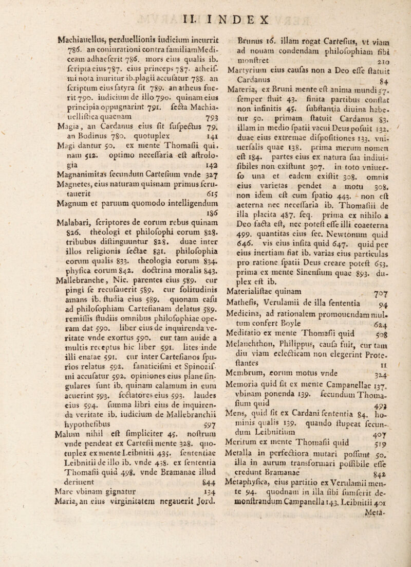 MachiaueliuSj perduellionis indicium incurrit 7S6. an coniurationi contra familiamMedi- ceam adhaeferit 78*^. mors eius qualis ib. fcripta eius787. eius princeps 787. atheif- mi nota inuritur ib.plagii acciifatur 788. an feriptum eius fatyra fit 789. an atheus fue¬ rit 790. iudiciuiii de illo 790. quinam eius principia oppugnarint 791. fes^a Machia- iicllifiica quaenam 793 Magia, an Carclanus eius fit fufpe^lus 79. an Bodinus 780, quotuplex 141 Magi dantur 50. ex mente Thoraafii qui. nam 512,. optimo necefiaria eft aftroio- gia 142 Magnanimitas fecundum Cartefium vnde 327 Magnetes, eius naturam quisnam primus feru- tauerit 6iy Magnum et panium quomodo intelligendum 185 Malabari, feriptores de eorum rebus quinam 826. theologi et philofophi eorum 82^8* tribubus difiinguuntur 82'8. duae inter illos religionis feclae ggi. phiiofophia eorum qualis 833* theologia eorum 834. phyfica eorum 842,. dotStrina moralis 843. Mallebranche, Nie. parentes eius 589. cur pingi fe recufauerit 389, cur folitudinis amans ib. ftiidia eius 589. quonam cafu ad philofophiam Cartefianam delatus 589. remifiis ftudiis omnibus philofophiae ope¬ ram dat 590. liber eius de inquirenda ve¬ ritate vnde exortus 590. cur tam auide a multis receptus hic liber 591. lites inde illi enatae 591. eur inter Cartefianos fpu- rios relatus 592. fanaticifmi et Spinozif- mi accufatur 592. opiniones eius plane fin- guiares funt ib. quinam calamum in eum acuerint 5934 fcclatores eius 593. laudes eius 594. fiimma libri eius dc inquiren¬ da veritate ib. indicium de Maliebranchii hypothefibiis 397 Malum nihil cfi; fimpliciter 4$. noftrum vnde pendeat ex Cartefii mente 328. qiio- tuplex ex mente Lcibnitii 435. fententiae Leibnitii de illo ib. vnde 438. ex fententia Thomafii quid 498. vnde Bramanae illud deriuent 844 Mare vbinam gignatur 134 Maria, an eius virginitatem ncgaucrit Jord. Brunus i5. illam rogat Cartefius, vt viam ad nouam condendam philofophiam fibi monftret 210 Martyrium eius caufas non a Deo efie ftatiiit Cardaniis Mareria, ex Rnini mente eft anima mundi47. femper fluit 43. finita partibus confiat non infinitis 45. fubftanijia diuina habe¬ tur 50. primam ftatuit Cardanus 83« illam in medio fpatii vacui Deus pofuit 132. ‘ duae eius extremae difpofitiones 133. vni- uerfaiis quae 138. prima merum nomen efi: 184. partes eius ex natura fua indiiii- fibiles non exifiunt 307. in toto vniuer- fo una et eadem exifiit 308. omnis eius varietas pendet a motu 308. non idem efi: cum fpatio 443. non efi: aeterna nec necefiaria ib. Thomafiii de ilia placita 4S7. feq. prima ex nihilo a Deo fadla efi, nec poteft effe illi coaeterna 499. quantitas cius fec. Newtoniim quid 645. vis eius infita quid 647. quid per eius inertiam fiat ib. varias eius particulas pro ratione fpatii Deus creare poteft 533. prima ex mente Sineiifium quae 893. du¬ plex eft ib. Materialiftae quinam ^ 707 Mathefis, Verulamii de illa fententia 94 Medicina, ad rationalem promonendam mul¬ tum confert Boyle <324 Meditatio cx mente Thomafii quid ^og Meianchthon, Philippus, caiifa fuit, cur tain diu viam ccledlicam non elegerint Prote- ftantes ^ f Membrum, eorum motus vnde 324- Memoria quid fit ex mente Campanellae 137, vbinam ponenda 139. fecundum Thoma- fium quid Mens, quid fit ex Cardani fententia 84. ho¬ minis qualis 139. quando ftupeat fecun¬ dum Leibiiidum ' Meritum ex mente Thomafii quid 519 Metalla in perferiora mutari pofTunt 50. illa in aurum transformari poffibile efle credunt Bramanae 842^ Metaphyfica, eius partitio ex Verulamii men¬ te 94. quodnam in illa fibi fumferit dc- monfiraiidum Campaneila 143, Leibnitii 401 Meta-