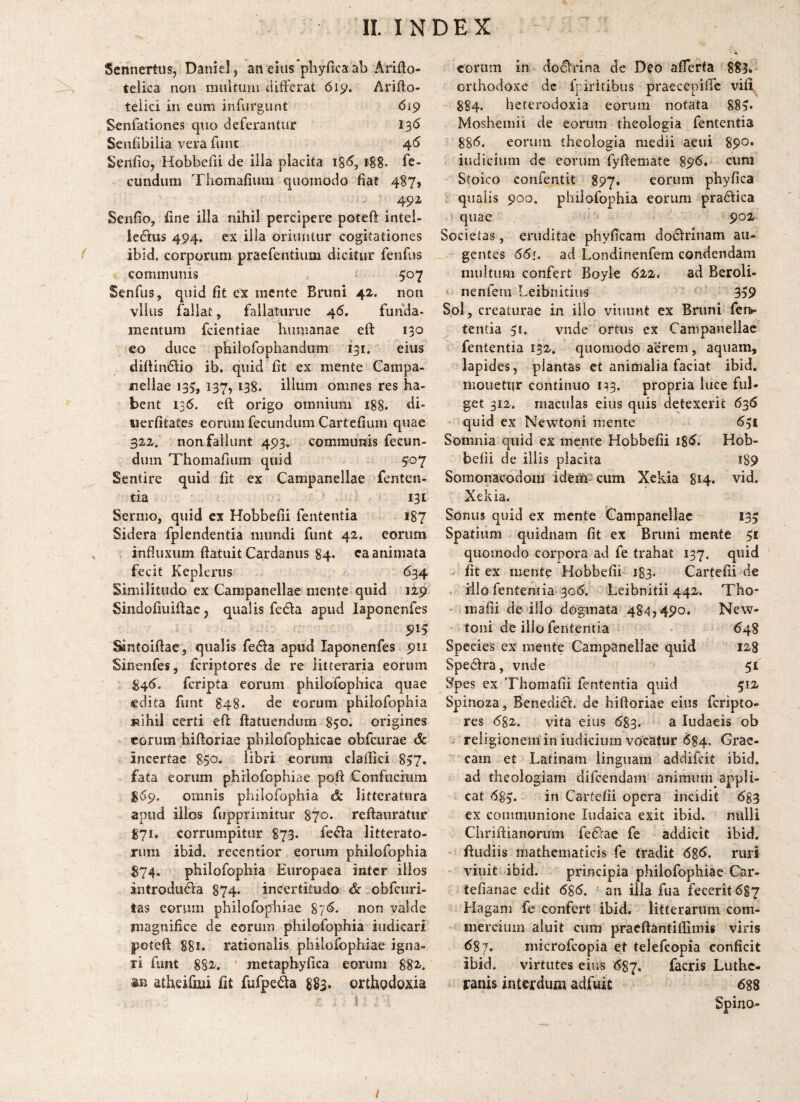 Scnnertus, Daniel, an eius pliyficaab Arifto- telica non niuituui uifFerat 6i^. Arifto- telici in eum infnrgunt 619 Senfationes qiio deferantur 13<5 Senfibilia vera funt 46 Seiifio, Hobbefii de iila placita 188. fe¬ cundum Thomafium quomodo fiat 487, . 49^ Senfio, fine illa nihil percipere poteft intel- iedtus 494. cx illa oriuntur cogitationes ibid. corporum praefentium dicitur fenfus communis 507 Senfus, quid fit ex mente Bruni 42. non viius fallat, failaturue 46. funda¬ mentum fcientiae humanae eft 130 eo duce philofophandum 131. eius diftindio ib. quid fit ex mente Campa- nellae 135, 137, 138. illum omnes res ha¬ bent 136. eft origo omnium 188. di- uerfitates eorum fecundum Cartefiiim quae 322. non fallunt 493. communis fecun¬ dum Thomafium quid 507 Sentire quid fit ex Campanellae fentcn- tia 131 Sermo, quid cx Hobbefii fententia 187 Sidera fplendentia mundi funt 42. eorum infiuxum ftatuit Cardanus 84* ca animata fecit Kepleriis 634 Similitudo ex Campanellae mente quid 129 Sindofiuiftac 5 qualis feda apud laponenfes Sintoiftae, qualis fe6fa apud laponenfes 911 SinenfeSj fcriptores de re litteraria eorum ^46. fcripta eorum philofophica quae edita funt 848. de eorum philofophia «ihil certi eft ftatuendura 850. origines eorum hiftoriae philofophicae obfcurae & incertae 850. libri eorum claftici 837. fata eorum philofophiae poft Confucium ^«59. omnis philofophia &. litteratura apud illos fupprimitur 870* reftaiiratur £71. corrumpitur 873. fe(fta litterato¬ rum ibid. recentior eorum philofophia 874. philofophia Europaea inter illos introdu6la 874* incertitudo & obfcuri- tas eorum philofophiae 876. non valde magnifice de eorum philofophia iudieari poteft: 881. rationalis philofophiae igna¬ ri funt 882r. ’ metaphyfica eorum 882-. an atheifmi fit fufpei^a 883. ortbodoxia eorum in doclrina de Deo aflerta 883. orthodoxe dc fpiritibus praecepifie vili 884. heterodoxia eorum notata 885* Moshemii de eorum theologia fententia 88<^. eorum theologia medii aeui 890* indicium de eorum fyftemate 89^. cum Stoico confentit 897. eorum phyfica qualis 900. philofophia eorum pradica quae 902 Societas, eruditae phyficam do6lTiuam au- ' gentes 66i. ad Londinenfem condendam inuitum confert Boyle 622. ad BeroU- « nenfern Leibnitiiis 359 Sol, creaturae in ilio viiiunt ex Bruni fei> tentia 31. vnde ortus ex Campanellae fententia 132. quomodo aerem, aquam, lapides, plantas et animalia faciat ibid, niouetur continuo i;3. propria luce ful¬ get 312. maculas eius quis detexerit 636 quid ex Newtoni mente 631 Somnia quid ex mente Hobbefii i8<^. Hob¬ befii de illis placita i89 Somonacodom ideift?cum Xekia 814. vid. Xekia. Sonus quid ex mente Campanellae 133 Spatium qiiidnam fit ex Bruni mente 31 quomodo corpora ad fe trahat 137. quid ' ^ fit ex mente Hobbefii 183. Cartefii de iilo fententia 3o<5. Leibnitii 442. Tho- mafii de illo dogmata 48^,490. New¬ toni de iilo fententia 648 Species ex mente Campanellae quid 128 Spedlra, vnde 51 Spes ex Thomafii fententia quid 312 Spinoza, BenediCl. de hiftoriae eius fcripto¬ res (582. vita eius (583. ^ ludaeis ob religionem in indicium vocatur ($84. Grae¬ cam et Latinam linguam addifeit ibid. ad theologiam difeendam animum appli¬ cat (583. fn Cartefii opera incidit 6g3 ex communione ludaica exit ibid. nulli Chriftianorum fe(?rae fe addicit ibid. ftudiis mathematicis fe tradit 6%6. ruri viuit ibid. principia philofophiae Car- tefianae edit 68(5. an illa fua fecerit 687 Hagam fe confert ibid. litterarum com¬ mercium aluit cum pracftantiflimis viris 687, microfeopia et telefcopia conficit ibid. virtutes eius 687. facris Luthe- ranis interdum adfuit 688 Spino-