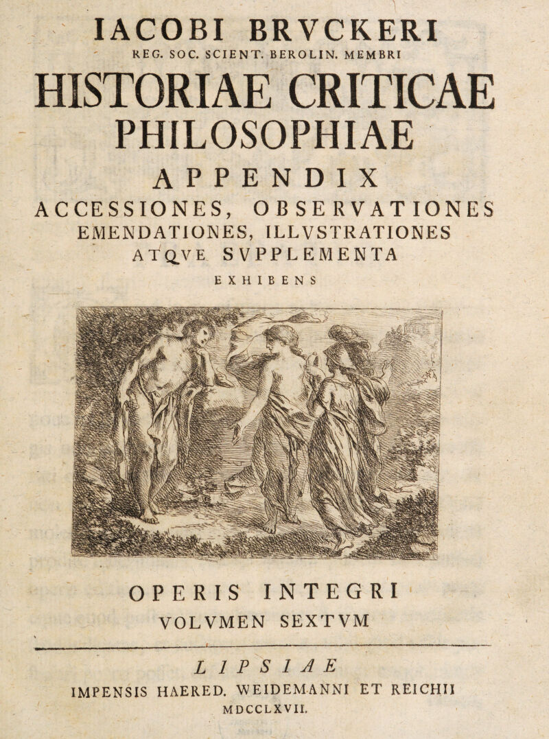 OPERIS INTEGRI VOLVMEN SEXTVM -------------- L 1 F 'S 1 J E IMPENSIS HAERED. WEIDEMANNI ET REICHII MDCCLXVII. APPENDIX ACCESSIONES, OBSERVATIONES EMENDATIOJJES, ILLVSTRATIONES ATCLVE. SVPPLEMENTA EXHIBENS lACOBI BRVCKERI REG. SOC. SCIENT. BEROLIN. MEMBRI HISTORIAE CRITICAE PHILOSOPHIAE