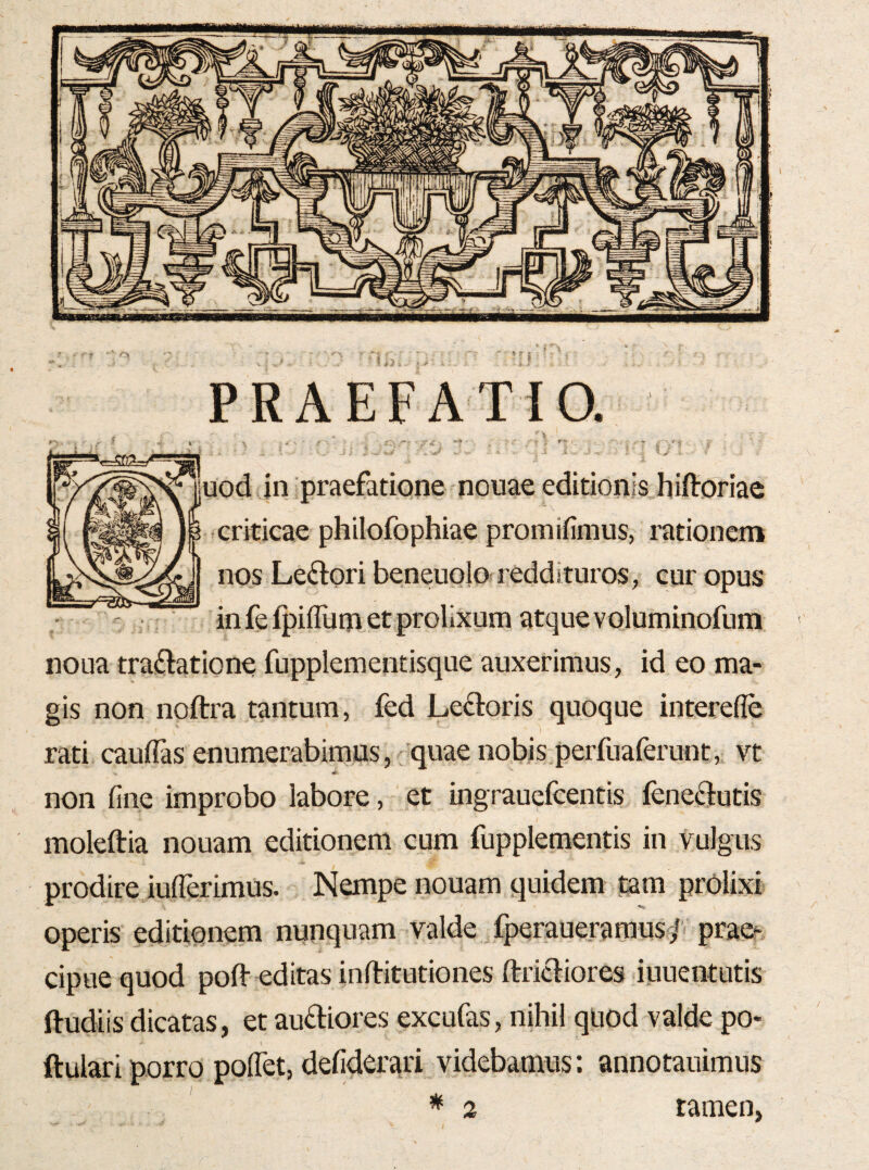 PRAEFATIO. \ _ _ 'v r ' i j i/^ ■ jod in praefatione nonae editionis hiftoriae criticae philofophiae promifinius, rationem nos Leftori beneuolo reddituros, cur opus infefpifllim et prolixum atque voluminofum noua tra^latione fupplementisque auxerimus, id eo ma¬ gis non noftra tantum, fed Ledoris quoque interefle rati cauflas enumerabimus,-quae nobis perfuaferunt,. vt non fine improbo labore, et ingrauefcentis feneftutis moleftia nouam editionem cum fuppleraentis in vulgus prodire iufierimus. Nempe nouam quidem tam prolixi operis editionem nunquam valde fperaueraraus/' praeh cipue quod pofl- editas inftitutiones ftricbores iuuentutis ftudiis dicatas, et audiores excufas, nihil quod valde po- ftulari porro poflet, defiderari videbamus: annotauimus * 2 tamen,