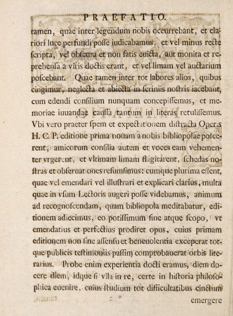 Ir P R ^ ITT A ^ , tamen, quae inter legendum nobis decurrebant, et cla- ^ ■ . . “f __ ridri luce perfundi poffe iudicabamus, et vel minus reQe , , r - V , • y*' • ■=‘''*'3 -- —- •' ■„ ^ --s • - . • et non aut monita et re- prehenfa a viris doflis erant , et vel limam , vel au£larium Quae tamen inter tot labores alios, quibus cingimur^t negleB:a et abii2i:a'iinfcriniis noftris iacebant, cum edendi confilium nunquam concepiffemus, et me¬ moriae iuuandae caufla tantam in literas retuliffemus. > ■; i' i-' Vbi vero praeter fpem et expediationem difttadla Opens H. G. P. editione prima nduam a nobis bibliopolae polce^ rent, amicotum confilia autem et voces eam vehemen¬ ter vrgercntv et vltimam limam flagitarent, fchedas no- flras et obferuationes refumfimus: cumque plurima efient, quae vel emendari vel illUftrari et explicari clarius, multa quae in vfum Ledloris augeri polle videbamus , animum ad recognofcendam', quam bibliopola meditabatur, edi¬ tionem ad iecimus, eo potiffimum fine atque fcopo, vt emendatius et perfedlius prodiret opus, cuius primam editionem non fine afTcnfu et bdneuolentia exceperat tot- que publicis teftimdniis paffim comptdbauefat orbis lite- rarius. Probe enim experientia dodli eramus, diem do¬ cere diem, idquefi vlla in re, certe in hiftoria philofb* pliica euenire, cuius fludium tot difficultatibus cinftuffi emergere