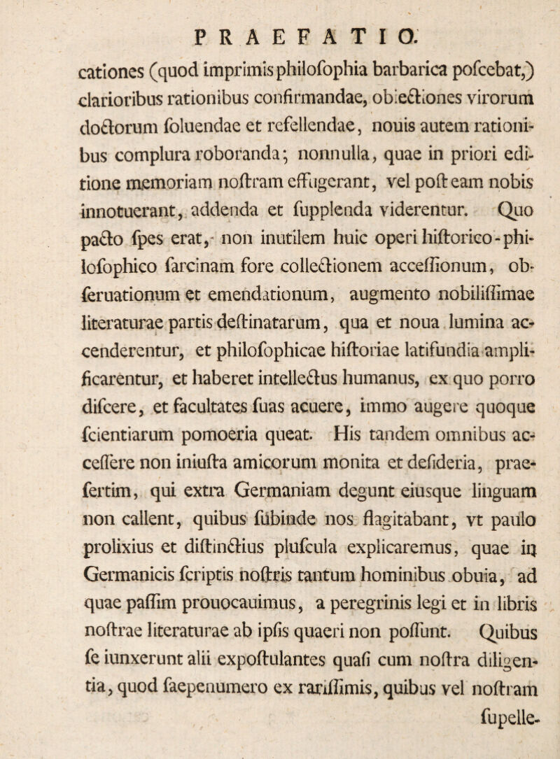 catlones (quod imprimis philofophia barbarica pofcebat,) clarioribus rationibus confirmandae, obiefiiones virorum doftorum foluendae et refellendae , nouis autem rationi¬ bus complura roboranda; nonnulla, quae in priori edi¬ tione memoriam noftram effugerant, vel pofteam nobis innotuerant, addenda et fupplenda viderentur. Quo paflo fpes erat,- non inutilem huic operi hiftorieo-phi- lofophico farcinam fore colle£lionem acceffionum, ob- feruationum et emendationum, augmento nobiliffimae literaturae partis deftinatarum, qua et noua lumina ac¬ cenderentur, et philofophicae hiftoriae latifundia ampli¬ ficarentur, et haberet intelle£l:us humanus, ex quo porro difcere, et facultates fuas acuere, immo augere quoque fcientiarum pomoeria queat. His tandem omnibus ac- ceflere non iniufta amicorum monita et defideria, prae- fertim, qui extra Germaniam degunt eiusque linguam non callent, quibus fUbinde nos flagitabant, vt paulo prolixius et diftinftius plufcula explicaremus, quae iq Germanicis fcriptis hoftris tantum hominibus obuia, ad quae paflim prouocauimus, a peregrinis legi et in libris noftrae literaturae ab ipfis quaeri non poffunt. Quibus fe iunxerunt alii expoftulantes quafi cum noflra diligen¬ tia, quod faepenumero ex rariflimis, quibus vel noftram fupelle-