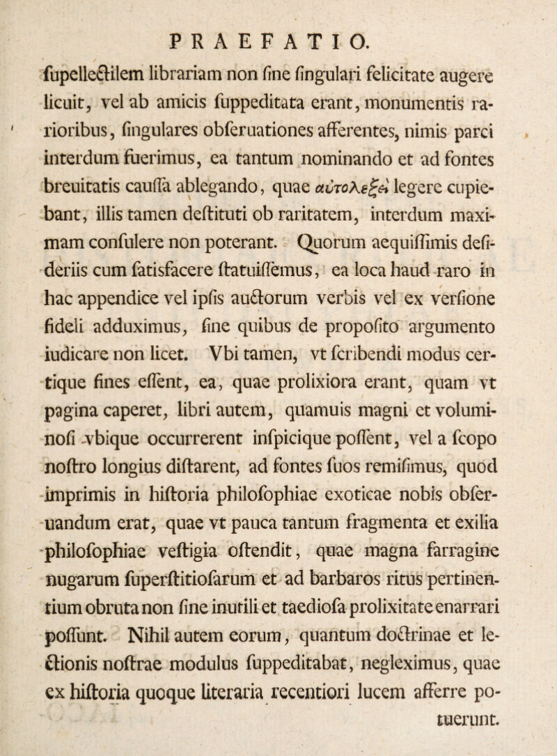 I 'fupeUe£lilem librariam non fine fingulari felicitate augere licuit, vel ab amicis fuppeditata erant, monumentis ra¬ rioribus , lingulares obferuationes afferentes, nimis parci interdum fuerimus, ea tantum nominando et ad fontes breuitatis caulla ablegando, quae aCTo^e^ei legere cupie¬ bant, illis tamen deftituti ob raritatem, interdum maxi¬ mam confulere non poterant. - Quorum aequiflimis defi- •deriis cum fatisfacere ftatuiffemus, ea loca haud -raro in hac appendice vel ipfis aufiorum verbis vel ex verfione fideli adduximus, fine quibus de propofito' argumento indicare non licet. Vbi tamen, vt fcribendi modus cer- tique fines eflent, ea, quae prolixiora erant, quam vt pagina caperet, libri autem, quamuis magni et volumi- nofi A^bique occurrerent infpicique pofient, vel a fcopo noftro longius diftarent, ad fontes fuos remifimus, quod imprimis in hiftoria philofophiae exoticae nobis obfer- uandum erat, quae vt pauca tantum fragmenta et exilia philofophiae veftigia offendit, quae magna farragine < nugarum fuperffitiofarum et ad barbaros ritus pertinen¬ tium obruta non fine inutili et taediofa prolixitate enarrari poffunt. Nihil autem eorum, quantum doflrinae et le- I ftionis noffrae modulus fuppeditabat, negleximus, quae ex hifforia quoque Uteraria recentiori lucem afferre po¬ tuerunt.