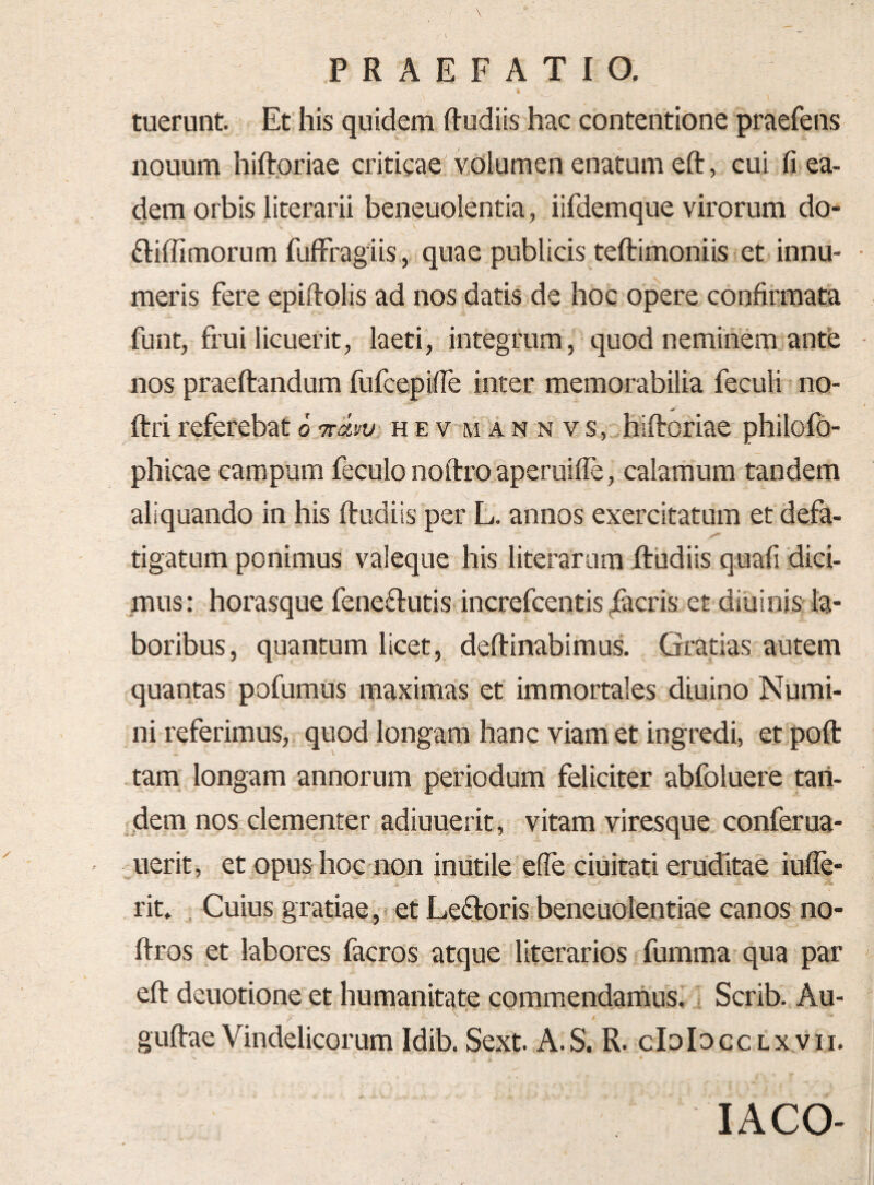 » w tuerunt. Et his quidem Rudiis hac contentione praefens nouum hiftoriae criticae volumen enatum eft, cui fi ea¬ dem orbis literarii beneuolentia, iifdemque virorum do- ftiffimorum fufFragiis , quae publicis teftimoniis et innu- • meris fere epiftolis ad nos datis de hoc opere confirmata funt, frui licuerit, laeti, integrum, quod neminem ante nos praeftandum fufcepifie inter memorabilia feculi no- ftri referebat 6 Tciw hevmannvs, hiftoriae philofb- phicae campum feculo noftro aperuilie, calamum tandem aliquando in his ftudiis per L. annos exercitatum et defa¬ tigatum ponimus valeque his literarura ftudiis quafi dici¬ mus: horasque feneftutis increfcentis facris et diuinis la¬ boribus, quantum licet, deftinabimus. Gratias autem quantas pofumus maximas et immortales diuino Numi¬ ni referimus, quod longam hanc viam et ingredi, et poft tam longam annorum periodum feliciter abfoluere taii- dem nos clementer adiuuerit, vitam viresque conferua- uerit, et opus hoc non inutile ede duitati eruditae iufle- rit. , Cuius gratiae, et Ledoris beneuolentiae canos no- ftros et labores facros atque literarios fumma qua par eft deuotione et humanitate commendamus,; Scrib. Au- guftaeVindelicorum Idib. Sext. A.S. R. cIdIdcclxvii. lACO-