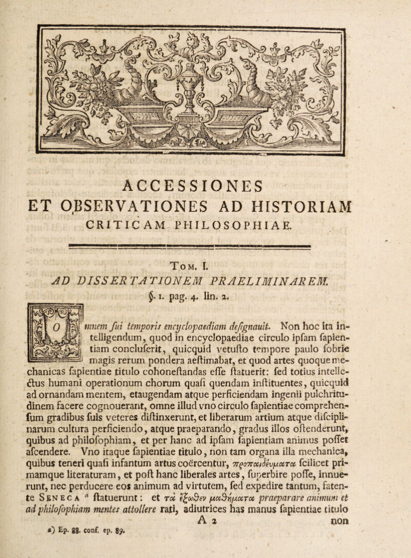 ACCESSIONES ET O.BSERVATIONES AD HISTORIAM CRITICAM PHILOSOPHIAE. Tom. L AD DISSERTATIONEM PRAELIMINAREM. I, pag. 4. lin. a» mnem fui temporis encydopaediam defgnauit Non hoc ita in« telligendum, quod in encyclopaediae circulo ipfam fapien- tiam concluferit, quicquid vetufto tempore paulo fobrie magis rerum pondera aeftimabat, et quod artes quoque me¬ chanicas fapientiae titulo cohoneftandas efle ftatuerit: fed totius intelle- ftus humani operationum chorum quafi quendam inftituentes, quicquid ad ornandam mentemj etaugendam atque perficiendam ingenii pulchritu¬ dinem facere cognouerant^ omne illud vno circulo fapientiae comprehen- fum gradibus fuis veteres diffinxerunt, et liberarum artium atque difcipli- narum cultura perficiendo, atque praeparando, gradus illos oftenderunt, quibus ad philofophiam^ et per hanc ad ipfam fapientiam animus pofTet afcendere. Vno itaque fapientiae titulo, non tam organa illa mechanica, quibus teneri quafi infantum artus coercentur, 7r^o7toc^ShfAocroe> fcilicet pri- mamque literaturam, et poft hanc liberales artes, fuperbire pofTe, innue¬ runt, nec perducere eos animum ad virtutem, fed expedire tantum, faten- te SgNECA ftatuerunt: et rdi e^ooBsv fAuB^pocTcc praeparare animum et ad philofophiam mentes attollere rati, adiutrices has manus fapientiae titulo A 2 non a) Ep. gs. conf. ep.