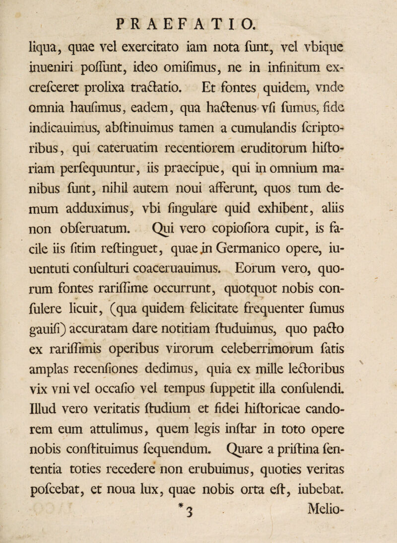 liqua, quae vel exercitato iam nota funt, vel vbique inueniri poliunt, ideo omifimus, ne in infinitum ex- crefceret prolixa tra&atio. Et fontes quidem, vnde omnia haulimus, eadem, qua ha&enus vfi fumus, fide indicauimus, abffinuimus tamen a cumulandis fcripto- ribus , qui cateruatim recentiorem eruditorum hifto- riam perfequuntur, iis praecipue, qui in omnium ma¬ nibus funt, nihil autem noui afferunt, quos tum de¬ mum adduximus, vbi lingulare quid exhibent, aliis non obferuatum. Qui vero copiofiora cupit, is fa¬ cile iis fitim reftinguet, quae jn Germanico opere, iu- uentuti confulturi coaceruauimus. Eorum vero, quo¬ rum fontes rariffime occurrunt, quotquot nobis con- y fulere licuit, (qua quidem felicitate frequenter fumus gauifi) accuratam dare notitiam ftuduimus, quo pa&o ex rariffimis operibus virorum celeberrimorum fatis amplas recenfiones dedimus, quia ex mille ledoribus vix vni vel occafio vel tempus fuppetit illa confulendi. Illud vero veritatis ftudium et fidei hiftoricae cando- ► rem eum attulimus, quem legis inftar in toto opere nobis conftituimus fequendum. Quare a priftina fen- tentia toties recedere non erubuimus, quoties veritas pofcebat, et noua lux, quae nobis orta eft, iubebat. * 3 Melio-