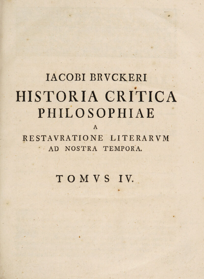 . / \ IACOBI BRVCKERI HISTORIA CRITICA PHILOSOPHIAE A RE STAVRATIO NE LITERARVM c *• - \ ■ AD NOSTRA TEMPORA. T O M V S IV. /