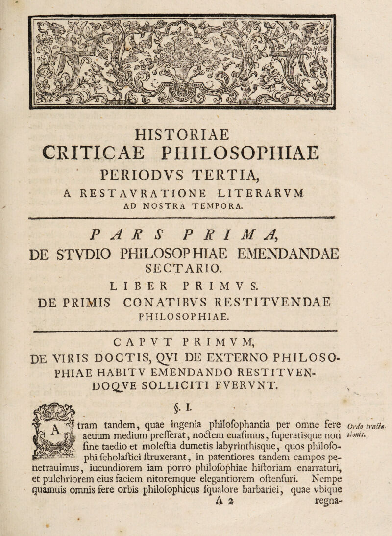 HISTORIAE CRITICAE PHILOSOPHIAE .* PERIODVS TERTIA, A REST AVRATIONE LITERARVM AD NOSTRA TEMPORA. PARS PRIMA, DE STVDIO PHILOSOPHIAE EMENDANDAE SECTARIO. LIBER PRIMVS. DE PRIMIS CONATIBVS RESTITVENDAE PHILOSOPHIAE. CAPVT PRIMVM, DE VIRIS DOCTIS, QVI DE EXTERNO PHILOSO¬ PHIAE HABITV EMENDANDO RESTITVEN- DOQVE SOLLICITI FVERVNT. r,'~9 \ §. L tram tandem, quae ingenia philofophantia per omne fere ordo traiu. aeuum medium prefTerat, no6lem euafimus, fuperatisque non tims. fine taedio et moleftia dumetis labyrinthisque, quos philofo- phi fcholaftici ftruxerant, in patentiores tandem campos pe- netrauimus, iucundiorem iam porro philofophiae hiftoriam enarraturi, et pulchriorem eius faciem nitoremque elegantiorem oftenfuri. Nempe quamuis omnis fere orbis philofophicus fqualore barbariei, quae vbique