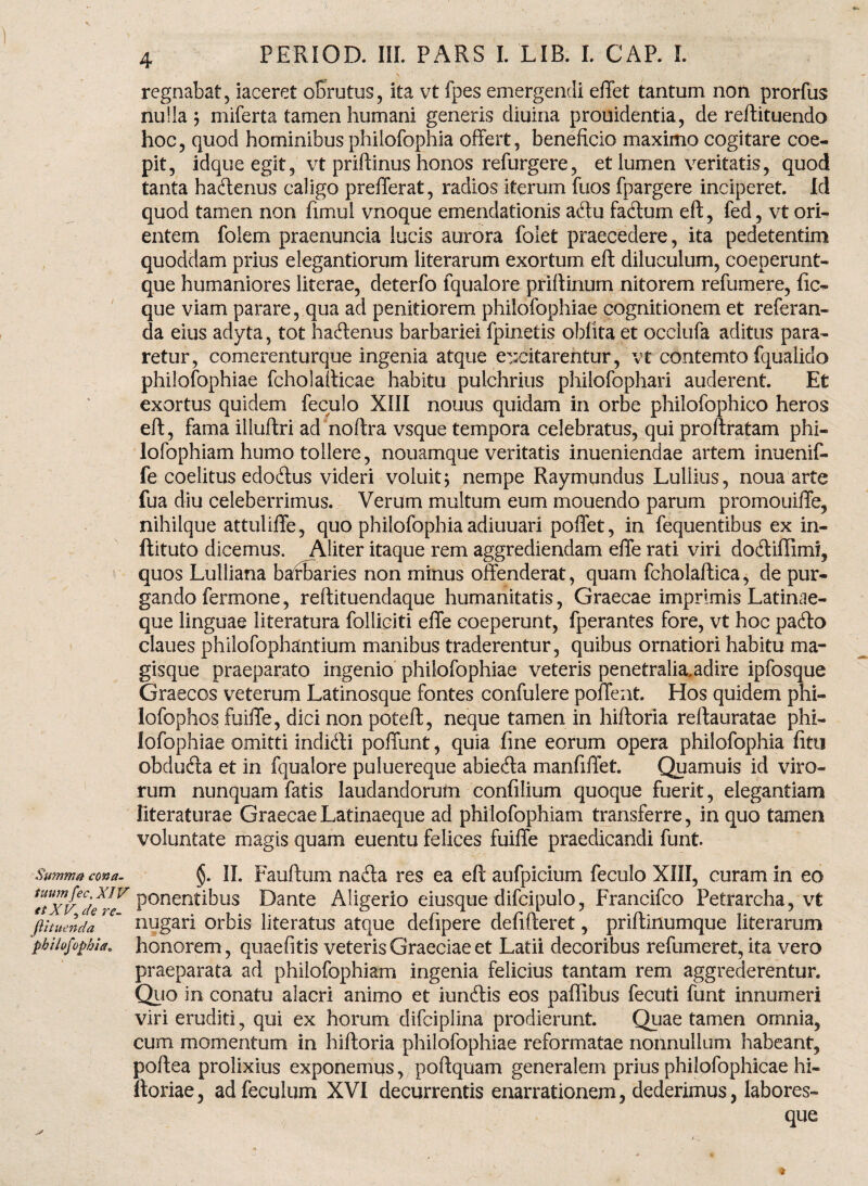 regnabat, laceret obrutus, ita vt fpes emergendi effet tantum non prorfus nulla j miferta tamen humani generis cliuina prouidentia, de reftituendo hoc, quod hominibus philofophia offert, beneficio maximo cogitare coe¬ pit, idqueegit, vt priftinus honos refurgere, et lumen veritatis, quod tanta hadenus caligo prefferat, radios iterum fuos fpargere inciperet. Id quod tamen non fimul vnoque emendationis adu lactum eft, fed, vt ori¬ entem folem praenuncia lucis aurora folet praecedere, ita pedetentim quoddam prius elegantiorum literarum exortum eft diluculum, coeperunt- que humaniores literae, deterfo fqualore priftinum nitorem refumere, fic-« que viam parare, qua ad penitiorem philofophiae cognitionem et referan- da eius adyta, tot hadenus barbariei fpinetis oblita et occiufa aditus para¬ retur, comerenturque ingenia atque excitarentur, vt contemto fqualido philofophiae fchoiafticae habitu pulchrius philofophari auderent. Et exortus quidem feculo XIII nonus quidam in orbe philofophico heros eft, fama illuftri ad noftra vsque tempora celebratus, qui proftratam phi- lofophiam humo tollere, nouamque veritatis inueniendae artem inuenif- fe coelitus edodus videri voluit; nempe Raymundus Luliius, noua arte fua diu celeberrimus. Verum multum eum mouendo parum promouiffe, nihilque attuliffe, quo philofophia adiuuari poffet, in fequentibus ex in- ftituto dicemus. Aliter itaque rem aggrediendam effe rati viri dodiffiml, quos Lulliana barbaries non minus offenderat, quam fcholaftica, de pur¬ gando fermone, reftituendaque humanitatis, Graecae imprimis Latinae- que linguae literatura folliciti effe coeperunt, fperantes fore, vt hoc pado claues philofophantium manibus traderentur, quibus ornatiori habitu ma¬ gisque praeparato ingenio philofophiae veteris penetralia, adire ipfosque Graecos veterum Latinosque fontes confulere poffent. Hos quidem phi- lofophos fuiffe, dici non poteft, neque tamen in hiftoria reftauratae phi¬ lofophiae omitti indidi poffunt, quia fine eorum opera philofophia fitu obduda et in fqualore puluereque abieda manfiffet. Quamuis id viro¬ rum nunquam fatis laudandorum confilium quoque fuerit, elegantiam literaturae GraecaeLatinaeque ad philofophiam transferre, in quo tamen voluntate magis quam euentu felices fuiffe praedicandi funt. Summa cona. §. II. Fauftum nada res ea eft aufpicium feculo XIII, curam in eo P°nentibus E)ante Aligerio eiusque difcipulo, Francifco Fetrarcha, vt ftitmnda ‘ nugari orbis lite ratus atque defipere defifteret, priftinumque literarum philofophia„ honorem, quae fit is veteris Graeciae et Latii decoribus refumeret, ita vero praeparata ad philofophiam ingenia felicius tantam rem aggrederentur. Quo in conatu alacri animo et iundis eos paffibus fecuti funt innumeri viri eruditi, qui ex horum difciplina prodierunt. Quae tamen omnia, cum momentum in hiftoria philofophiae reformatae nonnullum habeant, poftea prolixius exponemus, poftquam generalem prius philofophicae hi- ftoriae, adfeculum XVI decurrentis enarrationem, dederimus, labores¬ que