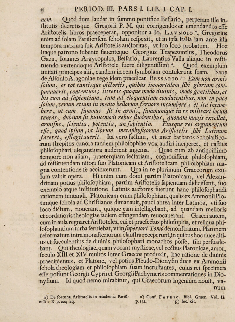 nem. Quod dum laudat in fummo pontifice Beflario, perperam ille in- ftitutis decretisque Gregorii P. M. qui corrigendos et emendandos effe Ariftotelis libros praeceperat, opponitur a Io. Lavnoio ”, Gregorius enim ad folam Parifienfem fcholam refpexit, et in ipfa Italia iam ante ifta tempora maxima fuit Ariftotelis au&oritas, vt fuo loco probatum. Hoc itaque patrono iubente fauenteque Georgius Trapezuntius, Theodorus Gaza, Ioannes Argyropulus, Beffario, Laurentius Valla aliique in refti- tuendo vertendoque Ariftotele fuere diligentiffimi °. Quod exemplum imitati principes alii, eandem in rem fymbolam contulerunt fuam. Sane de Alfonfo Aragoniae rege idem praedicat Bessario^: Eum non armis folum, et tot tantis que victoriis, quibus immortalem Jibi gloriam com- parauerit, contentumi litteris quoque modo diuinis, modo gentilibus ,et bis cum ad fapientiam, tum ad eloquentiam conducentibus, non in pace folum, verum etiam in medio bellorum feruore incumbere; et ita incum¬ bere , vt cum fummus fit in armis, fummumque in re militari locum teneat, dubium fit buiusmodi rebus findentibus, quonam magis excellat, armifne, fcientia, potentia, an fapientia. Eius que rei argumentum ejfe, quod ipfum, vt librum metaphyficorum Ariftotelis fibi Latinum faceret, efflagitauerit. Ita vero fa&um, vt inter barbaros Scholaftico- rum ftrepitus canora tandem philofophiae vox audiri inciperet, et caftius philofophari elegantiora auderent ingenia. . Quae cum ab antiquiffimo tempore non aliam, praeterquam fedtariam, cognouiflent philofophiam, ad reftituendam nitori fuo Platonicam et Ariftotelicam philofophiam ma¬ gna contentione fe accinxerunt. Qua in re plurimum Graecorum exu- lum valuit opera. Hi enim cum domi partim Platonicam, vel Alexan¬ drinam potius philofophiam, partim Ariftotelis fapientiam didiciftent, fuo exemplo atque inftitutione Latinis aucftores fuerunt hanc philofophandi rationem imitandi. Platonicam enim philofophiam, qualis ex AmmoniiPlo- tinique fchola ad Chriftianos dimanauit,pauci antea inter Latinos, vtifuo loco diftum, nouerant, quique eam intelligebant, ad quandam melioris et cordatioris theologiae faciem effingendam reuocauerant. Graeci autem, cum in aula regnaret Ariftoteles, cui et praefectus philofophis, et reliqua phi- iofophantium turba feruiebat, vt infuperiori Tomo demonftratum, Platonem reformatum intra monafteriorum clauftra receperunt,in quibus hoc duce alti¬ us et fucculentius de diuinis philofophari monachos poffe, fibi perfuade- bant. Qui theologiae, quam vocant myfticae,vel reCtius Platonicae, amor, feculo XIII et XIV multos inter Graecos produxit, hac ratione de diuinis praecipientes, et Platone, vel potius Pfeudo-Dionyfio duce ex Ammonii fchola theologiam et philofophiam fuam incruftantes, cuius rei fpecimen effe poffunt Georgii Cyprii et GeorgiiPachymeris commentationes in Dio- nyfium. Id quod nemo mirabitur, qui Graecorum ingenium nouit, va¬ num n) De fortuna Ariftotelis in academia Parii- o) Conf. Fakkic. Bibi. Graec. Vol. Ih erifi e,X. p. 224 feq. p. 172. p) loe. cit.