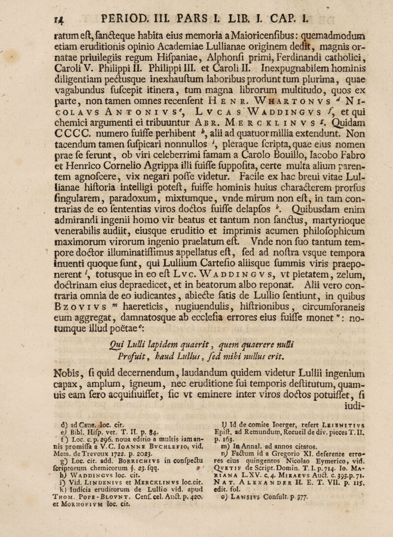 ratum eft,fandeque habita eius memoria aMaioricenfibus: quemadmodum etiam eruditionis opinio Academiae Lullianae originem dedit, magnis or¬ natae priuilegiis regum Hifpaniae, Alphonfi primi, Ferdinandi catholici, Caroli V. Philippi II. Philippi III. et Caroli II. Inexpugnabilem hominis diligentiam pedusque inexhauftum laboribus produnt tum plurima, quae vagabundus fufcepit itinera, tum magna librorum multitudo, quos ex parte, non tamen omnes recenfent Henr. Whartonvs 4 Ni¬ co l a v s Antonivs', Lvca s Waddingvs et qui chemici argumenti ei tribuuntur Abr. Mercklinvs Quidam CCCC. numero fuiffe perhibent b, alii ad quatuormillia extendunt. Non tacendum tamen fufpicari nonnullos pleraque fcripta, quae eius nomen prae fe ferunt, ob viri celeberrimi famam a Carolo Bouillo, lacobo Fabro et Henrico Cornelio Agrippa illi fuiffe fuppofita, certe multa alium paren¬ tem agnofcere, vix negari poffe videtur. Facile ex hac breui vitae Lul¬ lianae hiftoria intelligi poteft, fuiffe hominis huius charaderem prorfus lingularem, paradoxum, mixtumque, vnde mirum non eft, in tam con¬ trarias de eo fententias viros dodos fuiffe delapfos k. Quibusdam enim admirandi ingenii homo vir beatus et tantum non fandus, martyrioque venerabilis audiit, eiusque eruditio et imprimis acumen philofophicum maximorum virorum ingenio praelatum eft. Vnde non fuo tantum tem¬ pore dodor illuminatiffimus appellatus eft, fed ad noftra vsque tempora inuenti quoque funt, qui Luliium Cartefio aliisque fummis viris praepo¬ nerent l, totusque in eoeftLvc. Waddingvs, vt pietatem, zelum, dodrinam eius depraedicet, et in beatorum albo reponat. Alii vero con¬ traria omnia de eo indicantes, abiede fatis de Lullio fentiunt, in quibus Bzovivs m haereticis, nugiuenduiis, hiftrionibus, circumforaneis eum aggregat, damnatosque ab ecclefta errores eius fuiffe monet *: no- tumque illud poStae*: Qui Lulli lapidem quaerit, quem quaerere nulli Profuit, haud luitur, fed mihi nullus erit. Nobis, fi quid decernendum, laudandum quidem videtur Lullii ingenium capax, amplum, igneum, nec eruditione fui temporis deftitutum, quam- uis eam fero acquifiuiffet, fic vt eminere inter viros dodos potuiffet, fi iudi- d) ad Cane. loc. cit. ej Bibi. Hifp. vet. T. It. p. 84. f) Loc. c.p. 296. nona edirio a multis iaman- nis promilTa a V.C. Ioanne Bvchlefio, vid. Mem. deTrevoux 1722. p. 2023. g) Loc. cit. add. Borrichivs in confpe&u fcriptomm chemicorum §. 23. fqq. 9 * h) Waddingvs loc. cit. i) Vid. Lindenivs et Mercklinvs loc.cit. k) ludicia eruditorum de Lullio vid. apud Thom. Pope-Blovnt. Cenf.cel. Auctp. 420. etMoRHOFivM loc. cit. l) Id de comite Ioerger, refert Leibnitivs Epift. ad Remundum, Reeueildediv.piecesT.il. p. 163. m) IaAnnal. ad annos citatos. n) Fa&um id a Gregorio XI. deferente erro¬ res eius quingentos Nicolao Eymerico, vid. Qvet.f de Script. Domin. T. I.p.714. Io. Ma¬ riana L.XV. c.4. Miraevs Au£L c. 393-p.71* Nat. Alexander H. E. T. VII. p. ny. edit. fol. 0) Lansivs Confult. p.377.