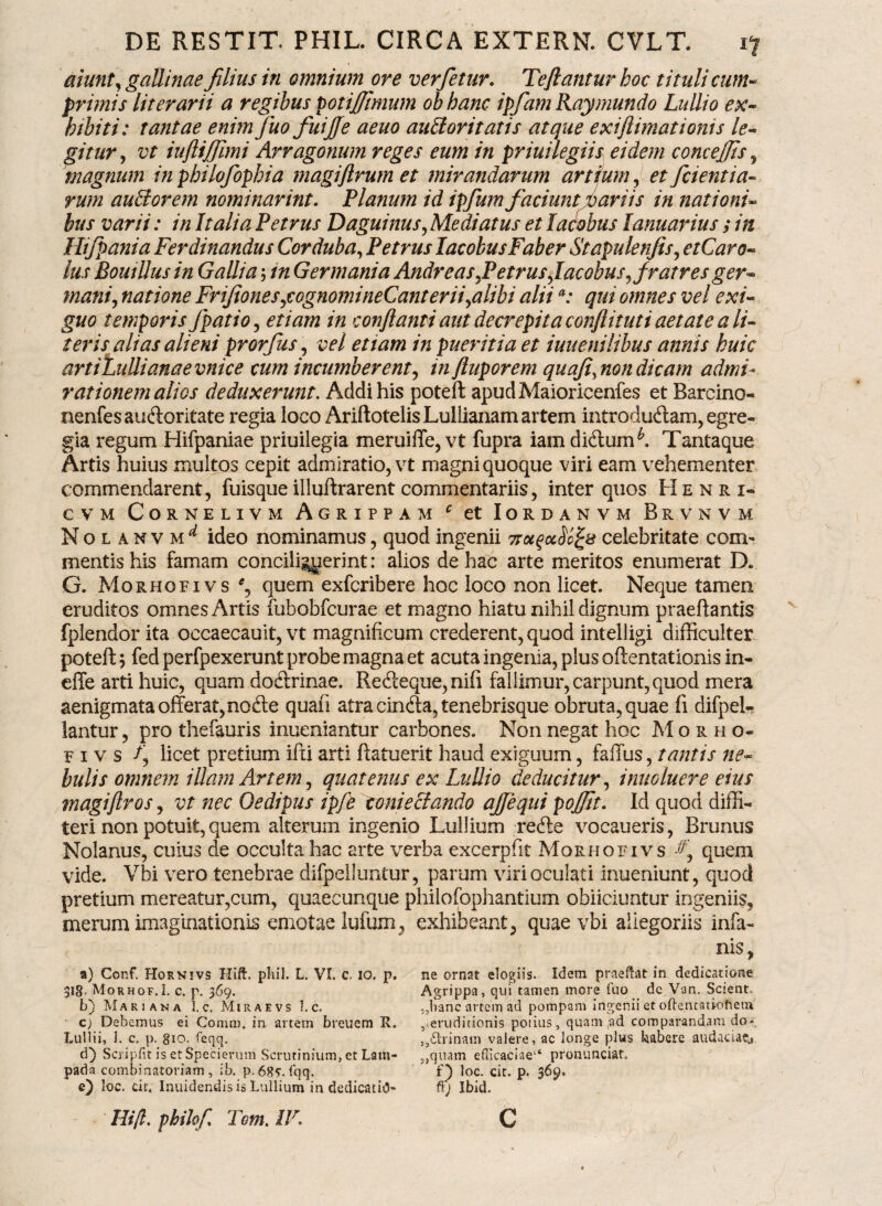 aiunt' gallinae filius in omnium ore verfetur. Teftantur hoc tituli cum¬ primis literarii a regibus potijjimum ob hanc ipfamRay mundo Lullio ex¬ hibiti: tantae enimfuo fuijje aeuo auctoritatis atque exiftimationis le¬ gitur, vt iuftijfimi Arragonum reges eum in priuilegiis eidem concejfs , magnum inphilofopbia magiftrumet mirandarum artium, et fcientia- rum auctorem nominarint. Planum id ipfum faciunt variis in nationi- bus varii: in Italia Petrus Daguinus, Mediatus et lacobus lanuarius ; in Hifpania Ferdinandus Corduba, Petrus lacobus Faber Stapulenfts, etCaro- lus Bouillus in Gallia; tn Germania Andr eas,Petrus,lacobus y fratres ger¬ mani, natione FriJiones,cognomineCanterii,alibi aliia: qui omnes vel exi¬ guo temporis fpatio, etiam in conflanti aut decrepita conflituti aetate a li¬ teris alias alieni prorfus, vel etiam in pueritia et iuuenilibus annis huic artiLullianaevnice cum incumberent, in fluporem quoji, non dicam admi¬ rationem alios deduxerunt. Addi his poteft apudMaioricenfes et Barcino- nenfesau&oritate regia loco AriftotelisLullianam artem infroduftam, egre¬ gia regum Hifpaniae priuilegia meruiffe, vt fupra iam di&um^. Tantaque Artis huius multos cepit admiratio, vt magni quoque viri eam vehementer commendarent, fuisqueilluftrarentcommentariis, inter quos Henri- C V M CORNELIVM AGRIPPAM c et IORDANVM BkVNVM Nolanvm^ ideo nominamus, quod ingenii ttoi^ocSc^s celebritate com¬ mentis his famam concili^yerint: alios de hac arte meritos enumerat D. G. Morhqfivs*, quem exfcribere hoc loco non licet. Neque tamen eruditos omnes Artis fubobfcurae et magno hiatu nihil dignum praeftantis fplendor ita occaecauit, vt magnificum crederent, quod intelligi difficulter poteft; fed perfpexerunt probe magna et acuta ingenia, plus oftentationis in- effe arti huic, quam doftrinae. Recfteque, nifi fallimur, carpunt, quod mera aenigmata offerat, nofte quaii atra cinfta, tenebrisque obruta, quae fi difpel- lantur, pro thefauris inueniantur carbones. Non negat hoc M o r h o- p i v s licet pretium ifti arti ftatuerit haud exiguum, faffus, tantis ne¬ bulis omnem illam Artem, quatenus ex Lullio deducitur, inuoluere eius magiftros, vt nec Oedipus ipfe tonieciando ajfequi pojjit. Id quod diffi¬ teri non potuit, quem alterum ingenio Luilium refte vocaueris, Brunus Nolanus, cuius de occulta hac arte verba excerpfit Morhqfivs f quem vide. Vbi vero tenebrae difpelluntur, parum viri oculati inueniunt, quod pretium mereatur,cum, quaecunque philofophantium obiiciuntur ingeniis, merum imaginationis emotae lufum, exhibeant, quae vbi allegoriis infa- nis, a) Conf. Hornivs Hift. pliil. L. VI. c, io. p. ne ornat elogiis. Idem praeftat in dedicatione 318. Morhof.1. c. p. 369. Agrippa, qui tamen more fuo dc Van. Scient, b) Mariana l.c. Miraevs 1. c. „banc artem ad pompam ingenii et oftentatiofiem c) Debemus ei Coniro. in artem breuem R. ^eruditionis potius, quam ,ad comparandam do*, Lullii, 1. c. p. 810. feqq. , dhinam valere, ac longe plus kabere audaciae d) Scripfit is et Specierum Scrutinium, et Latn- „quam efficaciae1* pronunciat, pada combinatoriam , ib. p.68<r. fqq. f) loc. cit. p. 369. e) loc. cir, Inuidendis is Luilium in dedicatio- ff) Ibid. Hift. pbilof. Tem.lV. C f