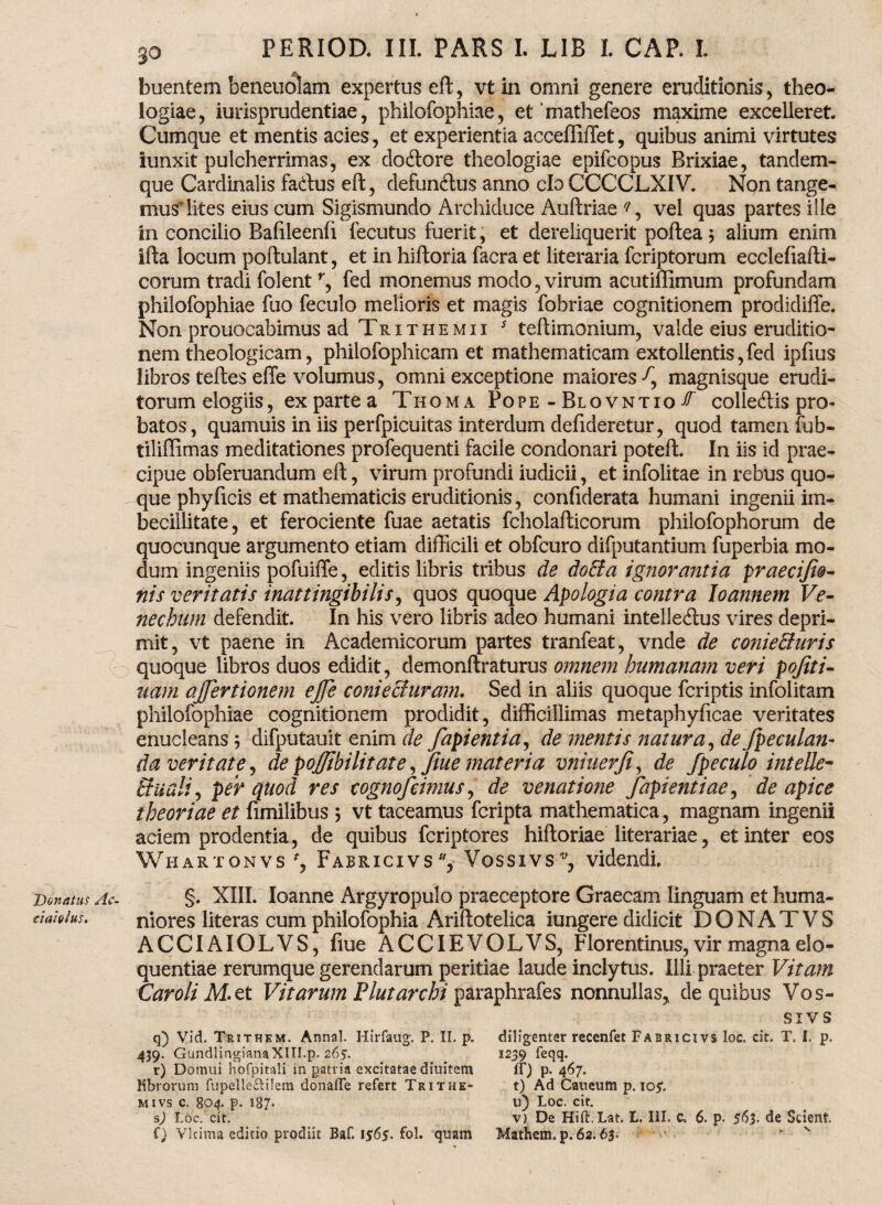 buentem beneuolam expertus eft, vtin omni genere eruditionis , theo¬ logiae, iurisprudentiae, philofophiae, et mathefeos maxime excelleret. Cumque et mentis acies, et experientia accefllffet, quibus animi virtutes iunxit pulcherrimas, ex doitore theologiae epifcopus Brixiae, tandem- que Cardinalis fadlus eft, defun&us anno clo CCCCLXIV. Non tange¬ mus lites eius cum Sigismundo Archiduce Auftriae q, vel quas partes ille in concilio Bafileenfi fecutus fuerit, et dereliquerit poftea $ alium enim ifta locum poftulant, et in hiftoria facra et literaria fcriptorum ecclefiafti- corum tradi folentr, fed monemus modo, virum acutiffimum profundam philofophiae fuo feculo melioris et magis fobriae cognitionem prodidiffe. Non prouocabimus ad Trithemii s teflimonium, valde eius eruditio¬ nem theologicam, philofophicam et mathematicam extollentis,fed ipfius libros teffces effe volumus, omni exceptione maiores f, magnisque erudi¬ torum elogiis, ex parte a Thoma Pope - Blovntio & colleftis pro¬ batos, quamuis in iis perfpicuitas interdum defideretur, quod tamen fub- tiliffimas meditationes profequenti facile condonari poteft. In iis id prae¬ cipue obferuandum eft, virum profundi iudicii, et infolitae in rebus quo¬ que phy ficis et mathematicis eruditionis, confiderata humani ingenii im¬ becillitate, et ferociente fuae aetatis fcholafticorum philofophorum de quocunque argumento etiam difficili et obfcuro difputantium fuperbia mo¬ dum ingeniis pofuiffe, editis libris tribus de do&a ignorantia praeciftti¬ nis veritatis inattingibilis, quos quoque Apologia contra loannem Ve- necbum defendit. In his vero libris adeo humani intelle&us vires depri¬ mit, vt paene in Academicorum partes tranfeat, vnde de conieEturis quoque libros duos edidit, demonftraturus omnem humanam veri pojiti- uam ajfertionem ejfe conieffuram. Sed in aliis quoque fcriptis infolitam philofophiae cognitionem prodidit, difficillimas metaphyficae veritates enucleans; difputauit enim de fapientia, de mentis natura, de /peculan¬ da veritate, de pojjibilitate, fiue materia vniuerfi, de /peculo intelic¬ itu ali, per quod res cognofcimus, de venatione /apientiae, de apice theoriae et fimilibus ; vt taceamus fcripta mathematica, magnam ingenii aciem prodentia, de quibus fcriptores hiftoriae literariae, et inter eos Whartonvs f, Fabricivs , Vossivs videndi. Donatus Ac- ciaiohts. §. XIII. Ioanne Argyropulo praeceptore Graecam linguam et huma¬ niores literas cum philofophia Ariftotelica iungere didicit DONATVS ACCIAIOLVS, fiue ACCIEVOLVS, Florentinus, vir magna elo¬ quentiae rerumque gerendarum peritiae laude inclytus. Illi praeter Vitam Car oli M. et Vitarum Plutarchi paraphrafes nonnullas, de quibus Vos- q) Vid. Trithem. Anna!. Hirfaug. P. II. p. 439. GundlingianaXIII.p. 265. r) Domui hofpitali in patria excitatae dinitem librorum fupelleftilem donaffe refert Trithe- mivs c. 804. p, 187. s) Loc. cit. f) VIcima editio prodiit Baf. 1$65. fol. quam SIVS diligenter recenfet Fabricivs loc. cit. T. I. p. 1239 feqq- ff) p- 4^7* t) Ad Caueum p. io*. u) Loc. cit. v) De Hitl.Lat. L. III. c. 6. p. 563. de Scient. Mathcm. p. 62.63. ’ v