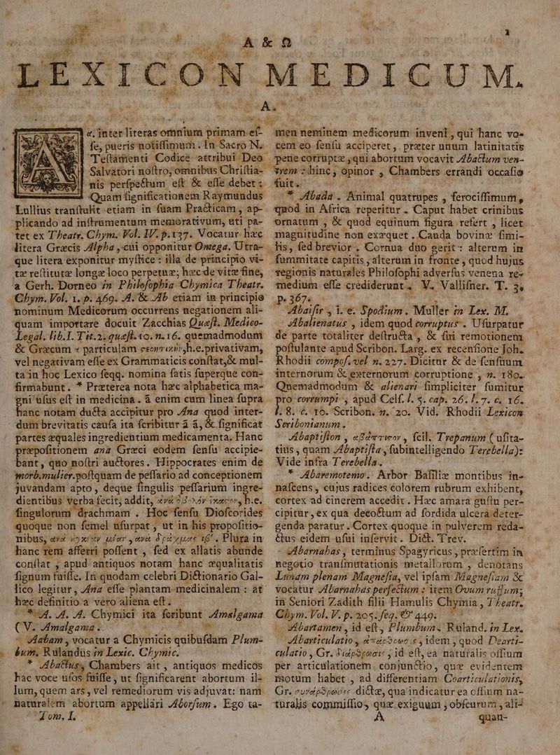 Ws fe, pueris notiffimam . In Sacro N. xx| nis perfpe&tum eft & effe debet : - | Quam fignificationem Raymundus Lullius tranftulit etiam. in füam Practicam , ap- plicando ad inítramentam memorativum, eti pa- 'tet ex T Peatr. Chym. Vol. IV. p.137. Vocatur. hzc que litera exponitur myltice : illa de principio vi- tz reftitutz longz loco perpetuz; hzc de vitz fine, 'aà Gerh; Dorneo 7» Philefophia 'Chbymica Theatr. Chym. Vol. 1. p. 469. 4. & Jb etiam in principis nominum Medicorum occurrens negationem ali- quam importare docuit Zacchias Qvaf?. Medico- Legal. lib.1. Tit.2. quefl. o. n. 16. quemadmodum & Gricum « particulam eeorrixir;h.e.privativam, vel negativam effe ex Grammaticis conítat,& mul- ta in hoc Lexico feqq. nomina fatis fuperque con- firmabunt. * Przterea nota hzc alphabetica ma- ni &fus e(t in medicina. & enim cum linea fupra nc notam ducta accipitur pro fna quod inter- dum brevitatis caufa ita fcribitur à &, & fignificat partes zquales ingredientium medicamenta. Hanc prepofitionem anz Greci eodem feníu accipie- bant, quo noftri auctores. Hippocrates enim de morb.mulier.poftquam de Hgeeniar conceptionem juvandam apto, deque fingulis peffarium ingre dientibus verba fecit; addit, vs 24^x4r ixacor, h.e. Bicis eic iai . Hoc fenfu Diofcorides quoque non femel ufurpat , ut in his propofitio- nibus, e» uyx'zy utar yetye dpt uec 16. Plüra in hanc rem afferri poffent , fed ex allatis abunde conílat , apud antiquos notam hanc zqualitatis fignum tuiffe. In quodam celebri Di&tionario Gal- lico legitur, za effe plantam-medicinalem : at hzc definitio a vero aliena eft. (O54. 44. 4. Chymici ita feribunt. /malgama (V. Amzlgama .. CU tUm - vatam , vocatur a Chymicis quibufdam P/um- éum, Rulandus i? Lexic. Chymic. .* Jbatlus, Chambers ait , antiquos medicos bac voce ufos fniffe, ut fignificarent abortum il- lum, quem ars, vel remediorum vis adjuvat: nam - maturalem abortum appeliári J4&or/fum , Ego &a- 4 om, I. E I. nenmünem medicorum invenl, qui hanc vo- tem eo fenfu acciperet, prxter unum latinitatis fuit. .* Jibada . Animal quatrupes , ferociffimum, quod in Africa reperitur . Caput habet crinibus ornatum , & quod equinum figura refert , licet magnitudine non exzquet. Cauda bovinz fimi- lis, fed brevior . Cornua duo gerit: alterem in regionis naturales Philofophi adverfus venena re- medium effe crediderunt, V. Vallifner. T. 3, p.367. ir RR : Vibaifir , i. e. Spodium. Muller (2 Lex. M. JAbalienatus , idem quod corruptus. Ufürpatur poftulante apud Scribon. Larg. ex recenfione Joh. Rhodii compof. vel n. 227. Dicitur & de fenfüum internorum & externorum corruptione , ». 180. Quemadmodum & alienari fimpliciter fumitur pro corrumpit ', apud Celf. /. $. cap. 26. 1.7. c. 16. j. 8. «. 16. Scribon. s. 20. Vid. Rhodii Lexicon. Seribontanum . Jbaptiflon y «Ba rweor , fcil. Trepanum ( ufita- tius , quam /Abapti[la , fubintelligendo T'ere£ella): Vide infra T'erebella. * JAbaremotemo.: Arbor. Bafilie montibus in- mafcens , cujus radices colorem rubrum exhibent, cortex ad cinerem accedit. Hxc amara guftu per- cipitur,ex qua deco&tum ad fordida ulcera.deter- genda paratur. Cortex quoque in pulverem reda- &tus eidem ufui infervit. Di&. 'rev. - vVdbarnabas , terminus Spagyricus , pryfertim in negotio tranfmutationis metallorum , denotans Lunam plenam Magnefía, vel ipfam: Magnefiam & vocatur /fbarnabas perfectum : item Ovum rufum; in Seniori Zadith filii Hamulis Chymia , 7 Zeztr. Chym. Vol. V.p.20$.feg.€9' 449. — | - vÉbartamen , id eft, Plumbum. Ruland. in Lex, JAbarticulatio , &4530oo:« , idem , quod Dearti- eulatio , Gr. PidpSpooi: ; id eft, ea naturalis offum per articulationem. conjun&tio, que evidentem motum habet , ad differentiam. Coarticulationts, - Gr. eurcpSpovstc diGte, qua indicatur ea cfium na- turalis commiffio quz exiguum ; obfcurum , ali^ | A quan-