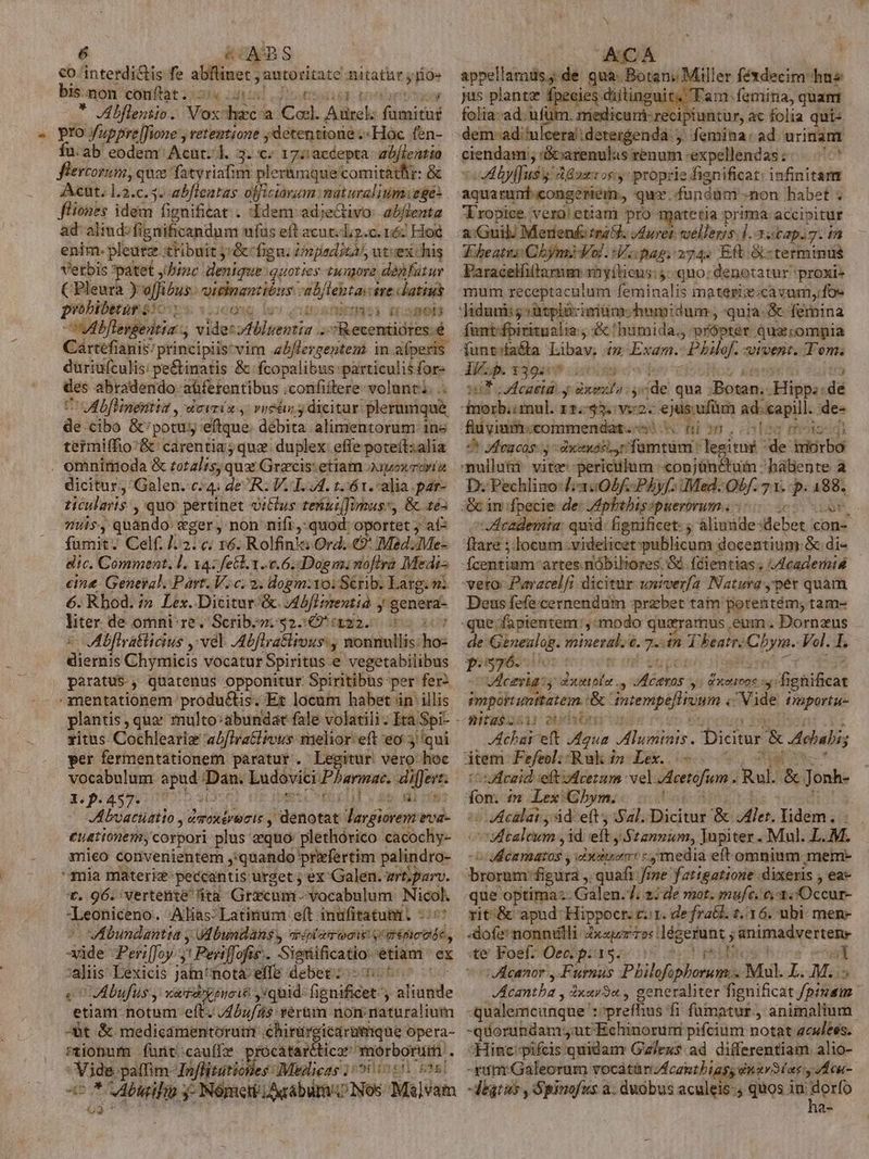 co interdi&amp;is fe aille: autoritate nitatür; m bis.mon conftat. 5.5 Sisi portar * Abfleniio. Vox dca Col. Aurel: fiin pro fupprelJfione , retentione ; /detentione.«Hóc fen- fu.ab eodem' Acut. 1. 3. c 17::accepta- zbf/lentia flercorum, qua fatyriafim pler&amp;mque'comitatlir: &amp; Acut. 1.3.c. 5. abficatas officiavum. mit uralium eges fliones idem fignificat . 'Idem adjectivo abfienta ad aliud: fi ignificandum ufus eft acut.L.c. n6 Ho enim. pleure xtibuit j*&amp;'fign. Unjieditài, ut:ex:his Verbis *patet j/binc denique quoties tungore dànfütur ( Pleura Yoffibus. ailnantións eb fictas ire datius probibetur eJcom y Used) D OSHOD vibllengedtia visis eren T siae] Cartéfianis/ principiis*vim a5flergentens in alperis duriufculis: pe&amp;tinatis &amp; fcopalibus particulis for- des abradendo- abferentibus ;confiftere volunt... Cru bflinentis , dovrio 4: vetu y dicitur: plerumque de cibo &amp;'potus eftque. débita. alimentorum ine termiffio'&amp; carentia; quz duplex effe poteít:alia . omniroda &amp; rotalis, qux Grecis: etiam oipoxroriía dicitur, Galen. c4 de R: V.T. A. t. 61. alia par- ticuleris , quo pertinet vitlus tengulimus:, &amp; tes nus, quando vger, non nifi, quod oportet ; af fmit. Celf. 1/2: c; 16. Rolfinla Ord. € Mad. Me: dic. Comment. l. az fe&amp;l. 1.0.6. Dogmi noflra Medi- eine. Geneyal. Part. V. c; 2. dogm:10: Sérib. Larg. mi 6. Rbod. i» Lex. Dicitur &amp;. Abflprentia y genera- liter de omni-re. Scrib.». $25 xa. 055 Mfiratticius :vel. Abflra&amp;lrous: , nonnullis: insi diens Ghymicis vocatur Spiritus e vegetabilibus paratus , quatenus opponitur. Spiritibus- per fer -mentationem produ&amp;tis. Et locum habet in illis xitus Cochleariz a/firatlrous: melior eft eo 3 qui per fermentationem paratur. Legitur vero hoc vocabulum ia Tian Ludovici Pharmac. differt. Xp.457. 700 jl mik Abvaciriio , 2 dasttroris y (denotat largiorem eva- euationem, corpori plus aequo plethórico cacochy- mieo convenientem ,:quando priefertim palindro- mia materiz-peccantis urget ; ex Galen. art;parv. v. 96. vertente 'ità Gracum- »vocabulum Nicol. Leoniceno. Alias- Latinum eft. miei csi jig po Plfoy d Penfofié. Sietilficsideh etiam ex a Lexicis jam! Bota effe debet: Abufüs y xaidonp pii. quid. fignificet ' ) blsiile etiam notum eft. J4buf/As verum nomnaturaliutn -àt &amp; medicamentorum chinie icarumque opera- sionum funt cauffe prócatarttico morborum . ME paffim- oflitatiotes UMiglicas 1 55i in en stel a5 * Meliio; 3: Nómett/Aqabürn/o Nos Má]vam t eiim io jd Botani Mil er féxdecim hne jus plantz fpecies diitinguit. Tam femina, quamt folia-ad. ufui . mredicurt recipfuncur, ac folia qui- dem-ad'ulceradetergenda ,, femina: ad urinam ciendam;; :G&amp;carenulas renum :expellendas:. ^^ Wrvrses dB wxros.y: proprie fienificat: infinitam aquarunt congeriem. que. fundum non habet ; Tropice. vero! etiam pro matetia prima-accipitur Abeates Cyn Vol. Viipag. 274. Eft terminus Paracelfilarmm nyílieus: quo: denetatur proxi» mum receptaculum feminalis materiz;cavum, fos Jidunii5 ütplicimüm: humidum , quia. &amp; femina fontfpiritualia , &amp; humida. própter quz:ompia funtsfa&amp;ta Iiis n Exam. -Phbilef. «ivent. Tem; i/.p. 139557 PUES TIS 117 uMcasta. y dxma ys ide: qua. iBotes (^g dà fnorb;i mul. 11.33. v2. €jus.ufüm ad. capill. de- fli vinifoccommendat. «sis nion ooo mds 9t Jfeacas. y dxsnss.r famtüm ' legitur «de: drkirbo mulluti vite-periculum «onjünctum hálente a D. Pechlino-J;3:205f/PÀAyf. iMed. Obf. 71. p. 488, (&amp; in fpecie de: pbihisspuerórum | dAcademiu: quid: gnificet: ; áliunde-debet iud [lare ;.locum videlicet publicum docentium: &amp; di- - -fzegutbam: artes nóbiliores. Sd. fdientias. Academiis veto: Paracelfi dicitür univerfa Natura ,pér quam Deus fefe.cernendum przbet tam potentém; tam- de Gineulog. mineral. t. 2 in T beatr- Cb jy. Vol. I. P576. CETÀg:y aot plo. dlintas 5 y: &amp;Xettboc vilis amportunttatem.: &amp;' tatenip Pin din c Vide Paportue nitubcsir ds JAchai eft pad Aluminis. Dicitur &amp; Adiubis item Fefeol:-Ruk 12 Lex... -uAHeaid eft dcerum. vel Meetifimn- Raul. &amp; Jonh- dom in Lex Gbhym. Veclat, àd eft, Sal. Dicitur '&amp; ler, lidem... vEcaleum , 1d eli; Stannum, Jupiter . Mul. L. M. valéndurii; visits «media eft omnium mem- broram: figura ,. quafi Jine fatigatione dixeris , ea- rit.&amp; apud: Hippocr. r1. de fra&amp;l. 2.136. ubi men- -dofe:nonnülli: der Tos : dégerunt ; animadverteme te Foef. Oec. p. 15. ; mi B :VAacanor , Furnus Philos it Mul. bi M. » Mémthz , dxur9«., generaliter fignificat f/ptuam qualemcunque : prefhus fi fümatur, animalium -quorundam yut'Echinoruri pifcium notat gclees. Hinc: pifcis quidam Gz/exs ad differentiam alio- -rum Galeorum vocátüri/fcantbiags dnav30as:y VÉ cu- digtus , Spinofus a. duobus aculeis-, quos in dorfo a-