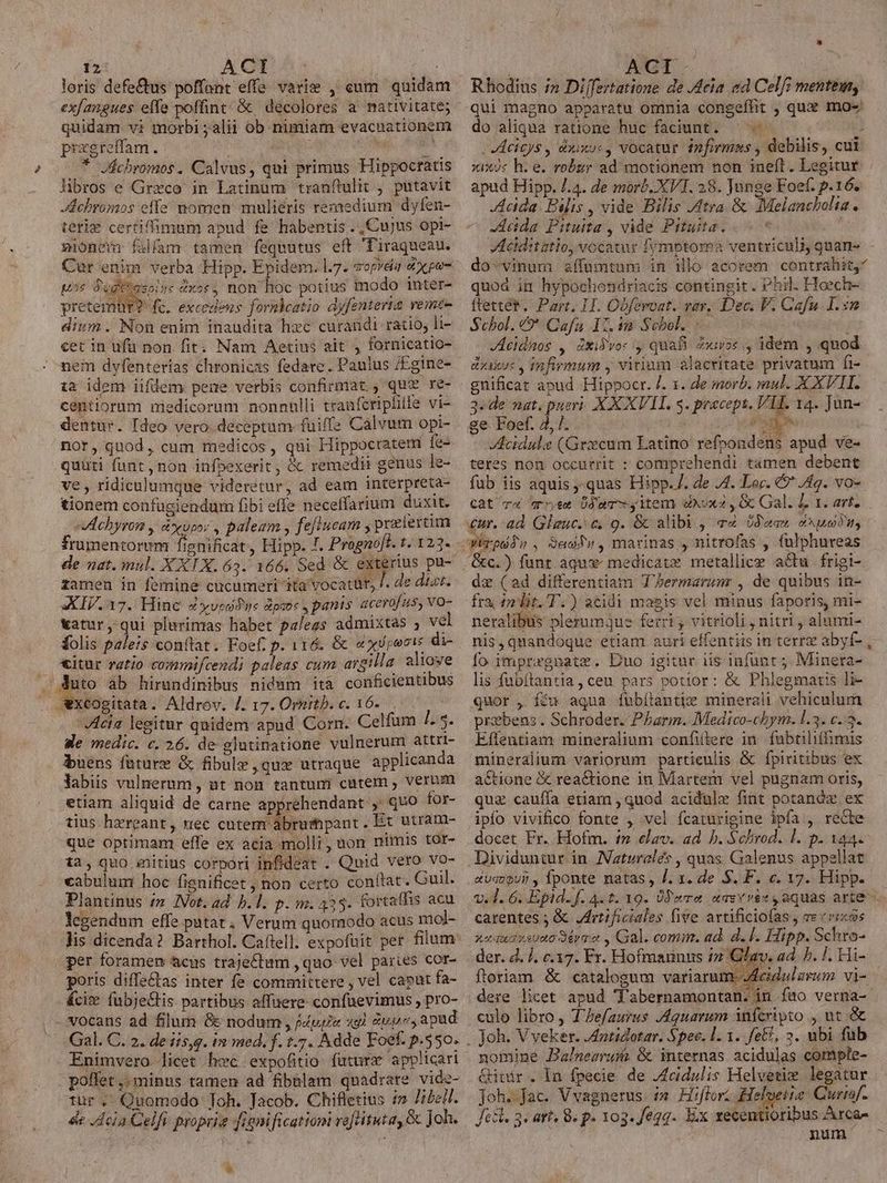 12: ACT 5: loris defe&amp;us poffont effe. varie , cum quidam ex/angues effe poffint; &amp; decolores a nativitate; quidam vi morbi ;alii ob nimiam evacuationem pragreffam.  T * JÁchromos. Calvus, qui primus Hippoctatis libros e Greco in Latinüm tranftulit , putavit Jdebromos effe momen mulieris remedium dyfen- terie certifmum apud fe habentis ., Cujus opi- xionem falfam tamen fequutus eft Tiraqueau. Cur enim verba Hipp. Epidem. l7. sopvdia d xpo- ws dugtt E GX5$ . non hoc potius modo inter- pretemür? fc. excedens fornbcatio dyfenteria vemte dium. Non enim inaudita hzc curandi ratio, li- cetin ufü non fit; Nam Aetius ait , fornicatio- nem dyfenterías chronicas fedare. Paulus /£gine- ta idem iifüem pene verbis confirmat. , qu?v re- centiorum niedicorum nonnulli tranferiphile vi- dentur. Ideo vero deceptum fuiffe Calvum opi- nor, quod, cum medicos, qui Hippocratem fe- quuti funt, non infpexerit, &amp; remedii genus le- ve, ridiculumque videretur, ad eam interpreta- tionem confugiendum fibi effe neceffarium duxit. vAchyrom , xpo; , paleam , feftucam , pratiertim frumentorem fignificat, Hipp. /. Pragnoft. t. 123- de nat. mul. XXX. 63. 166. Sed &amp; exterius pu- zamen in femine cucumeri ita vocatur, /. de dizi. XIV.17. Hine Zyvisfue poc , panis acerofus, vo- vatur, qui plurinras habet paless admixtas , vel folis paleis conftat. Foef. p. 116. &amp; e xvrecis di- &amp;itur ratio commifcendi paleas cum argilla aliove . Auto ab hirandinibus nidum ità conficientibus xcogitata. Aldrov. /. 17. Ornitb. c. 16... /4ciz legitur quidem apud Corn. Celfum 7. 5. We medic. c. 26. de glutinatione vulnerum attrt- buens fature &amp; fibule qux utraque applicanda Yabis vulnerum , ut non tantumi cutem , Verum etiam aliquid de carne apprehendant ,' quo for- tius hzreant, nec cutem àabruspant. Ex utram- que optimant effe ex acia molli, uon nimis tor- ta, quo snitius corpori infideat . Quid vero vo- cabulum hoc fignificet non certo conftat. Guil. Plantinus /z Vot. ad. h.l. p. m. 433. fortaffis acu legendum effe patat, Verum quomodo acus mol- per foramen &amp;cüs traje£tam , quo. vel paries cor- poris diffe&amp;as inter fe committere , vel capat fa- &amp;cix. fubje&amp;tis partibus affüere- confüevimus , pro- vocans ad filum &amp; nodum , j4pgie 49) Supe, apad Enimvero licet hec expofitio futurs applicari poflet ,.minus tamen ad fibalam quadrare vide- tur. Quomodo Toh. Jacob. Chifletius i» Ji. de Acla Celfi proprie figni ficationi reftituta, &amp; Joh. | ACI:- Rhodius in Differtatione de J4eia ed Celf? mentem, qui magno apparatu omnia congeffhit , quz mo-/ do aliqua ratione huc faciunt. — « : JAcicys , euxo«, vocatur infirma , debilis, cui xixos h.e. robur ad motionem non ineft. Legitur apud Hipp. /.4. de morb. XVT. 28. Junge Foef. p.16. Jdcida Filis , vide Bilis Atra. &amp; Melancbolia. — -etda Pituita , vide Pituita. VActditatio, vocatur fymptoma ventriculi, quan- do-vinum affumtum in Hlo acorem contrahit, quod in hypochondriacis contingit. Phil. Hoech- ftettét. Part, I. Obferoat. vay. Dec. F. Cafu T. n Scbol. &amp;* Cafa 12. in Scbol. | JAcidaos , dxidvor , quafi xor, idém , quod exixuc , infirmum , virium alacritate privatum fi- gnificat apud Hippocr. /. 1. de morb. mul. X XVII. 3-de nat. pueri. X X XVII. s. procept, VLE 14. Jun- ge Foef. 4, ll. dn Acidule (Grxcum Latino refpondens apud ve- teres non occurrit : comprehendi tamen debent fub iis aquis,-quas Hipp. /. de JA. Lor. € Jig. vo-. Cat c4 rr,em Üdar y item exuxa , Gc Gal. L 1. art. &amp;c.) funt aqux: medicatx metallice acu. frigi- de (ad differentiam T'Zermarum , de quibus in- fra, 42 lit. T.) acidi magis vel minus faporis, mi- neralibus plerumjus ferri, vitrioli , nitri , alumi- nis, quandoque etiam auri effentüs in terrz abyf- fo impregnate. Duo igitur ii$ infunt ; Minera- lis fubftantia, ceu pars potior: &amp; Phlegmatis li- quor , fcu aqua fuübílantiz minerali vehiculum prebens . Schroder. Pharm. Medico-chym. l.3. c..5- Effentiam mineralium confittere in. fubtiliffimis mineralium variorum partieulis &amp; fpiritibus ex actione &amp; reactione in Martem vel pugnam oris, quz cauffa etiam , quod acidulx fint potane ex ipfo vivifico fonte , vel fcaturigine ipfa , recte docet Fr. Hofm. im elav. ad b. Schrod. l. p. 144. Dividuntur in. Naturales , quas Galenus appellat «vevour , fponte natas, J. x. de S. F. c. v7. Hipp. v.d. 6. Epid. f. 4.1. 19. Pero uasvvex, aquas arte carentes ; &amp; JArtificiales five arvtificiofas , ve eris xeu nsuuo Séra e , Gal. comm. ad. d. 1. Hipp. Schro- der. d. j. c.17. Fr. Hofmarinus in Glav. ad. ?. !. Hi- ftoriam &amp; catalogum variarum. Jdeidulzrum vi- dere licet apud Tabernamontan. in fao verna- culo libro , TZefaurus J4guarum infcripto , ut &amp; Joh. V veker. .4ntidotar. Spec. 1. 1. feE, 3. ubi fub nomine Balnesrui &amp; internas acidulas compte- Ginir. ln fpecie de Acidulis Helvetie legatur jJoh.fac. Vvagnerus i Hiflori Heloetie: Curisf. Jet. 3. art, 8. p. 103. fegq. Ex recentioribus Arca- num