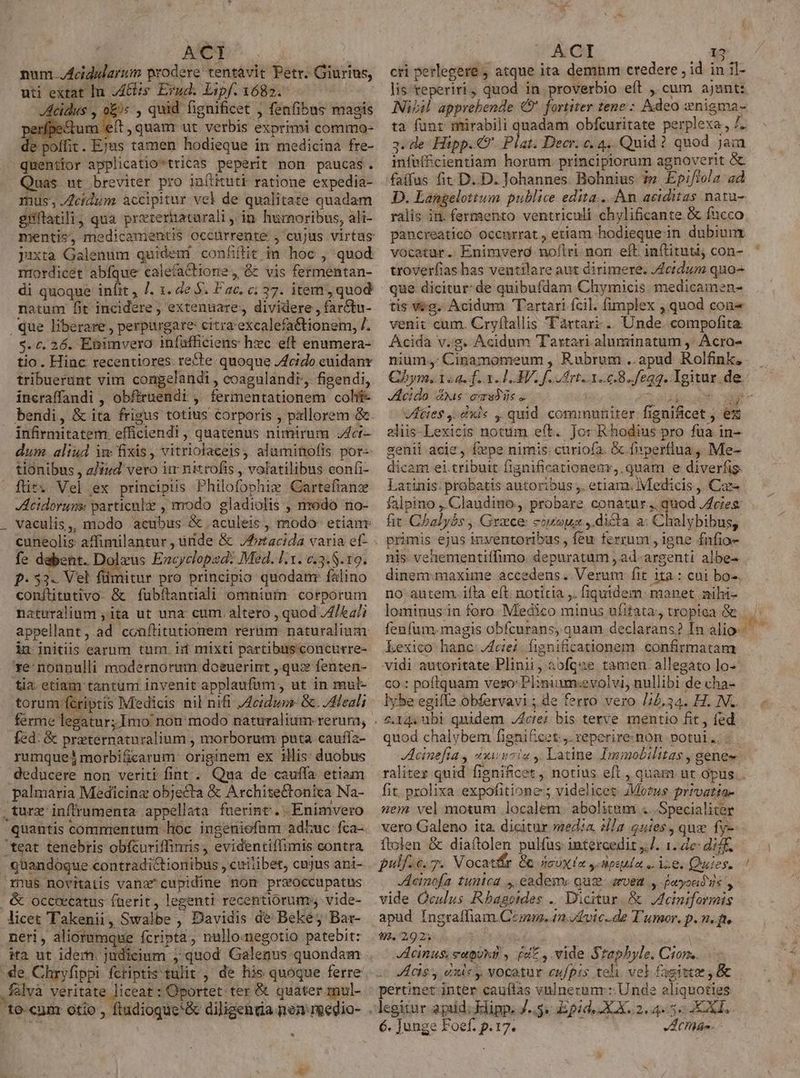 | Me num. .Acidularum prodere tentavit Petr. Giurius, uti extat In Ais. Erud. Lipf. 1682. Acidus , o£) , quid fignificet , fenfibus magis erípe&amp;um eft, quam ut. verbis exprimi commo- de poffit . Ejus tamen hodieque in medicina fre- quentior applicatio*tricas peperit non paucas. Quas ut breviter pro inítituti ratione expedia- mus, idum accipitur vel de qualitate quadam giflatili; qua prererhaturali , in humoribus, ali- jaxta Galenum quidem confílit in hoc , quod nrordicét abfque calefa tione, &amp; vis fermentan- di quoque infit , 7. 1. de . Fac. c: 37. item, quod natum fit incidere; extenuare, dividere , far&amp;tu- que liberare , perpargare: citra'excalefactionem, /. 5. c. 26. Ebimvero infuüfficiens hec eff enumera- tio. Hinc recentiores: re£te quoque Jcido euidanr tribuerunt vim congelandi , coagulandr, figendi, incraffandi , obfiruendi , fermentationem coh bendi, &amp; ita frigus totius corporis , pallorem &amp; infirmitatem efficiendi , quatenus nimirum 7Zcr- tionibus , z/iud' vero im nitrofis , volatilibus confi- für. Vel ex principiis Philofophiws Cartefianz Acidoruns particule , modo. gladiolis , modo no- fe dabent. Dolzus Encycloped: Med. l1. c.3.8.19. f- 53. Vel füimitur pro principio quodanr falino conftitutivo- &amp; fubflantiali omnium corporum naturalium ,ita ut una: cum altero , quod 4/64; in initiis earum tum. iif mixti partibus concurre- ve: nonnulli modernorum: doeuerint , quz fenten- tia. etiam tantum invenit applaufum, ut in mul- torum fcriptis Medicis nil nifi ,Acidus &amp;. /dHeali ferme legatur; Imo non modo naturalium rerum, fed: &amp; prternaturalium , morborum puta caufííz- rumque morbificarum: originem ex illis: duobus deducere non veriti fint . Qua de cauffa etiam palmaria Medicinz objecta &amp; Architectonica Na- .turx inffrumenta appellata fuerint... Enimvero quantis commentum hoc ingeniofam adhuc fca- teat tenebris obfcuriffinris , evidentiffimis contra quandoque contradictionibus , cuitibet, cujus ani- rnus novitatis vana cupidine nom prsoccupatus | &amp; occoecatus faerit, legenti recentiorum» vide- licet Takenii, Swalbe , Davidis de Beke; Bar- neri, aliorumque fcripta, nullomegotio patebit: ita ut idem. judicium , quod Galenus quondam falva veritate liceat : Oportet ter &amp; quater mul-  I ACCHE 13 cri perlegere ; atque ita demnm credere , id in il- lis reperiri, quod in proverbio eít , cum ajant: Nil apprebende € fortiter tene: Adeo nigma- ta funr mirabili quadam obfcuritate perplexa, /. 3. de Hipp.49' Plat. Decr. c. 4, Quid? quod jàm infuffcientiam horum. principiorum agnoverit faifus fit D..D. Johannes. Bohnius: ?» Epi/iola ad D. Langelottum publice edita... An aciditas naru- ralis in. fermento ventriculi chylificante &amp; fucco pancreatico occurrat, etiam hodieque in dubiunx vocatur .. Enimverd noflri. non eft. inftituti con- troverfias has ventilare aut dirimere. /4ctdum quo^ tis Veg. Acidum Tartari fcil. fimplex , quod cone venit cum. Cryftallis Tartari .. Unde. compofita. Acida v.s. Acidum Tartari aluminatum ,' Acro- nium: Cinamomeum , Rubrum ..apud Rolfink, Acido dus omradic « id 2 VAties .dxi« ,. quid communiter fignificet ez genii acie , fepe nimis: curio(a. &amp; fiperflua ,, Me- dicam ei.tribuit fignificationems, quam e diverfis. i.» ^ 34 E b uri  Latinis: probatis autoribus ,. etiam. Medicis , Caz- fit. Chalybs ,, Grece: cogoua ,.dicta a: Chalybibus, primis ejus inventoribus , feu ferrum , igne fnfio- nis. vehementiffimo. depuratum , ad-argenti albe- dinemrmaxime accedens. Verum fit ita : cui bo-. no autem. ifta eft. notitia ,. fiqutdem: manet mili- lominus in foro. Medico minus ufitata, tropica &amp; kexico hanc: cie. fignificationem confirmatam vidi autoritate Plinii, 3ofque tamen. allegato lo- co : poftquam veso: Plinium:evolvi, nullibi de cha- lybe egiffe obfervavi ; de ferro vero /4.34. H. NL. Actei: bis terve mentio fit, fed quod chalybem fignificet.,. reperire-non potui .; Jcinefia , zxiinciu y, Latine Immobilitas , genee Ag fit. prolixa expofitione; videlicet. JMo?us prrvatia- nem vel motum localem. abolitum ...Specialiter vero Galeno ita. dicitur media |a nies, qux fy- ftolen &amp; diaftolen pulfus intercedit ,. 1. de: di. pull io. Vocatír &amp; 4cux ia y Hesula ,. ise. Quies. Acinofa tunica ,, eadem. quc. arvea y foryondis y vide Oculus Rbagendes .. Dicitur. &amp; JIeiniformis apud Ingraffiam Czmm. (n y fvic..de T'umor. p. n. p. 92. 29 2;- Acinus: eapukg , (uz , vide Staphyle. Ciom. cis y exle y, vocatur eufpis teli vel fagitta , &amp; pertinet inter caufas vnlneczunr Unde aliquoties legitur apiid; Elinp, J... Epid. XAX..2. 4.55 XXI.