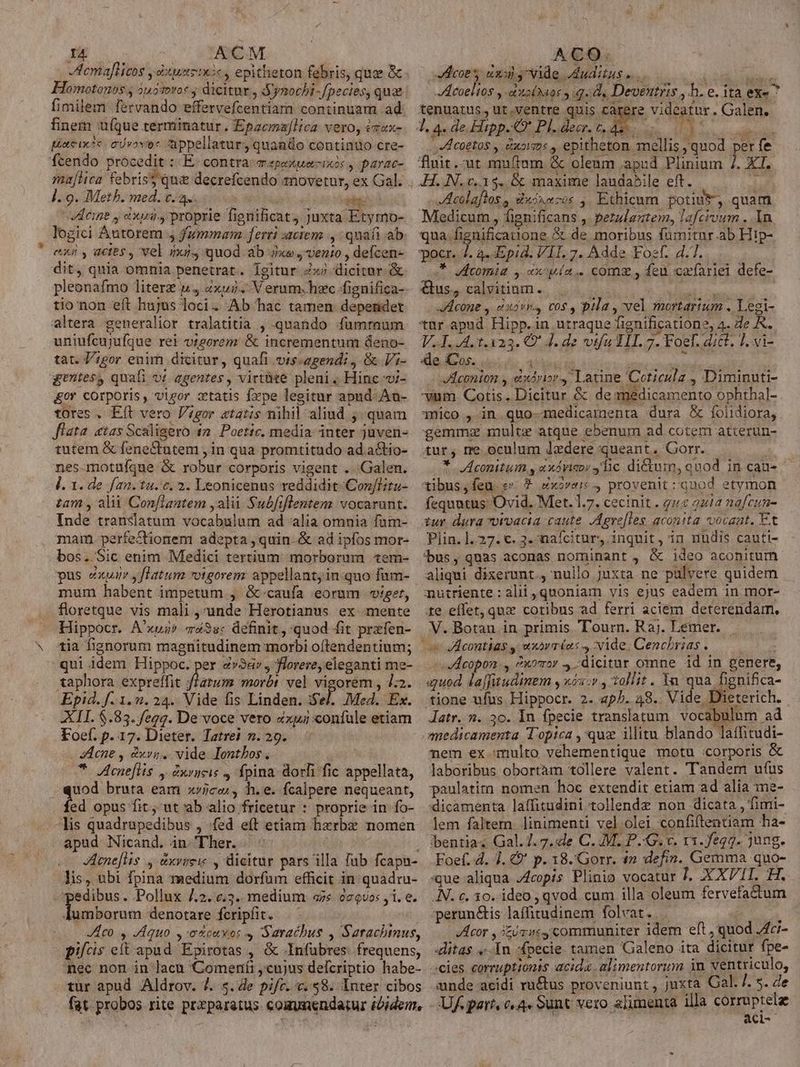 tcmaflicos y dus t:«, epitheron febris, quae &amp; Homotonos j 4u5troc j dicitur , Synochi-fpecies, quae fimilem fervando effervefcentiam continuam ad finem ufque terminatur. Epzema[lica vero, ézax- péneixosc. o vovo« appellatur, quanüo contintio cre- fcendo procedit :- E. contra m «peu ios , parac- malia febris qu decrefcendo tnovetur, ex Gal. ]. 9. Meth. med. t.a. va 65 iile Veine y ixii., proprie fignificat) Juxta Etymo- logici Autorem , fummam ferri :icien ., quafi ab es y actes , vel iu, quod ab xe; vento , defcen- dit, quia omnia penetrat. Igitur Zxj dicitur. &amp; pleonafmo litere u4 xui. V erum-hzc fignifica- tionon eít hujus loci. Ab hac tamen dependet altera generalior tralatitia , quando :fumraum uniufcujufque ret vigorem &amp; incrementum deno- tat. ;gor enim dicitur, quafi vis-agendi , &amp; Vi- gentesy quafi v! agentes , virt&amp;te pleni. Hinc i- &amp;or corporis, vigor xtatis fxpe legitur apud .An- tores . Eft vero gor atatis nihil aliud quam flata «tas Scaligero 42. Poetic. media inter juven- tutem &amp; feneCtutem , in qua promtitudo ad a&amp;io- nes-motuíque &amp; robur corporis vigent .. Galen. l. 1. de f/a2. tu. c. 2. Leonicenus reddidit Con/Litu- tam , ali Conflantem ,alii Subfiflentem vocarunt. Inde translatum vocabulum ad alia omnia fam- mam. perfeCtionem adepta , quin &amp; ad ipfos mor- bos. Sic enim Medici tertium: morborum tem- pus exum yflatum »otgorem: appellant, inquo fum- mum habent impetum , &amp;-caufa eorum viget, floretque vis mali ,unde Herotianus ex mente Hippocr. A'xus» m43s« definit, quod fit przfen- tia fignorum magnitudinem morbi oftendentium; qui idem Hippoc. per «v3&amp;v , florere, eleganti me- iM morbt vel vigorem , 4:2. Epid. f. 1.92. 24. Vide fis Linden. i$el. Med. Ex. XII. $.83. /egg. De voce vero «xui confule etiam Foef. p. 17. Dieter. Tatrei n. 29. i - Aene , dxvg. vide Iontbos, Bis Acneflis 5 eAV/HLE 5 fpina dori fic appellata, uod bruta eam xvjcc , h.e. fcalpere nequeant, fed opus fit; ut'ab alio fricetur : proprie in fo- apud Nicand. in. Ther. | JAcne[lis ., &amp;xvyieie , dieitur pars illa fub fcapu- lis, ubi fpina medium dorfum efficit in quadru- Iumborum denotare fcripfit. : JlHlco y dequo ,-o&amp;cuxot S Saracbus , Sarachinus, pilcis eft apud Epirotas , &amp; .Infubres: frequens, nec non in lacu 'Comertfi cujus defcriptio habe- tur apud Aldrov. 7. s. de pifr. c..$8. Inter cibos fat. probos rite przparatus coaunendatur ibidem, coe dnos ide Judituse Acoeltos y azto(naos q.d, Deventris, h. e. ita exe tenuatus, ut.ventre quis carere. videatur . Galen. T, a. de. Hipp. Pl. decr. e x DA Poesia : ber fe P XL -Acoetos y &amp;x5ims , epitheton. mellis quod fluit.-ut muftam &amp; oleum apud Plinium Acolaflos, duixe-os , Ethicmm potiuv, quam Miedicum , fignificans , perulantem, lafcioum . 1n qua. fignificatione &amp; de moribus fumitnr.ab Hip- pocr. J. 4^ «Epid. VIL 7. Adde Foe. 4.7. T bvomia y xx wía.. com, feu cafariei defe- &amp;us, calvitiam. Aib oie Aeone , àxvi, cos , pila , vel mortarium . Legi- *ür apud Hipp. in. utraque fignificatione, 4. 2e A. V.4..4. 1.1323. Q^ 4. de vtfu TII. 7. Foef. dict. 1, vi- xde Cos. PHI en -JAeconion y eixdvior, Latine Coticulz , Diminuti- vum Cotis. Dicitur &amp; de medicamento ophthal- 3mico , in quo-medicamenta dura &amp; foiidiora, gemmz multe atque ebenum ad cotem atterun- tur, me oculum dedere queant. Gorr. * Aconitum, «xávicor sic dictum, quod in cau- tibus,feu s * Zxove 4 provenit: quod etymon fequatus: Ovid. Met. 1.7. cecinit . gu 221a nafcun- iur dura ivacta caute. Agrefleg. acontta vocant, Et Plin. ]. 27. c. 3. nafcitur, inquit, in nudis cauti- bus, quas aconas nominant , &amp; ideo aconitum aliqui dixerunt. nullo juxta ne pulvere quidem mutriente : alii quoniam vis ejus eadem in mor- te effet, quz cotibus ad ferri aciem deterendam., V. Botan in primis Tourn. Raj. Lemer. -dcopon., ?xoror 4.-dicitar omne id in genere, ayuod. dajfitudimem y xós.v , tollit. Yn qua fignifica- Jdatr. 2. 3o. In fpecie translatum vocabulum ad anedicamenta Topica , quz illitu blando laffitudi- nem ex multo véhementique motu :corporis &amp; laboribus obortàm tollere valent. Tandem ufus paulatirn nomen hoc extendit etiam ad alia me- dicamenta laffitudini tollendz non dicata , fimi- lem faltem linimenti vel olei confiftentiam ha- bbentia; Gal.7. 7.:de C. M. P.-G. v. r1.fegz. jung. Foef. d. J. € p. 18.'Gorr. 4n defin. Gemma quo- que aliqua J4copis Plinio vocatur 7. XXVII. H. .N. c. 30. ideo , qvod cum illa oleum fervefadtum perun&amp;is laffitudinem folvat. 1 Acor , 3z/viy communiter idem eft, quod Aci- «litas «In -fpecie. tamen Galeno ita dicitur fpe- aide acidi ru&amp;tus proveniunt , juxta Cal. 7. 5. de Uf part, c«4« Sunt vero alimenta illa corruptelz aci--