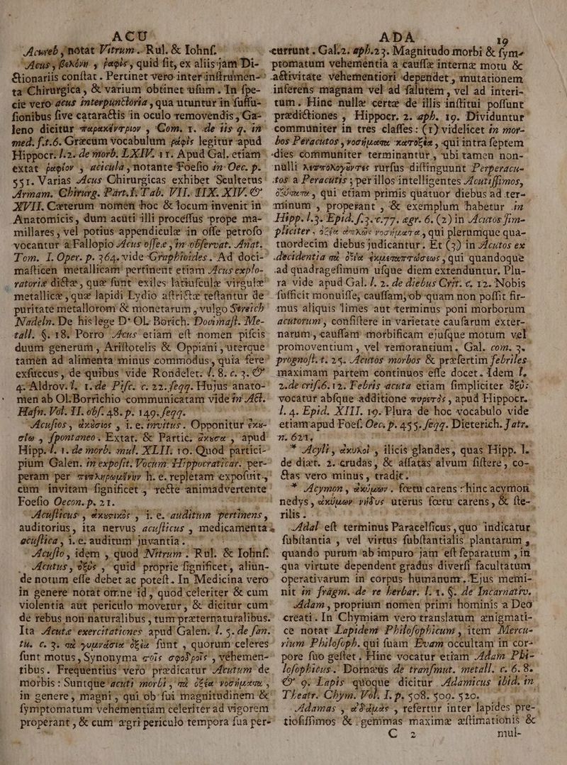 Acwreb jnotat Vitrum .;Rul.&amp; Iohn£ ^ ^^ JAeus y FeXóUu. , fatois, quid fit, ex aliisjam Di-. &amp;ionariis conftat . Pertinet veto iriterinftrumen-^ ta Chirurgica , &amp; varium obtinet ufum; In fpe- cie vero deus mterpunclória , qua utuntur in fuffu- fionibus five catara&amp;tis in oculo removendis Ga: leno dicitur 7«pexérrpior , Com. t. :de iis q. i med. f.t.6. Gricám vocabulum pois legitur apud Hippocr: I2. de viorb; LXIV. 11. Apud Gal. etiam extat paglor , aticula , notante Foefio 4n-Oec. p. $51. Varias /4eus Chirurgicas exhibet Scultetus Zrmam. Ghiruvg. Part. Ti Tab. VIT. IX. XIV. €? XVII. Ceterum nometi hoc &amp; locum invenit in E millares , vél potius appendicule in offe petrofo Tom. lI. Oper. p. 364. vide -Graphioides . Ad. doci- mafticen metallicam' pertinent etiam JZeus explo- vatori£ di&amp;e , quee fünt exiles latiufcülze vireule metallic ; quz lapidi Lydio affri&amp;x teftantur de puritaté metallorom &amp; monetarum , vulgo Séreich Nadeln. De. hislese D* OL Borich- Dooma[t. Me- duum generum , Ariftotelis &amp; Oppiani , uterque tamen ad alimenta sinus commodüs, quia fere exfüuccus , de quibus vide Rordelet: 4. 8. c. 3. Ó* q-Aldrov.T, r.de: Pifc. c. 22.049. Hujus anato- nien ab OlBorrichio communicatam vide 7?» JA. Hafn.Vol.TI. 00/:48.p. 149.fegg. ^ ^ ^ VAcufios , dxdelos , 1. e. tivitus. Opponitur exs-- ele , fpontaneo * Extat. &amp; Partic. Zxsea : apud Hipp. 4. 1. de inorb. mul. XLIT. 10. Quod partici- pium Galen. iz expofit. Vocum Hippocratitar. per- peram per eeaXurpoutyi h. e. repetam expofirit cüm invitam fignificet ,' re&amp;e animadvertente Foefio Oecon.p. 21. —— / 9 WMeuflicus , dxsenáós , 1. e.-auditum pertinens , auditorius, ita nervus acu/Hicus , medicamenta etüfliea, i.e audimm jnvantia. 7 «^ ^ 70 cuflo , idem , quod INftrum . Rul. &amp; Iohlnf. .- JKtutus , 9£0€ , quid proprie fignificet, aliun-- de notum efle debet ac poteft. In Medicina vero in genere notat ótrne id , quod celeriter &amp; cum violentia aut periclo moverur, &amp; dicitur cum: de rebus non naturalibus , tum przternaturalibus. Ita Jeuta exercitationes apud. Galen. 7. $. de fan. tH. C. 3. qu yuuvdeix Otcu fünt , quorum celeres funt motus, Synonyma «^is egoy' pois , véhemen-- tibus. Frequentiüs vero predicatur VAtutum de morbis : Suntque acuti morbi , v. ose Yoodpotas. , : - evt mM densi batiho $us  in genere, magni , qui ob fui magnitudinem &amp;' fymptomatum vehémentiám celeriter ad vigorem properant , &amp; cum 2gri periculo tempora fua per- 2, DA 1g currunt , Galz2; 2p/.2 3. Magnitudo morbi &amp; fym^ promatum vehementia a cauffz internz motu &amp; a&amp;tivitate veherentiori dependet , mutationem inferehs magnam vel ad falutem , vel ad interi- uum. Hinc nulla ceree de'illis inflitui poffunt predictiones , Hippocr. 2. ap^. 19. Dividuntur communiter in tres claffes : (1) videlicet 1 mor- Lo$ Pér'acutos y vocijuerme xaoc6s , qui intra feptem dies communiter terminantur , abi tamen non- nulli xezwoxoyerré: rurfus -diftinguunt Perperaca- tos a Peracütis y perillos intelligentes Zfcutiffimos, o*/qwT» , Qui etiam primis quatuor diebus ad ter- minum , properant , &amp; exemplum habetur .5 Hipp. 1.3. Epid. f.3.0.77. agr. 6. (2) in JAcutos fim- pHciter , aZ» dm X0« vostro, qui plerumque qua- tuordecim diebusjudicantur. Et (3) in Jfcutos ex decidentia qu. otia dxuemwrT oso: , qui quandoque ad quadragefimum ufque diem extenduntur. Plu- ra vide apud Gal. 7. 2. de diebus Cvit. c, 12. Nobis fufficit monuiffe; cauffamj'ob quam non poffit fir- mus aliquis limes aut terminus poni morborum acütorum , confiftere in varietate caufarum exter-. narum , cauffani morbificam ejufque motum vel. proimoventium , vel remorantium . Gal. com. 3. progno[t. 1. 24. ,Aeutós morbos &amp; prxlertim febriles maximam partem continuos effe docet. Idem 7. 2.de crif.6. va. Febris acuta etiam fimpliciter 20: vocatur abfque additione «vperás , apud Hippocr. l. 4. Epid. XIII. 19. Flura de hoc vocabulo vide etianrapud Foef. Oea p. 455. /eg2. Dieterich. J atr. 7. 623, 5m — ral * VIcyli , dxvxol, ilicis glandes, quas Hipp. 1. de dizt. 2. crudas, &amp; affat&amp;s alvum fiftere, co-. Cae verdi Mt SEQ IH CRIT RU RUE * Vcymon , du . foetu carens hinc acymon. nedys , 4xJuev vidus uterus foeur carens, &amp; fte-- rilis. | ! ig dal eft terminus Paracelficus, quo indicatur fübítantia , vel virtus fubílantialis plantarum ,. quando purüm ab impuro jam eft feparatum , in qua virtute dependent gradus diverfi facultatum operativarum in corpus humanumr, Ejus memi- nit in frágm.-de re herbar. 1:3. $- de Incarnatio, »ádam , proprium nomen primi hominis a Deo. creati. In Chymiam vero translatum znigmati- ce notat Lepidem Philofophicum , item. Mercu-. rium Philofoph. qui fnàm Evam occultam in cor- pore fuo geflet . Hine vocatur etiam /4dam Phi- lofophicus . Dorneüs de tranfmut. metall. c. 6. 8. € 9. Lapis quoque dicitur A4damicus. ibid. im TLeatr. Cbym. Vol. T.p. $08. 900-520... damas y d$ duos , refertur inter lapides pre- | tiofiffimos &amp; gemmas maxime — &amp; €