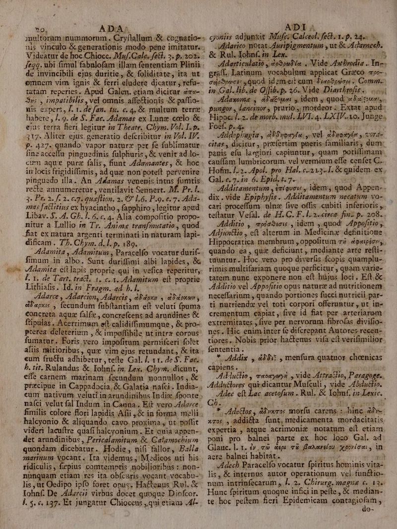 dU SO. fe4. ubi fimul fabalofam 'illam fententiam Plinii de invincibili ejus: duritie, &amp; foliditate, ita ut tatam reperies. Apud. Galen. etiam dicitur zm«- Suc , impatibilis , vel omnis. affe&amp;tionis -S&amp; paffio- . nis expers, J. 1. de fat. tu. c. 4, &amp; multum terre habere , /. 9. de S. Fac. -Adamas ex Lune coelo &amp; ejus terra fieri legitur $z Theatr. Chym. Vol. Ip. 317. Aliter ejus. generatio defcribitur im Vol. IF. p. 427. quando vapor naturx per fe fublimatur fine acceffu. pinguedinis fülphuris , &amp; venit ad lo- cum aque purz falis, fiunt /4dzmantes , &amp; hoc : im locis frigidiffimis , ad quz non poteft pervenire pinguedo illa. An J4Zamas venenis intus fumtis re&amp;te annumeretur , ventilavit Sennert. M. Pr. I. 3. Pr. 2. f. 2. c7. quaflton, 2. €? 1.6. P.9. 6.7. Ada- mas factitius ex hyacintho , fapphiro , legitur apud Libav. $. 4. GJ. 1. 6. c. 4. Alia M ésspclitlo propo- nitur a Lullio ;» Tr. /4nime tranfmutatio , quod difcam . T. CEyma. d.l. p. 489... [es AAdamita , Adamitum , Paracelfo vocatur durif- fimum in albo. Sunt duriffimi albi lapides, &amp; VIdamita. eltlapis proprie qui in. vefica reperitur, F. 1. de T'art. tratl, 1. c, 3. Adamitum et proprie Lithiafis. Id. /n Fragm. ad h.l. - ,'Adarce , -Adarciony Adarcis , dddgwn , dYdpuen dJapus , fecundum fübftantiam eft veluti (puma concreta. aquz falfze., concrefcens ad arundines &amp; füipulas, Acerrimum e(t.calidiffimumque , &amp; pro- pterea. deleterium , &amp; impoffibile ut intrz corpus fumatur. Foris vero impofitum permifceri folet aliis mitioribus, qux vim ejus retundant,, &amp; ita eum fru&amp;tu adhibetur, tefte Gal. /. 11. de $. Fac. b. tit. Rulandus &amp; Iohnf. /n. Lex, Chym. dicunt, eífe carnem marinam fecundüm monnullos , &amp; przcipue in Cappadocia, &amp; Galatia nafci . India- . eunt nativum veluti in arundinibus Indie fponte ; naíci velut fal Indum in Cauna.. Ett vero /4darce fimilis colore Bori lapidis Afii ,&amp; in forma melli halcyonio &amp; aliquando. cavo proxima , ut poffit videri lacuftre quafi halcyonium.. Et ania appen- det arundinibus , Pericalamitum. &amp;. Calamochium quondam dicebatur. Hodie, nifi fallor, Ba//a marinum Xocant . Ita videmus , Medicos uti his ridiculis, frpius comtemptis nobilioribus : non- nunquam etiam res ita obícaris vocant. vocabu- lis jut Oedipo ipfo foret opus. Hactenus Rul. &amp; lohnf De J4darcii virbus docet quoque Diofcor. j. 5. €. 137. Et Jungatur. Chioccus ,qui etiam AP- - VAdarico motat /duripigmentum , ut &amp; JAdamech. &amp;.Rul.dolnt,m Lee. 5005090. 005 Adarticulatió y Zp3pud lo ., Nide /atlivodia .. Yn—. graft. Latinum. vocabulem: applicat Greco. 7c-. in Gal. lib.de Qffib-p. 26. Vide Diavihrofis .. 059i JAÉdaxoma , dd dtoueni 4, idem y. quod «Ja ws. pungor , lancinor , pravio ;; motdeor .. Extat: apud: Hipoc /..2. de morb. mul. LVI.4. LXIV.. vo. Junge. JAddeplagta , d9Wuowyta. j- vel. aSuosyto , vora- citas , dicirur , przefertim pneris- familiaris , dum: panis efu largiori capiuntur, quam potiffimamr cauffam lumbricorum. vel vermium effe cenfet C... Hofm. /.:2. Apol. pro. Hal..c-213-.1. &amp; quidem. ex, Gal.«. 7.1» 6. Epid.t.7.—. 4 Additamentum , émiqveie , idemv, quod. Appen- . dix.vide Epiphyfis . .Additamentum necatum vo- cari proceffum. ulnz five offis cubiti inferioris ,, teftatur Vefal. de H. C. F. l..2..cteea: fin- p... 208. Additio , pdaSsris , idem ,.quod' JAppofitio . Adjuntlio , eft alterum in. Medicinz- definitione Hippocratica membrum ,oppofitum zi àe«tpézes,, quando ea, qu&amp; deficiunt , mediante arte refti- tuuntur. Hoc vero pro diverfis fcopis quamplu-. rimis multifariam quoque perficitur , quam varie- tatem. nunc exponere non eft hüjus loci. Eft.&amp; Additio vel Appofitio opus naturz ad nütritionem neceffarium , quando portiones fucci nutricii par- ti nutriendzx vel toti corpori offeruntur , ut in- crementum, capiat , five id fiat per arteriarum extremitates , five per nervorum fibrofas divifio- nes. Hic enim inter fe difcrepant Autores recen- tiores. Nobis prior hactenus viía eft verifimilior fententia. * JAddix , 49915 , menfura quatuor capiens . jin. poH Addutlio , maowywyn , vide JAttratlto, Paragoge.. Addutlores qui. dicantur Mufculi , vide /45dutito. Adec eft Lac acetofum . Rul. &amp; Iohnf. i2 Lexic. C.  M be ib alis giusem db .*. Adetlos , àdweros morfu carens. : hinc. av- xros , addita funt, medicamenta mordacitatis expertia , atque acrimonie motatum eít etiam poni pro balnei parte ex hoc loco Gal. ad Glauc.l. 1. £y, «9 «spi m8. ehrelou. x povíco , in aere balnei habitat. qup d din Adecb Paracelfo vocatur fpiritus hominis vita- lis, &amp; internus autor operationum vel.funétio- num intrinfecarum , ]. 2. Chirarg. magna c. 13« Hunc fpiritum. quoque in£ci in peíte , &amp; median- te hoc peítem fieri Epidemicam contagiofam , do- choenicas