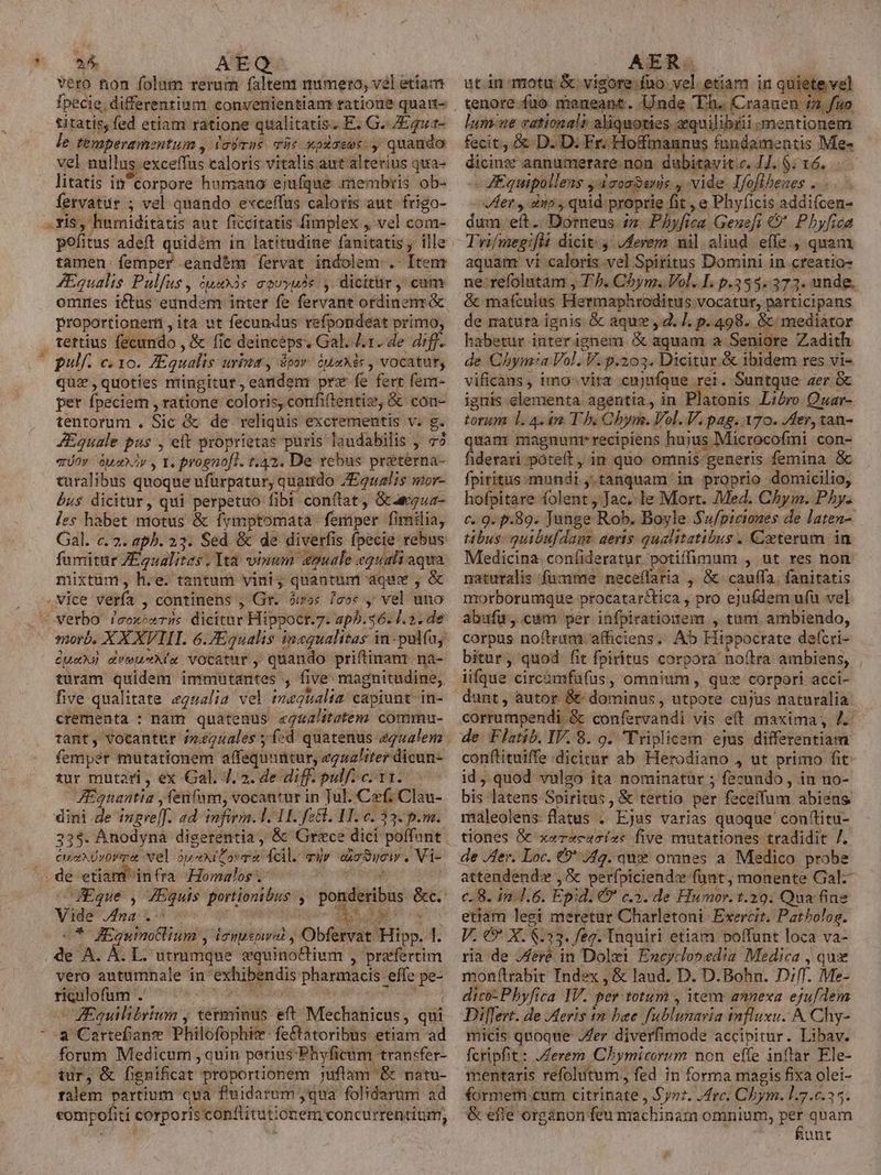 vero fion folum rerum faltent mimerto, vel etiam fpecie; differentium converiientians ratione quatt- titatis, fed etiam ratione qualitatis; E. G. ZEqua- le temperamentum , lojras víi« xpXasos. quando vel nullus exceffus calorís vitalis aut alterius qua- litatis in corpore humano ejufque rembris ob- fervatur ; vel quando exceffüs caloris aut. frigo- . xis, humiditatis aut ficcitatis fimplex , vel com- pefitus adeft quidém in latitudine fanitatis , ille tamen. femper eandem fervat indolem. Itenr ZEqualis Pulfus, iuux3s aouyuss , dicitar, cum Proportionerti , ita ut fecundus refpondeat «e quz,quoties müngitur,eandenr prx fe fert fem- per fpeciem , ratione: coloris, confitentis, &amp; con- tentorum . Sic &amp; de reliquis excrementis v. g. JEquale pus , elt proprietas puris laudabilis , vo eov ausa y Ye prognoft. t.42. De rebus préterna- turalibus quoque ufürpatur, quamdo ZEgualis mor- bus dicitur, qui perpetuo fibi conflat, Gcaegua- les habet motus &amp; fymptomata femper fimilia, Gal. c. 2. aphb. 23. Sed &amp; de diverfis fpecie rebus fumitur ZEgualites, Ita vinum eguale equali aqua mixtum, h.e. tantum vini, quantum aqux , &amp; vice verfa , continens , Gr. ówos /eo« y vel uno morb. XX XVIII. 6.7Equalis inequalitas in-pulfuj due areuekía Vocatur, quando priftinant. na- turam quidem immnutantes , five magnitudine, five qualitate egealia vel tvaqualta: capiunt- in- crementa : nam quatenus «g&amp;alitatem commu- tant, vocantur iéguales ; í«d quatenus egualem fempér mutationem affequuntur, zgza!iter dicun- tur mutari , ex Gal. 4.2. de diff. pulf. c. 11. JEquantia , fenfum, vocantur in Tul. Cf. Clau- dini de imgre[J. ad infirm. 1. 1I. fe&amp;l. HH. c. 33. p.m. 335. Anodyna digerentia, &amp; Grece dici polfant eusxdvora Nel ópexiZovra fcil. air axo Soi , Vi- Eque , ZEquis portionibus , ponderibus &amp;c. Vide na .- La. D DNUS * JHEgumotlium , leuuspwral , Obfervat Hipp. 1. , de A. Á. L. utrumque equinoctium , prefertim vero autumnale in exhibendis pharmacis effe pe- riculofum .' Vitis lisi aita ua Equilibrium , tetminus eft Mechanicus, qui T forum Medicum , quin petiusPhyficum transfer- tur, &amp; fignificat proportionem juftam &amp; natu- ralem partium qua fuidarum ,qua folidarim ad compofiti corporis conftitutionem concurrentium, ut in-motu &amp; vigore:.fuo vel. etiam in quiete vel tenore.füo meueant. Unde Th. ou c ONE lum-ue eational? aliquoties zquilibtii mentionem fecit, &amp; D. D. Fr. Hoffmannus fnndamentis Me- dicinx annumerare non. dubitavit c. IJ. $; 16. -« ZEquipollens y deonSsnis , vide Ifoflbenes .. Aer y dno, quid proprie fit , e Phyficis addifcen- dum eft. Dorneus iz. Phyfica Gexeft &amp;' Pbyfica Tri/megifli dicit: y ,derem nil aliud. effe., quam aquam vi caloris vel Spiritus Domini in creatio- ne-refolntam , T7. Chym. Vol. L p.335. 373. unde, &amp; maífculas Hermaphroditus vocatur, participans de natura ignis &amp; aque, d. /. p. 498. &amp;/ mediator habetur interigneim &amp; aquam a Seniore Zadith de Chym:a Vol. V. p.203. Dicitur.&amp; ibidem res vi- vificans , imo- vita cujuíque rei. Suntque zer G ignis-elenenta agentia, in Platonis Libro Quar- toram 1l. 4. in T ho Qbym. Vol. V. pag. 70. Jer, tan- quam magnunr recipiens hujus Microcofmi con- fiderari poteft, in quo omnis generis femina &amp; fpiritus. mundi tanquam in proprio domicilio, hofpitare folent ,Jac. le Mort. Med. Chym. Phy. c. 9. p.89. Junge Rob. Boyle Su/pictones de laten- tibus: quibufdam. aeris qualitatibus . Coterum in Medicina. confideratur potiffimum , ut res non naturalis fumme neceffaria , &amp; cauffa. fanitatis morborumque procatar&amp;tica , pro ejufdem ufü vel abufu,.cum per ihfpiratiotem , tum. ambiendo, corpus noftrum afficiens.. Ab Hippocrate defcri- bitur, quod fit fpiritus corpora noftra ambiens, iifque circamfafus, omnium , quz corpori acci- dunt, autor &amp; dominus, utpore cujus naturalia corrumpendi, &amp; confervandi vis e(t maxima, 4: de Flatib. IV. 8. o. Triplicem ejus differentiam conftituiffe dicitur ab Herodiano j ut primo fit id, quod vulgo ita nominatur ; fecundo, in no- bis latens Spiritus, &amp; tertio per feceffum abiens maleolens flatus . Ejus varias quoque con'titu- tiones &amp; xe«erecssísc five mutationes tradidit /. de /fer. Loc. €? /fg. que omnes a. Medico. probe attendend» , &amp; perípiciend: fant, monente Gal- c. 8. in 4.6. Epid. € c». de Humor. 1.29. Qua fine etiam legi meretur Charletoni Exercit. Patbolog. V. €9* X. $.33. feg. Inquiri etiam poffunt loca va- ria de JAeré in Dolxi Encyclopedia Medica , qux mon(ítrabit Index , &amp; laud. D. D.Bohn. D;[T. Me- dico: Phyfica IV. per totum , item annexa. eju[lem Differt. de Aeris in bae fublumaria influxu. A Chy- micis quoque Jer diverfimode accipitur. Libav. fcripfit: Jerem Chymicorum non effe inftar Ele- mentaris refolutum, fed in forma magis fixa olei- formetri.cum citrinate , Synz. .drc. Chbym. 1.7.6.35. &amp; efie organon feu machinam omnium, m quam unt