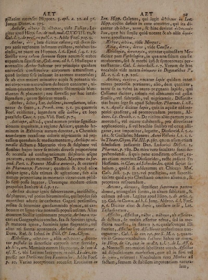 | uo T LL ? gillatim: recenfet: Hippocr. 3- ap^. 4. 21. ad 3r. Junge: Dieter. 7. 375. JAethbale, diSaxa Gc usos, vide Fuligo ^Le- gitur apud Hipp. /.r. de mob.mul..C X X IIT. vo, &amp; al.J. 3..de prof. ex pulf. c. 7.. Adde Foef. pas. 9. ether, d» , late dicitur celum ,. vel dium fu- pra aeris regionem infimam:exi(tens , nubibus in- clufis . ut patet: ex Hippocr. /. 6 Epid. f.4. t. 19. Stri&amp;te vero celum ferenum füpra aerem &amp; nubes expan(um fignificat ,.Gal..com:z ad 5. !. Hodieque a nonnullis Jeter: habetur pro principio quodam univeríali: con(titativo: corporum. naturalium , quod intime? fefe infinuat in atomos materiales ; &amp; ab eius majori minorive copia &amp; potentia vi- dientes &amp; placentes ; nec fortaffis per hoc. intel- ligendam , quam Spiritus mundi . : Ilethes , dies ,- Lat. Anfolens , tnconfuetum; ufar- patur de. fputo ,. 1. Prorrb. com. 3. t.. 30: quamvis Foef. exi(limet, legendum effe iu/3:« , ex. loco parallelo-Cozc. t..350..Vid. Foef. 9:7. — Aetbiops, ai9(o:l., quod nomen prxter fignifica- minem in /Ethiopia natum.denotat , a Chemicis translatum occafione: coloris nigricantis ad pro- ceffum quendam &amp; medicamentum , Jethbiops mi- neralis: dictum.e Mercurio vivo &amp; fulphure vel flotibus hujus: inter fe mixtis diverfa proportione &amp;. accenfis ad conflagrationem: fülphuris ufque paratum , cujus meminit Theod. Mayerne 12 for- mul. Part. 1. Praxeos Medica annexis , &amp; occurrit 12: Pharmacop. Patezna:; quamvis &amp;.apud alioe tamén: proportione in-mortario vitreo cum piítil- lo fieri. poffe legatur... Utrumque modum: etiam propofuit Iunken- d. /; p.-x 1.- b . Hetbna dicitur ignis fubterraneus , invifibilis , fu!phuteus, vel potius bituminofüs, qui lapides fub montibus adurit in^carbones Gagati' perfimiles, refina. &amp; bitumine quodammodo plenos , ut cat- bonum ex ligno vice nonnulli-populi utá tur. Alias montem Sicilix ignivomum proprie /fetbmam vo- cari ex Geographicis conftat. [ta.&amp; Spiritus ignei, &amp; meteora ignea, hominis igne flagrantis ,.vel alius rei forma: apparentia. Jdet/pici. dicuntur, Dorn. Rul. &amp; Iohn£ :»: Dict. C. Lex.-Chym; - 4Etbolices ,: i90 iie. ,; aliis: aj Sexe ,. dicun« tur puflule in fuüperficie corporis orte fervidz, Ab Zi?e, ro. Meminit earum Hippocrat, de juairid. 9f. X. 4. ubi Latinus Interpres (7 editi. Li«den. ex- preffit per Dotbienes five Furunculos ... Adde Foef. P. 10. Varias acceptiones receníet Exotianus 4s AET : id Iv. Hipp. Galenus, qui legit Zi$Zuses im Lexi Hipp.cyclos definit in cute coeuntes, qui ita di- cantur ab Zi9ov , urere. &amp; hinc detivat Zi9»xuxui- ?eax que his fimile quid notant &amp; ab. aliis Ziuz-: xevuappellantur c. « vo bre CAEtbyas, di), vide Mergus..—— VEtia , diría, &amp;iriov , vide Cauffa...— : ZEtiologia., &amp;iTiNOyls , Vocatur quibufdam Me- dicinz pars Pathologica in qua non fclum caufe morborum; fed &amp; morbi ipfi &amp; fymotomata per-- tra&amp;tantur Gal. £. introdull..c. 7. Verum, de hoc: vocabnlo vide meam .émíxpisi 12. Dogmatibus. P ,. E..-c. 35d: 1.5. 106. T Aetitas. deris ,.VOCAtUE lapis: quidam iütef- minus pretiofos pertinens, alio , dum quatitur y, intra fe ac velut in utero-prrgnans lapide, qui Collimus dicitur , colotis-vel albicantis vel galla fimilis ,-vel. fabrutili4 vel nigricantis .. Differen- tias hujus lege fis apud Schroder. Phbarmar. 1. c.8. n. t. /Aguilz dicitur lapis , quia in aquilz nidore- periri: creditur ,.ad promovendum. partum, AI- drov. /.1. Ornitb..c.. 1. De viribus aliàs partum proe movendi, vel etiam: cohibendi,. pro diverfitate: applicationis , fi.vel brachio finiftro vel.coxz alli- gatur, aut imponitur, legatür , Diofcorid. 7. 3. z.. 161. &amp; Guilielm: Meunens J/4uret Velleris. 1.2. c, 1. in-T heatr.Chynm; Vol.III..p.387. qnem-ufam.etiam fabulofum | judicavit Dan. Ludovici Differt. 1. Pharmac., p. 789..De.mira vero facultate fures de- prehendendi., fi quis- pane- conditum: offerat , cu- pmsetiam meminit Diofcorides , rette judicat. Fr: Hoffman. i2.Glav. ad S'chroder.loc. quod fapiat fa- bulam.; quid? fi adderemus ex. Chiocco M... Calc. fe£l. 3.5. 322. vel praítigias,.aut fuperíti- tiofam quid a pio Chriftiano omnino alienum , &amp;.. propterea refouendum. ^ | JVHetoma , déreuz, lignificat /upremam partem. domus ,.triangulati forma , in altum füblatam , &amp;. culmen zdium. Legitur apud Hipo..3. de artic. c.. 23. Gal. /n Com. ad b... Jung. Aldrov. d. [. Foef- p. 6. Dicitur alias-G.J'eros , vintlum:tetli ,, Lat. Lefludimatum ... ; ! VAffetlto ,. A fatis, ma3oc ,. miSnus ab afficien- do di&amp;um , de multis effertur rebus, fed in. me- dicina reca(fas, in. ftatum p. n. qualefcunque illi. fuerint , JA ffeclus ive ,AfTecliones utplurimum nun- cupantur. Gal. 7. de cw. rat..per $. M. c. 3. quam- vis in Graco vocabulum 2:z3ezi« habea:ur comm. in Hi». de: itque in medzt, 1.1.3. de L. Aff. c. 4..Nonnulli pro majori fübtilitate vocab. /4ffetlus ad diípofitionem morbofam , qux eft. in fieri vel iv. xécer , referunt: Vocabulum vero Moróus ad fa&amp;tam , firmam &amp; flabilem impotentiam. DESPMR em;