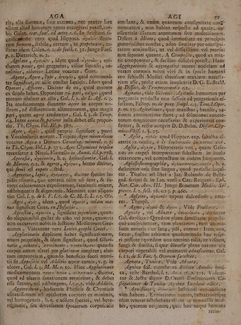 ris, alia fortunz, * bis Galen. orat. /uaf. ad. artes .c. 6. Tn. ftcictioti. fi- gnificaiode vero. apud. Eippocr. tye33r . deno- tare fimum , ftabile.,. certum , ac perpetuum, te- iam Galen. e. 2; de fratt. z. 31. Junge Faef. f.i. Dieterich. 4.2 jn : . VAgelaos , cyssauos , idem quod uyspuos:y epi- thetori fas , qui-gregarius ; vilior farenfis , ve- ualitius, cibarius; Latine vocatur . Gorr. VAgens , Agere, Tpàv , $repyar , quid communi- ter fignificet,ex aliis conftat Lexicis. Idem quod Operari , Afhicere. Dicitur de eo, quod motum motum: obtinet ex alio Gal. 7. 1. de L. Aff. c. 3. Ita niedicamenta dicuntur agere in corpus no- ftrum , ad differentiam alimentorum , qux magis pati ,.quant. egerg. creduntur .. Gal. &amp; 3. de T'emp. c.4. Inter agens. &amp;, patiens jufta debet effe propor- tio. Th. Chym. Vol. AV. p. 387. .— : Ager y dypis ,.quid proprie. fignificet , pueri vocatür /4g12.a. Derneo. Genealog. mineral. c, 3. i2 Th. Chym. Vol.I. p. $7 1. J4ger Chymicus. triplex recenfetur a Nicol. Flamello / J4nnot. d.J.p.778. JAgerafia , dyupaatu , h. e. Infenefcentia . Gal. 1. de. Mareor. c;2. Gc &amp;geros ,, dyapos., homo dicitur, qui fem 'efl expers ibid. ..—— bof - sAgeratus y lapis ,. dyipzror , dicitur fpecies la- pidis vilioris, quo 'coriarii olim ufi funt , &amp; fu- tores calceamenta expoliverunt, facultatis mixte, adítringentis &amp; digerentis. Meminit ejué aliquo- ties Gal. ]. o..de.$. F. 1.6. de C; M. S.L. c.3. €?'c. Aegis ym ycc., idem. ,.quod Zyosór y volum ma- nu$ fignificat Gorr. ex Hefycbio. 00 o- Ageuflia , dysucín y fignificat fejumium; quan- do aliquis nihil gu(tat de cibo vel potit, quamvis nón occurrerit nobis in le&amp;ione Medicorum Gra- corum . Videaritur vero Lexico-graphi Graci. Agelutinatio duplicem habet fignificationem; unam propriam , &amp; idem fignificat ,. quod G/zti- corpus unum alteri per glutizum jungitur 5 alte- ram impropriam , quando beneficio fucci nutri- tii fit 4opofitio vel J4dditio nove carnis jv. g. in ulcere , Gal. 7. 3. M..M. c. 10. Hinc JAgglutinans medicamentum spocOkgpe . x0»mixov , dicitur, quod ad ulceris fanationem requiritur, &amp; debet effe ficcansy.yel adftringens, 7.2.c.1. vide /4dditiv. Apggreeatum y -hodiernis Phyficis &amp; Chymicis ufitatiffimum eft epitheton corporis ex minimis, vel homogeneis , h. e. e:ufdem fpeciei, vel hete- rügéneis, feu diverfarnm fpecierum corpufculis conftans, &amp; ünuüm quantum: contiguitate coag- mentatum ,. non habito :refpe&amp;tu. ad. quale, aut effentiale- illarum: atomorum- five molecularam. Differt à. Mixto, quod immediate ex principiis materialibus conítat, adeo firmiter per contigui- tatem. conjun&amp;tis, ut vel difficillime. vel pror(us non feparari queant. A Compo[ito, quod ex mix- tis componitut ,. &amp; facilius diffolvi poteft .. Hanc Aggiegationis &amp; aggregativi motus notitiam ad veram corporis mixti vivi &amp; in fpecie humani ceu fubje&amp;ti Medici theoriamr. maxime: neceífa- riam effe , probe étiam inculcavit Dc G. E. Stali!. 4n Differt. de Temperamentis ea....7 7 : Agitatio , vide Vecratio . /4gitaiio. humorum per purgantia produ&amp;a non. fufficit ad purgationis ef- fectum; Fallop. tr: de: purs. fimpl. c.3. T'om.I.Oper. p.m ass uAegitatioges , quz manibus , baculis, va- forum commotione fiunt. ;' ad folutiones concre- torum magnopere neceffarias &amp; experientid con- firmat , &amp; re&amp;te notavit D. D.Bohn. Differt.Chy- mico- P hyf. 1..$. 2.3. : * Mglie y, ayxin- apud. Hippocr. exp. fübalba. ci- catrix in- oculis, 5 £v ópeSauols Umixosxor SX. glia y. dyxin, Hippocratis vox , quam: Gale- nus t2 exegef? interpretatur: fübalbam . in. oculo cicatricem, vel compactum in eodem humorem. JAgloffoftomograpbia, 4 'yNe o Goeóuoypeoin , h.e. defcriptio: oris fine lingua, quod perfacte-1oqui- tur. Titulus e(t libri a Jac. Rolando .de Belle- gad. fcripti &amp; in Lat, verfi a.Car. Reigero . Ep/.. Nat. Cur. 42. IH.: Junge .Bonetum Medic. Sez . ptentr. L2. fetl. 18. e:23. p. A60; diio * gdelyces, syNvx)s expers dulcedinis: , ama- 195. Theoph. PF sedeo egi onte ^, ua * Meme, cya &amp; dyus » Vide Fratlzra. gnata ,. vel JAdnatit y: éauovdusro y. cuntur Gal. duplicia : Quedam plane familiaria. propria- que confpiciihtur, tum: plantarum , tum anima- lium naturis: ut lang, pili, cornua: Item ova,. foetus , fru&amp;tus arborum. quodammodo huc refer- . ri poffunt *quxdam non omnino talia, ut vifcun, fungi &amp; fimilia, (i que diverfe plane nature alii corpori vegetabili vel animanti- zdezfcuntur. Gal. I. x1. de S. Fac. S. Ovorum facultas. gnata y Tunica. Nide 7fdneta. JAgnina fcil. membrena dicitur. duroios tuni- ca, tefte Barthol. /, 1. /4».c.36.5: 301. Videan- tur &amp; le£tu digne D.Caroh Erelincourtii Ca- | fügationes de T'unzea ,Agninm Lugduni edite. o * oAaniflicoss, dyucinte Inftrandi «exbiandique vim habens. Expiationes autem, luftrationefque olim veteres adhibebant etiam in nonnullis mor- bis, quorum originem quia hec neque humana ratio-