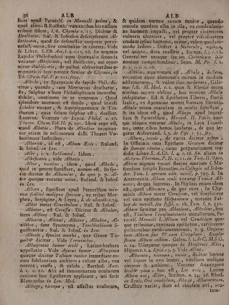 3$ ALB licet: apud Paracel£ /» Manuali primo , &amp; apud alios. B.Rolfink. vanitatibus hisnullam tribuit fidem, /.6. Chymis c. 13. Dicitur &amp; Dealbatio. Rul.. &amp; Iohnfon. defcripferunt. /4l- bationem , quod fit deftru&amp;tio corporis perci- nefa&amp;u onem five combuítio: in cineres. Vide &amp; Libav. $. Ch. rc. 1. 4. c. 1$. 16. In. negotio Lapidis Philofophici aqua fpiritualis fecunda vocatur JJ5;ficato , vel Dealbatio , cui oppo- nitur Rw/ficstzo, de quibus obfenritatibus a- niematicis legt poterit Senior de: CLymia y 7n T. Chym. Vol. V.p. 201. fegg. — VAlbedo , in Spagyricis ds lapide Phil.:di- «itur, quando , cum Mercurius dealbatur , fit, Sulphur album Philofophicum incombu ftibile, continens in se venenum . Quod iplendore marmori eft fimile ,- quod invidi Ethel? vocant , &amp; Auripigmentum &amp; 'Tin- . €uram , quia folum fulphur eft , dealbat. Laurent. Ventura de Lap;d. Pbhilof. c. 27. T'heatr. Chym. Vol. II. p. 29. Idem ergo ett, ajuod Jlbario . Plura de J4lbedine inquiran- tur etiam in religuorum di&amp;i 'Theatri Vo- luminum Indicibus .- Ilberich , 1d eft , Album JEris . Ruland. &amp; lIohnf. s» Lex. lbi , i e.Sublimati , lidem. KAlbrficatia ,, vide JMlbat£o ,. | JHlbor , Wwxims , idem , quod .4lbedo Quid in genere fiznificet, notum eft. In fpe- «ie dicitur de J/bumine , de quo p. p. Al- bor quoque vocatur urinz. Ruland. &amp; Iohnf. 8n Lex. Jlbora , fisnificat apud Paracelfum mix- fam fcab?e? maligne fpeciem , ex tribus Mor- phea, Serpigine, &amp; Lepra , J. de ulcerzb. c.24. | Zlbet notat Crucibulum . Rul. &amp; Iohnf. Vlbotar , eft Ceruffa. Dicitur &amp; .Albubar, item fias . Rul. &amp; Iohnf. lboitm ,- Albotai ,| ,Albotra , Albuhen, .Al- tiba:, funt Synonyma , Terchbinthbinam fi- gnificantia . Rul. &amp; Iohnf. zs Lex. VIlbotis , fpecies morbi , que Grece Típ- py9€ dicitur . Vide Terminthos . Jlbugineus bumor. oculi , Latino-barbara appellatio . Vide Jqueus bumor .. Albuginea quoque dicitur T'eflzum tunica immediate eo- rum fubítantiam ambiens a colore albo, ceu j.31. c. 22. Alii ad innominatam oculorum zunici hoc Epitheton applicant , uti fecic Blancardus Zn Lex. Med. Jlbugoy Mvxoue , eit affe&amp;us oculorum, Ar ALB &amp; quidem .cornex eorum tunice , quando. macula quedam alba in illa, ex condenfatio- ne humoris impacli , vel propter cicatricem vulneris ulcerisve , vel propter vifciditatem crudami ipfius humoris , oritur , vifum quodam- modo lxdens . Ditfert a Nubecula, vipeuss, vel óuiy*s , dura craflitie , JEginet. /.3. c.22. Generaliter utraque fpecies |Cteatrzcum. | skr nomine comprehenditur. Senn. M. Pr. /. 1. f« 34: 4«2« 50. 16. - Albtla, equivoceum eft . /ZI^ule ,' ax2sx«, vocantur aquz aluminofe mirum in modum adítringentes, &amp;. vulneribus medentes , Gale- nus /.8. M. Med. c.2. quim &amp; Rhetix mons indigitatur. Eft &amp; Epitheton Tiberis, fluvii Italix ,, ex Apennino monte Romam fluentis. JAlbula etiam. maculam in oculis fignificat , &amp; ita idem eít., quod J/a42o apud Ingrat- fiam &amp; Paracelfum , Mazual. Il. Pifcis quo- que aliquis vocatur ///óu/a, in Lacu Tiguri- no, inter cibos bonos laudatus , de quo le- gatur Aldrovand. /.s. de Pifc. c. 53. feg. Album , .Xwxór ,. de variis dicitur. rebus . In Officinis cum. Epitheto . Grecum | dicitur de flercore canino , cujus prxparationem tra- didit. Libav. $. 4. Ch. [. 4. c. 28. fin. aliam zn Alchym. Pbarmac. P. I..c. 11.42. Tom. [1.O per. Album nigrum vocari flercus murium f. Mu- fcerdam fcripfit Etmuller. 1» Collegio ad Schro- der. Tom. I. eperum edit. novif]. p. 795. 5. In Anatomicis Album oculz vocatur T'unzca .Ad- nata ; dequa fuperius. In Phyficis etiam idem eit, quod Jíósmen , de quo mox . In Chy- micis J/bum notat Ceru[]am, vel fimpliciter vel cum epitheto Hi/paaicum , notante Fal- lop.de metall. feu foffil. c. 28. Tom. I. p. 330. Album fumitur pro .4lbatzone , JAlbedine , hoc eft, TZntlura T'ranfmutatoría metallorum, Pa- racelf. Manuali I. Jlóum vel Camdidum. quo- que tribuitur, tanquam epitheton , variis com- pofitionibus medicamentorum, v. g. Unguen- tum Album fiue O' cum Camphora .. Empla- fiium. Album, colum .. Galen. l. 2. 2e C. M.$.G. c, 14. Ufurpatur quoque de Menjiruis Albis, Hippocr. t. 4. Epid.13. 5. Vide Al5us . Albumen , Néxopat , Nuxir, dicitur humor vel liquor in ovo lentus , vitellum undique cingens &amp; ambiens. Vocatur AAnaxagore üpriSS yoxe 5 hoc eft, Lac avis, Latine Album ovi , JAlbor, Scribon. n. 24. 26. Rhod. , acu- Craffitie variat, dum ad obtufam ovi ; tam-