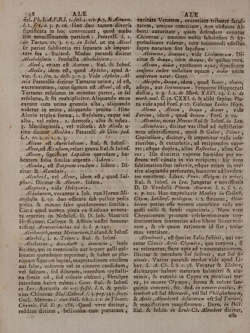 58 ALE del. Pb. Lud. F. RA. 1. fell. secti f7, St Mfevoam. l.1. f^t, 6.3. p.16. Hzc. duo. tamen divería fignificata in hoc. conveniunt , quod ambo fint tenuiffimatum partium . .Paracelf. 4. 2. vde Tartar. tr. 3. 6.5. in. Schol. ut ita Jdicoo! fit purior fubftantia rei feparata ab impuri- tate fua . Ruland. Modus parandi dicitur A lcobolifatzo :. Produ&amp;a Alcobolifata . Alcol , etiam eft Acetum .. Rul.^&amp; Iohnf. lcola ,: idem eft, quod .4pbiha, apud A- vic. 7. 1. fen. 2. dotl. 3.6. 3. Vade JApbtla ..Al- cola; Paracelfo dicitur Tartarus urinz , id eft, excrementum , cujus fignum eft /£/coo/ , 1d. eft, Tartarus refolutus in minutas partes, in fal refolutus, &amp; fit multipliciter. Aliquando enim exeunt cum urina granula alba , aliquando videtur in urina , aliquando pruina . Hinc Alcolz triplex forma , 1. Refoluta, eaque vel alba, vel rubra. 2. Arenofa, alba &amp; rubra. 3. Mucilaginofa , vel vifcofa: Ab 4/Jcola. u- rina dicitur J4/colzta . Paracelf. de Urzn. $ud. dud. trai Am. 31 : La JAlcone eit JAuricbaleum . Rul. &amp; Iohnf. Alcor,eft ZEs uflum,veluti grana.Rul.&amp; Iohnf. Alcore., fignificat. Lapzdem :quendam , ha- bentem folia fimilia argento . Iidem .: Alcuba, eft Butyrum crudum . lidem . Di- citur. &amp;. Alumbair, Alcubrid , vel Alcur, idem: eft , quod 54/- fhur. Dicitur.&amp; luzar. lidem. ! Alcyonia , vide Halcyonia. Aldabaram, vocantur a. Joh. van Horno M:- crofeofm. S..59. duo. officula fub pollice pedis pofita &amp; minori fabx quadantenus fimilia . Circa quod nomen. plura ex Riolano annota- ta reperies in Nobilif. D. D. Joh. Mauricii Hoffmanni College &amp; Affinis noftri honora- tillimi Jfnnotat£onibus ad b. l. p.249. | Alecharith,notat Mercurium, Ruland.&amp; Tohnf. Alechil, 1. e. Tripes. Rul, &amp; Iohnf.. . Aleilorius., dxecmwG y. dxexsopim , lapis dicitur, qui in ventrieulis aut hepate galli gal- linacei quandoque reperitur, &amp; habet ut plu- rimum figuram lupini, magnitudinem ejufdem aut fabe, colorem vel in cinereo candidum, .vel füfcum, fed dilutum, interdum cryftalli- «a fpecie ett, fed coloris obfcuri , fibrafque interdum habet rubras. Gorr. Rul. &amp; Iohnf. in Lex. Aericola de mot. foffil. 4. 6. &amp; proli- xius Chioccus- Ma. Calceol. f. 3..pa8.343- feqq. Guil. Menens . ur: Vell; lib.2. c.Y. in T beatr. Chymic. Vol. V.p. 388/ Quod vero dicitur ,. reddere divite$ , bellicofos. eum portantes »un AVE ; | excitare Venerem , oratoriam tribuere facul« tatem, amicos conciliare , non obftante Al- berti autoritate , quam defendere conatur 'Chioccus ,' omnino nobis fabulofum &amp; hy- perbolicum videtur, cum hujusmodi effectus. fupra naturam fint lapidum . ee ^ Aleimma , axauua , vide Linimentum . Di- citur &amp; ox, item. diagap, de quibus mox. Alezon , àx&amp;»r , epitheton a2u2, fisnificans conferto zmbre colletiam aquam , exe» enim confertum notat. Gorr. j Alezpha ,sxaoa , idem , quod fuer , oleum; adeps, aut //nimentum . Frequens Hippocrati dictio, v.g. 7.2. de Morb. X XVI. 14. l. x. de morb. mul. C.39. CX XI. 6. &amp; alibi fzpius. Plu- ra vide apud Foef. p.27. Galenus Lexico Hipp. ZAlema , Jleton', eéxuue , dm» , vide Farinz , idem , quod éxtwpor .. Foef. p.29. Alembic, notat Mercur.Rul.&amp; Iohnf. Zn. Lex. lembrcus , dicitur vas illud ad deftillatio- nem ufitatiffimum , quod &amp; Galea , Pileus , Capitellum , dicitur, &amp; imponitur vafis infe- rioribus, &amp; cucurbitis, ad recipiendos vapo- res ; eftque duplex, alius Rofirarus , alius Ca- cus. llle dimittit vapores humidos per ro- ftrum: vel' cánale in vas recipiens: hic vero fublimationibus infervit, eftrque etiam in ver- tice aliqdarido perforatus, humores adícenden- tes. emittens. Libav. Prax. Zlehym: in princ. Rul. &amp; Iohnf. /» Lex. Jungatur e noviffimis D. D. Vvedelii. Pharm. JAcoram.. d. 1. f. 4. c. 1. p.201. Hoc-improbavit Morley. ;» Colle. Chym. .Leidenf. prolegom. c. 2. ftatuens, Alem- dicum: potius effe nomen cucurbite vafis an- gufli colli; &amp; fundi capacioris.. Num vero Chemicorum priorum .celeberrimorum con- fentientium fententias adeo libere liceat rejt- . cere ,, &amp; ob quam rationem 1d fiat , noiu- mus ventilare. , | : VHlembroth , eft fpecies Salzs fatti; , qui vo- catur Clavis rtis Chynmice, qua corpora, fi ea referantur, fiunt apta ad transmutationem. Dicitur &amp; interdum $2/ fufionis , aut Sal fi- xionis. Varios parandi modos vide apud Li- bav. S. 4. Ch. 1.8. c. 38. Vocatur &amp; Elebrot, diciturque habere naturam halonitri &amp; alu- minis, &amp; extrahi 1n. Cypro ex peculiari ter- guinis concreti , &amp;c. ibid. 7» annotationibus, A4-— lembotb eft Sal Mercuri? , vel Sal Philofophorum, &amp; rtis -Mlembroth. defecatum eft Sal Tartari, &amp; maeifterium: magiflrorum. Dorn. 7» Did. Rul &amp; lohín. £n Lexic.Ch. Alembrot Tn eue